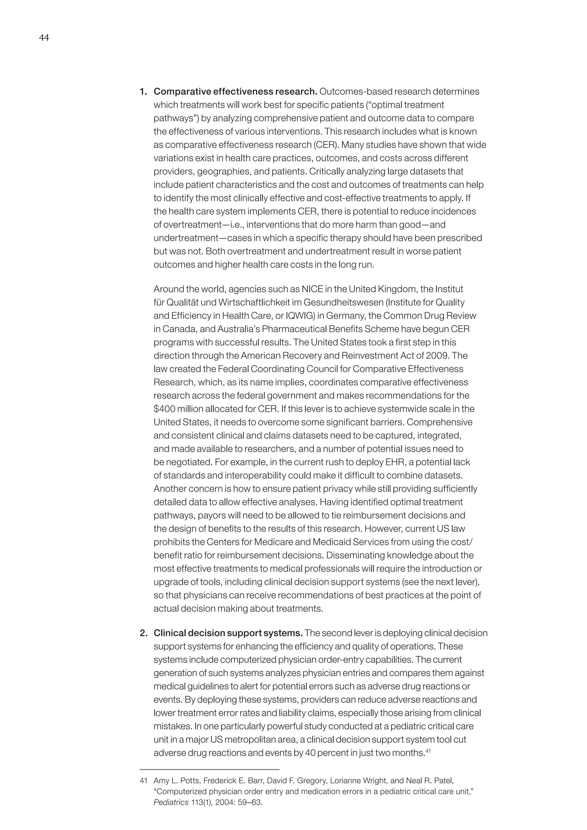 44




     1. 	 Comparative effectiveness research. Outcomes-based research determines
          which treatments will work best for specific patients (“optimal treatment
          pathways”) by analyzing comprehensive patient and outcome data to compare
          the effectiveness of various interventions. This research includes what is known
          as comparative effectiveness research (CER). Many studies have shown that wide
          variations exist in health care practices, outcomes, and costs across different
          providers, geographies, and patients. Critically analyzing large datasets that
          include patient characteristics and the cost and outcomes of treatments can help
          to identify the most clinically effective and cost-effective treatments to apply. If
          the health care system implements CER, there is potential to reduce incidences
          of overtreatment—i.e., interventions that do more harm than good—and
          undertreatment—cases in which a specific therapy should have been prescribed
          but was not. Both overtreatment and undertreatment result in worse patient
          outcomes and higher health care costs in the long run.

     	   Around the world, agencies such as NICE in the United Kingdom, the Institut
         für Qualität und Wirtschaftlichkeit im Gesundheitswesen (Institute for Quality
         and Efficiency in Health Care, or IQWIG) in Germany, the Common Drug Review
         in Canada, and Australia’s Pharmaceutical Benefits Scheme have begun CER
         programs with successful results. The United States took a first step in this
         direction through the American Recovery and Reinvestment Act of 2009. The
         law created the Federal Coordinating Council for Comparative Effectiveness
         Research, which, as its name implies, coordinates comparative effectiveness
         research across the federal government and makes recommendations for the
         $400 million allocated for CER. If this lever is to achieve systemwide scale in the
         United States, it needs to overcome some significant barriers. Comprehensive
         and consistent clinical and claims datasets need to be captured, integrated,
         and made available to researchers, and a number of potential issues need to
         be negotiated. For example, in the current rush to deploy EHR, a potential lack
         of standards and interoperability could make it difficult to combine datasets.
         Another concern is how to ensure patient privacy while still providing sufficiently
         detailed data to allow effective analyses. Having identified optimal treatment
         pathways, payors will need to be allowed to tie reimbursement decisions and
         the design of benefits to the results of this research. However, current US law
         prohibits the Centers for Medicare and Medicaid Services from using the cost/
         benefit ratio for reimbursement decisions. Disseminating knowledge about the
         most effective treatments to medical professionals will require the introduction or
         upgrade of tools, including clinical decision support systems (see the next lever),
         so that physicians can receive recommendations of best practices at the point of
         actual decision making about treatments.

     2. 	 Clinical decision support systems. The second lever is deploying clinical decision
          support systems for enhancing the efficiency and quality of operations. These
          systems include computerized physician order-entry capabilities. The current
          generation of such systems analyzes physician entries and compares them against
          medical guidelines to alert for potential errors such as adverse drug reactions or
          events. By deploying these systems, providers can reduce adverse reactions and
          lower treatment error rates and liability claims, especially those arising from clinical
          mistakes. In one particularly powerful study conducted at a pediatric critical care
          unit in a major US metropolitan area, a clinical decision support system tool cut
          adverse drug reactions and events by 40 percent in just two months.41

     41	 Amy L. Potts, Frederick E. Barr, David F. Gregory, Lorianne Wright, and Neal R. Patel,
         “Computerized physician order entry and medication errors in a pediatric critical care unit,”
         Pediatrics 113(1), 2004: 59–63.
 