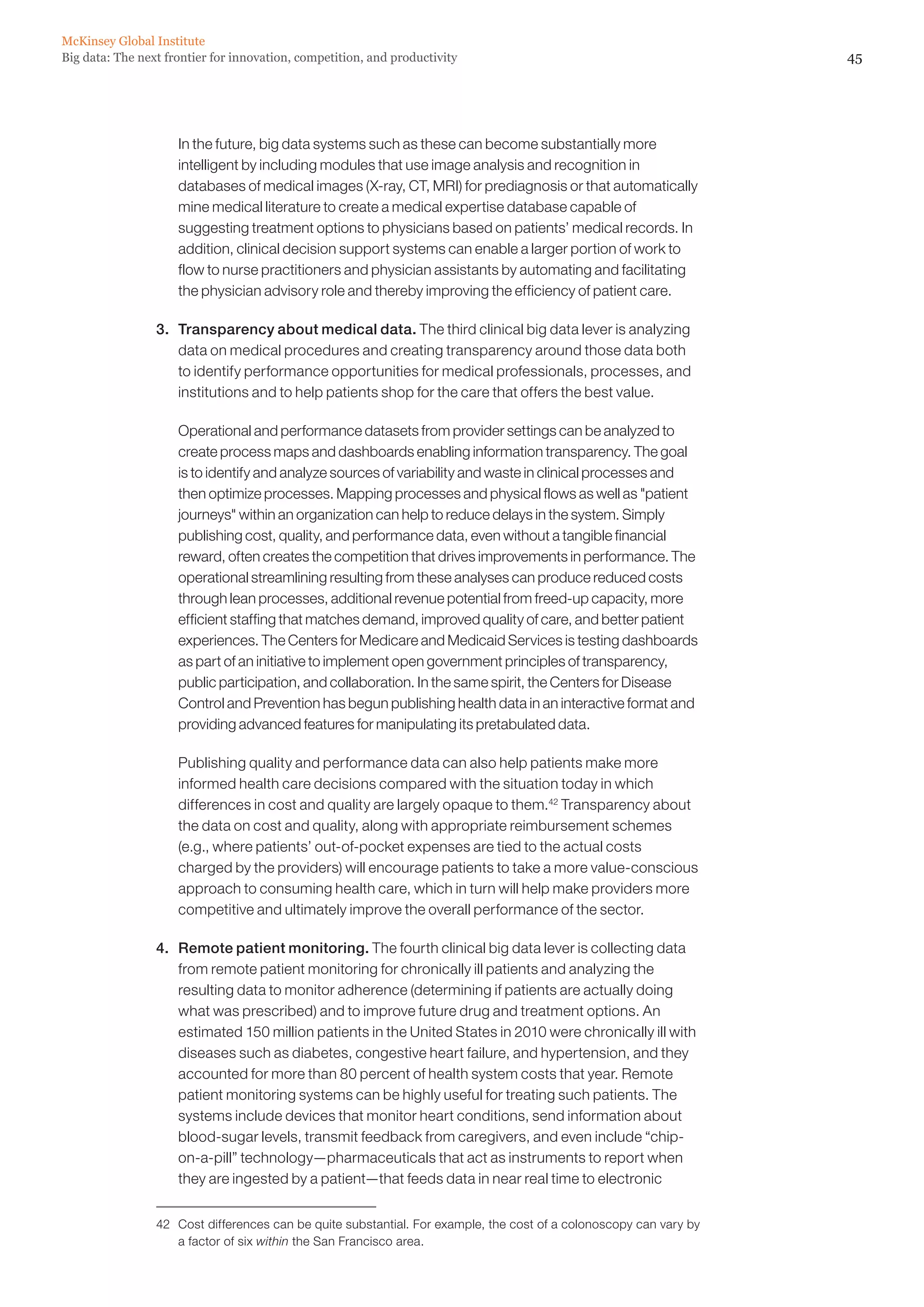 McKinsey Global Institute
Big data: The next frontier for innovation, competition, and productivity                                            45




                 	   In the future, big data systems such as these can become substantially more
                     intelligent by including modules that use image analysis and recognition in
                     databases of medical images (X-ray, CT, MRI) for prediagnosis or that automatically
                     mine medical literature to create a medical expertise database capable of
                     suggesting treatment options to physicians based on patients’ medical records. In
                     addition, clinical decision support systems can enable a larger portion of work to
                     flow to nurse practitioners and physician assistants by automating and facilitating
                     the physician advisory role and thereby improving the efficiency of patient care.

                 3. 	 Transparency about medical data. The third clinical big data lever is analyzing
                      data on medical procedures and creating transparency around those data both
                      to identify performance opportunities for medical professionals, processes, and
                      institutions and to help patients shop for the care that offers the best value.

                 	   Operational and performance datasets from provider settings can be analyzed to
                     create process maps and dashboards enabling information transparency. The goal
                     is to identify and analyze sources of variability and waste in clinical processes and
                     then optimize processes. Mapping processes and physical flows as well as patient
                     journeys within an organization can help to reduce delays in the system. Simply
                     publishing cost, quality, and performance data, even without a tangible financial
                     reward, often creates the competition that drives improvements in performance. The
                     operational streamlining resulting from these analyses can produce reduced costs
                     through lean processes, additional revenue potential from freed-up capacity, more
                     efficient staffing that matches demand, improved quality of care, and better patient
                     experiences. The Centers for Medicare and Medicaid Services is testing dashboards
                     as part of an initiative to implement open government principles of transparency,
                     public participation, and collaboration. In the same spirit, the Centers for Disease
                     Control and Prevention has begun publishing health data in an interactive format and
                     providing advanced features for manipulating its pretabulated data.

                 	   Publishing quality and performance data can also help patients make more
                     informed health care decisions compared with the situation today in which
                     differences in cost and quality are largely opaque to them.42 Transparency about
                     the data on cost and quality, along with appropriate reimbursement schemes
                     (e.g., where patients’ out-of-pocket expenses are tied to the actual costs
                     charged by the providers) will encourage patients to take a more value-conscious
                     approach to consuming health care, which in turn will help make providers more
                     competitive and ultimately improve the overall performance of the sector.

                 4.	 Remote patient monitoring. The fourth clinical big data lever is collecting data
                     from remote patient monitoring for chronically ill patients and analyzing the
                     resulting data to monitor adherence (determining if patients are actually doing
                     what was prescribed) and to improve future drug and treatment options. An
                     estimated 150 million patients in the United States in 2010 were chronically ill with
                     diseases such as diabetes, congestive heart failure, and hypertension, and they
                     accounted for more than 80 percent of health system costs that year. Remote
                     patient monitoring systems can be highly useful for treating such patients. The
                     systems include devices that monitor heart conditions, send information about
                     blood-sugar levels, transmit feedback from caregivers, and even include “chip-
                     on-a-pill” technology—pharmaceuticals that act as instruments to report when
                     they are ingested by a patient—that feeds data in near real time to electronic


                 42	 Cost differences can be quite substantial. For example, the cost of a colonoscopy can vary by
                     a factor of six within the San Francisco area.
 