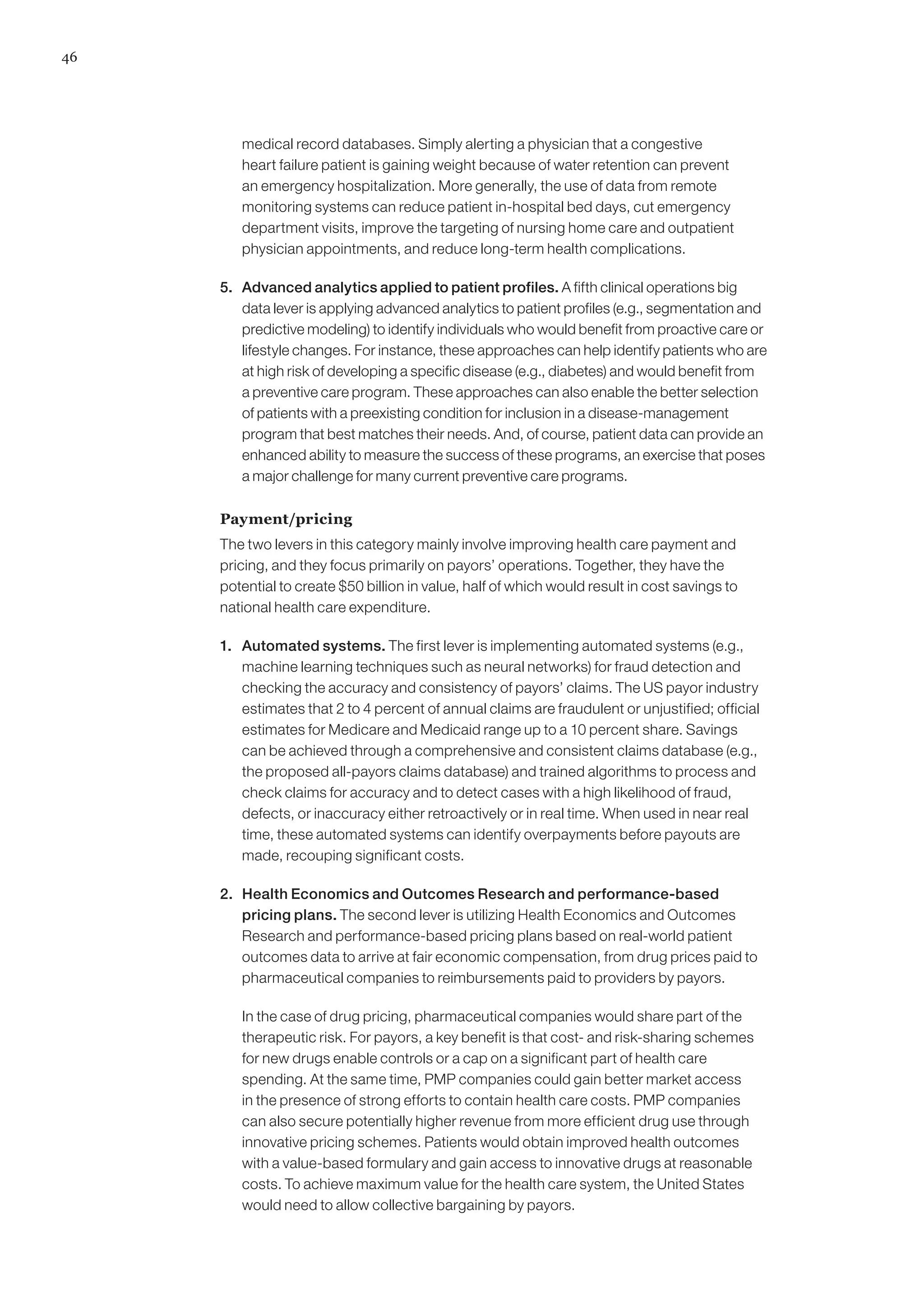 46




         medical record databases. Simply alerting a physician that a congestive
         heart failure patient is gaining weight because of water retention can prevent
         an emergency hospitalization. More generally, the use of data from remote
         monitoring systems can reduce patient in-hospital bed days, cut emergency
         department visits, improve the targeting of nursing home care and outpatient
         physician appointments, and reduce long-term health complications.

     5. 	 Advanced analytics applied to patient profiles. A fifth clinical operations big
          data lever is applying advanced analytics to patient profiles (e.g., segmentation and
          predictive modeling) to identify individuals who would benefit from proactive care or
          lifestyle changes. For instance, these approaches can help identify patients who are
          at high risk of developing a specific disease (e.g., diabetes) and would benefit from
          a preventive care program. These approaches can also enable the better selection
          of patients with a preexisting condition for inclusion in a disease-management
          program that best matches their needs. And, of course, patient data can provide an
          enhanced ability to measure the success of these programs, an exercise that poses
          a major challenge for many current preventive care programs.

     Payment/pricing
     The two levers in this category mainly involve improving health care payment and
     pricing, and they focus primarily on payors’ operations. Together, they have the
     potential to create $50 billion in value, half of which would result in cost savings to
     national health care expenditure.

     1. 	 Automated systems. The first lever is implementing automated systems (e.g.,
          machine learning techniques such as neural networks) for fraud detection and
          checking the accuracy and consistency of payors’ claims. The US payor industry
          estimates that 2 to 4 percent of annual claims are fraudulent or unjustified; official
          estimates for Medicare and Medicaid range up to a 10 percent share. Savings
          can be achieved through a comprehensive and consistent claims database (e.g.,
          the proposed all-payors claims database) and trained algorithms to process and
          check claims for accuracy and to detect cases with a high likelihood of fraud,
          defects, or inaccuracy either retroactively or in real time. When used in near real
          time, these automated systems can identify overpayments before payouts are
          made, recouping significant costs.

     2. 	 Health Economics and Outcomes Research and performance-based
          pricing plans. The second lever is utilizing Health Economics and Outcomes
          Research and performance-based pricing plans based on real-world patient
          outcomes data to arrive at fair economic compensation, from drug prices paid to
          pharmaceutical companies to reimbursements paid to providers by payors.

     	   In the case of drug pricing, pharmaceutical companies would share part of the
         therapeutic risk. For payors, a key benefit is that cost- and risk-sharing schemes
         for new drugs enable controls or a cap on a significant part of health care
         spending. At the same time, PMP companies could gain better market access
         in the presence of strong efforts to contain health care costs. PMP companies
         can also secure potentially higher revenue from more efficient drug use through
         innovative pricing schemes. Patients would obtain improved health outcomes
         with a value-based formulary and gain access to innovative drugs at reasonable
         costs. To achieve maximum value for the health care system, the United States
         would need to allow collective bargaining by payors.
 