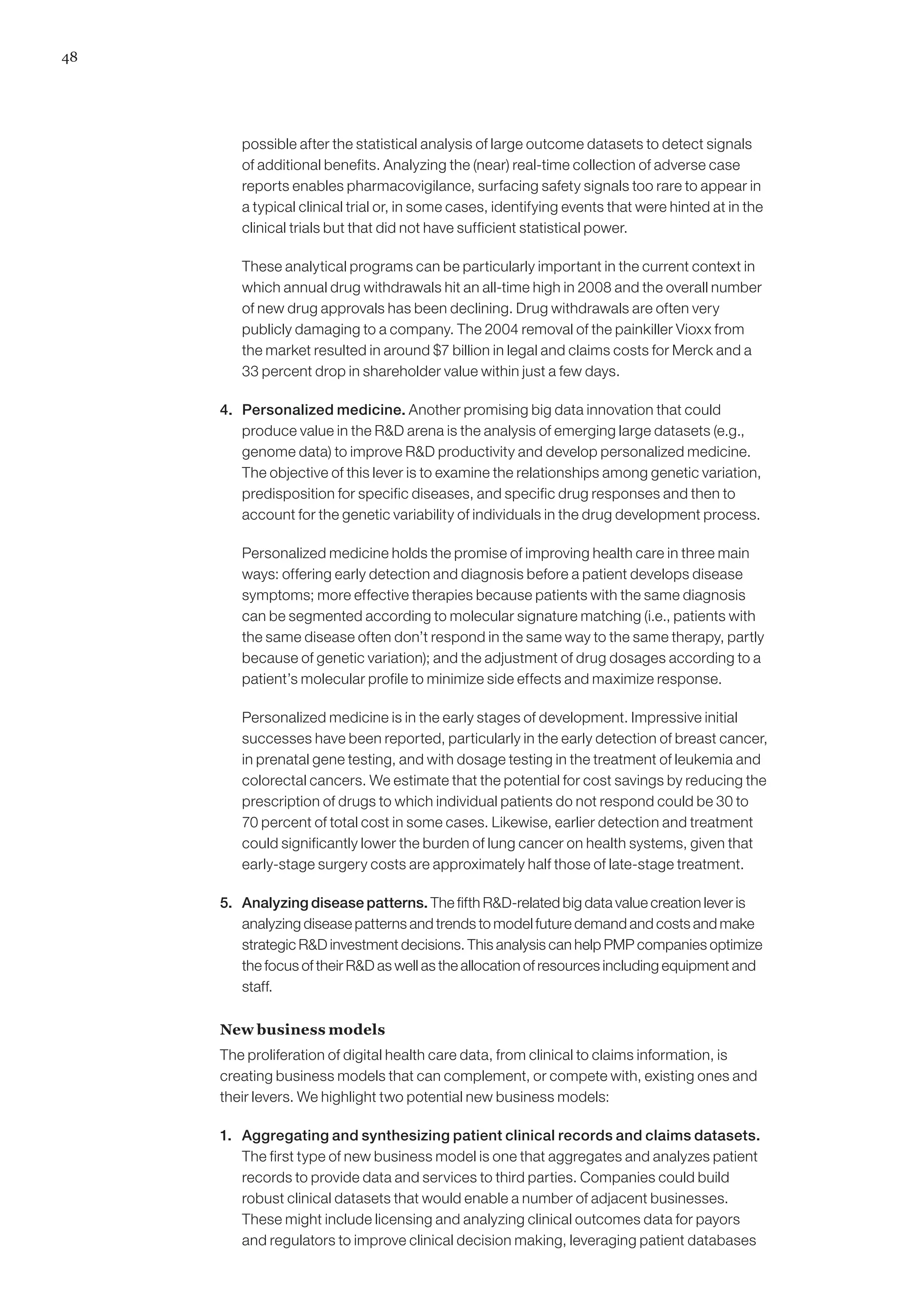 48




         possible after the statistical analysis of large outcome datasets to detect signals
         of additional benefits. Analyzing the (near) real-time collection of adverse case
         reports enables pharmacovigilance, surfacing safety signals too rare to appear in
         a typical clinical trial or, in some cases, identifying events that were hinted at in the
         clinical trials but that did not have sufficient statistical power.

     	   These analytical programs can be particularly important in the current context in
         which annual drug withdrawals hit an all-time high in 2008 and the overall number
         of new drug approvals has been declining. Drug withdrawals are often very
         publicly damaging to a company. The 2004 removal of the painkiller Vioxx from
         the market resulted in around $7 billion in legal and claims costs for Merck and a
         33 percent drop in shareholder value within just a few days.

     4. 	 Personalized medicine. Another promising big data innovation that could
          produce value in the RD arena is the analysis of emerging large datasets (e.g.,
          genome data) to improve RD productivity and develop personalized medicine.
          The objective of this lever is to examine the relationships among genetic variation,
          predisposition for specific diseases, and specific drug responses and then to
          account for the genetic variability of individuals in the drug development process.

     	   Personalized medicine holds the promise of improving health care in three main
         ways: offering early detection and diagnosis before a patient develops disease
         symptoms; more effective therapies because patients with the same diagnosis
         can be segmented according to molecular signature matching (i.e., patients with
         the same disease often don’t respond in the same way to the same therapy, partly
         because of genetic variation); and the adjustment of drug dosages according to a
         patient’s molecular profile to minimize side effects and maximize response.

     	   Personalized medicine is in the early stages of development. Impressive initial
         successes have been reported, particularly in the early detection of breast cancer,
         in prenatal gene testing, and with dosage testing in the treatment of leukemia and
         colorectal cancers. We estimate that the potential for cost savings by reducing the
         prescription of drugs to which individual patients do not respond could be 30 to
         70 percent of total cost in some cases. Likewise, earlier detection and treatment
         could significantly lower the burden of lung cancer on health systems, given that
         early-stage surgery costs are approximately half those of late-stage treatment.

     5. 	 Analyzing disease patterns. The fifth RD-related big data value creation lever is
          analyzing disease patterns and trends to model future demand and costs and make
          strategic RD investment decisions. This analysis can help PMP companies optimize
          the focus of their RD as well as the allocation of resources including equipment and
          staff.

     New business models
     The proliferation of digital health care data, from clinical to claims information, is
     creating business models that can complement, or compete with, existing ones and
     their levers. We highlight two potential new business models:

     1. 	 Aggregating and synthesizing patient clinical records and claims datasets.
          The first type of new business model is one that aggregates and analyzes patient
          records to provide data and services to third parties. Companies could build
          robust clinical datasets that would enable a number of adjacent businesses.
          These might include licensing and analyzing clinical outcomes data for payors
          and regulators to improve clinical decision making, leveraging patient databases
 