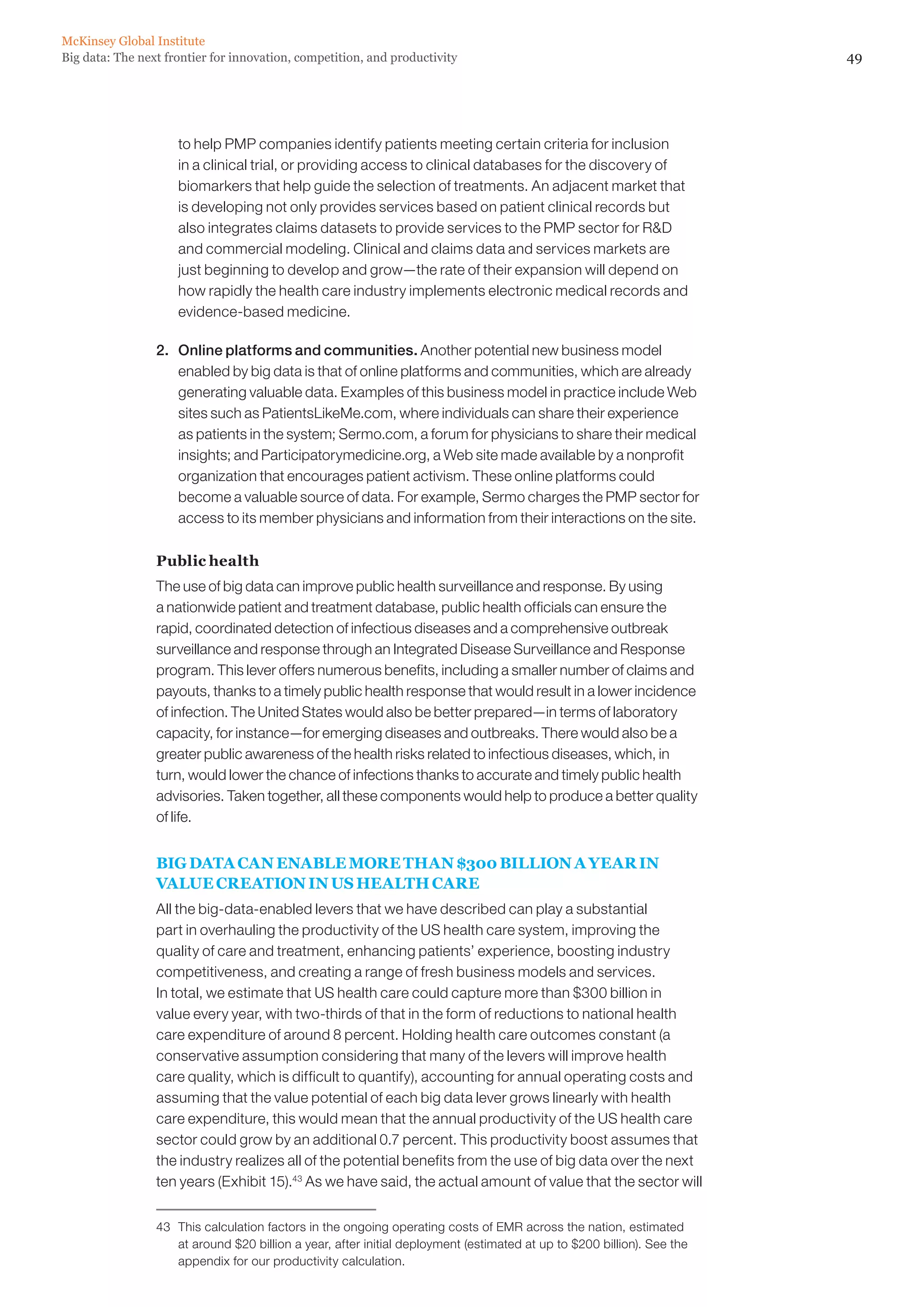 McKinsey Global Institute
Big data: The next frontier for innovation, competition, and productivity                                                49




                     to help PMP companies identify patients meeting certain criteria for inclusion
                     in a clinical trial, or providing access to clinical databases for the discovery of
                     biomarkers that help guide the selection of treatments. An adjacent market that
                     is developing not only provides services based on patient clinical records but
                     also integrates claims datasets to provide services to the PMP sector for RD
                     and commercial modeling. Clinical and claims data and services markets are
                     just beginning to develop and grow—the rate of their expansion will depend on
                     how rapidly the health care industry implements electronic medical records and
                     evidence-based medicine.

                 2. 	 Online platforms and communities. Another potential new business model
                      enabled by big data is that of online platforms and communities, which are already
                      generating valuable data. Examples of this business model in practice include Web
                      sites such as PatientsLikeMe.com, where individuals can share their experience
                      as patients in the system; Sermo.com, a forum for physicians to share their medical
                      insights; and Participatorymedicine.org, a Web site made available by a nonprofit
                      organization that encourages patient activism. These online platforms could
                      become a valuable source of data. For example, Sermo charges the PMP sector for
                      access to its member physicians and information from their interactions on the site.

                 Public health
                 The use of big data can improve public health surveillance and response. By using
                 a nationwide patient and treatment database, public health officials can ensure the
                 rapid, coordinated detection of infectious diseases and a comprehensive outbreak
                 surveillance and response through an Integrated Disease Surveillance and Response
                 program. This lever offers numerous benefits, including a smaller number of claims and
                 payouts, thanks to a timely public health response that would result in a lower incidence
                 of infection. The United States would also be better prepared—in terms of laboratory
                 capacity, for instance—for emerging diseases and outbreaks. There would also be a
                 greater public awareness of the health risks related to infectious diseases, which, in
                 turn, would lower the chance of infections thanks to accurate and timely public health
                 advisories. Taken together, all these components would help to produce a better quality
                 of life.


                 BIG DATA CAN ENABLE MORE THAN $300 BILLION A YEAR IN
                 VALUE CREATION IN US HEALTH CARE
                 All the big-data-enabled levers that we have described can play a substantial
                 part in overhauling the productivity of the US health care system, improving the
                 quality of care and treatment, enhancing patients’ experience, boosting industry
                 competitiveness, and creating a range of fresh business models and services.
                 In total, we estimate that US health care could capture more than $300 billion in
                 value every year, with two-thirds of that in the form of reductions to national health
                 care expenditure of around 8 percent. Holding health care outcomes constant (a
                 conservative assumption considering that many of the levers will improve health
                 care quality, which is difficult to quantify), accounting for annual operating costs and
                 assuming that the value potential of each big data lever grows linearly with health
                 care expenditure, this would mean that the annual productivity of the US health care
                 sector could grow by an additional 0.7 percent. This productivity boost assumes that
                 the industry realizes all of the potential benefits from the use of big data over the next
                 ten years (Exhibit 15).43 As we have said, the actual amount of value that the sector will


                 43	 This calculation factors in the ongoing operating costs of EMR across the nation, estimated
                     at around $20 billion a year, after initial deployment (estimated at up to $200 billion). See the
                     appendix for our productivity calculation.
 