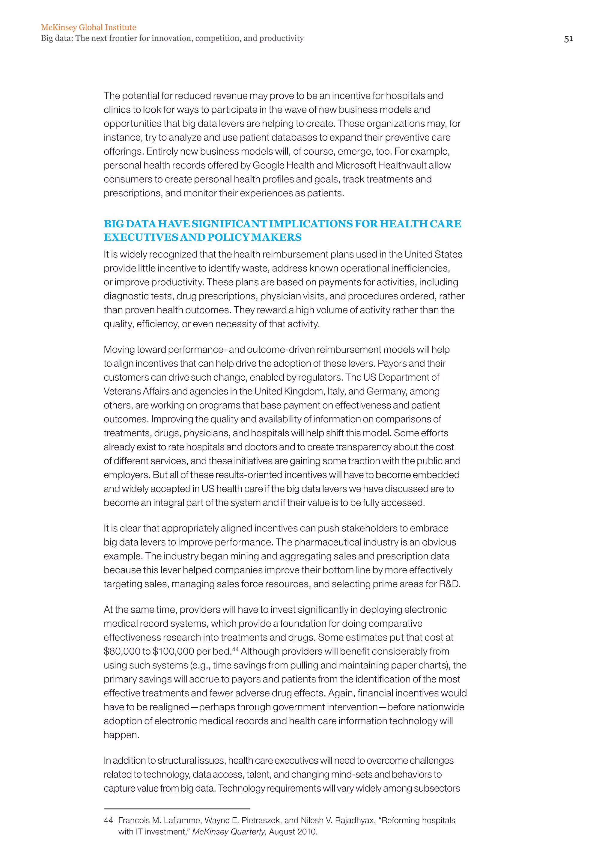 McKinsey Global Institute
Big data: The next frontier for innovation, competition, and productivity                                       51




                 The potential for reduced revenue may prove to be an incentive for hospitals and
                 clinics to look for ways to participate in the wave of new business models and
                 opportunities that big data levers are helping to create. These organizations may, for
                 instance, try to analyze and use patient databases to expand their preventive care
                 offerings. Entirely new business models will, of course, emerge, too. For example,
                 personal health records offered by Google Health and Microsoft Healthvault allow
                 consumers to create personal health profiles and goals, track treatments and
                 prescriptions, and monitor their experiences as patients.


                 BIG DATA HAVE SIGNIFICANT IMPLICATIONS FOR HEALTH CARE
                 EXECUTIVES AND POLICY MAKERS
                 It is widely recognized that the health reimbursement plans used in the United States
                 provide little incentive to identify waste, address known operational inefficiencies,
                 or improve productivity. These plans are based on payments for activities, including
                 diagnostic tests, drug prescriptions, physician visits, and procedures ordered, rather
                 than proven health outcomes. They reward a high volume of activity rather than the
                 quality, efficiency, or even necessity of that activity.

                 Moving toward performance- and outcome-driven reimbursement models will help
                 to align incentives that can help drive the adoption of these levers. Payors and their
                 customers can drive such change, enabled by regulators. The US Department of
                 Veterans Affairs and agencies in the United Kingdom, Italy, and Germany, among
                 others, are working on programs that base payment on effectiveness and patient
                 outcomes. Improving the quality and availability of information on comparisons of
                 treatments, drugs, physicians, and hospitals will help shift this model. Some efforts
                 already exist to rate hospitals and doctors and to create transparency about the cost
                 of different services, and these initiatives are gaining some traction with the public and
                 employers. But all of these results-oriented incentives will have to become embedded
                 and widely accepted in US health care if the big data levers we have discussed are to
                 become an integral part of the system and if their value is to be fully accessed.

                 It is clear that appropriately aligned incentives can push stakeholders to embrace
                 big data levers to improve performance. The pharmaceutical industry is an obvious
                 example. The industry began mining and aggregating sales and prescription data
                 because this lever helped companies improve their bottom line by more effectively
                 targeting sales, managing sales force resources, and selecting prime areas for RD.

                 At the same time, providers will have to invest significantly in deploying electronic
                 medical record systems, which provide a foundation for doing comparative
                 effectiveness research into treatments and drugs. Some estimates put that cost at
                 $80,000 to $100,000 per bed.44 Although providers will benefit considerably from
                 using such systems (e.g., time savings from pulling and maintaining paper charts), the
                 primary savings will accrue to payors and patients from the identification of the most
                 effective treatments and fewer adverse drug effects. Again, financial incentives would
                 have to be realigned—perhaps through government intervention—before nationwide
                 adoption of electronic medical records and health care information technology will
                 happen.

                 In addition to structural issues, health care executives will need to overcome challenges
                 related to technology, data access, talent, and changing mind-sets and behaviors to
                 capture value from big data. Technology requirements will vary widely among subsectors


                 44	 Francois M. Laflamme, Wayne E. Pietraszek, and Nilesh V. Rajadhyax, “Reforming hospitals
                     with IT investment,” McKinsey Quarterly, August 2010.
 