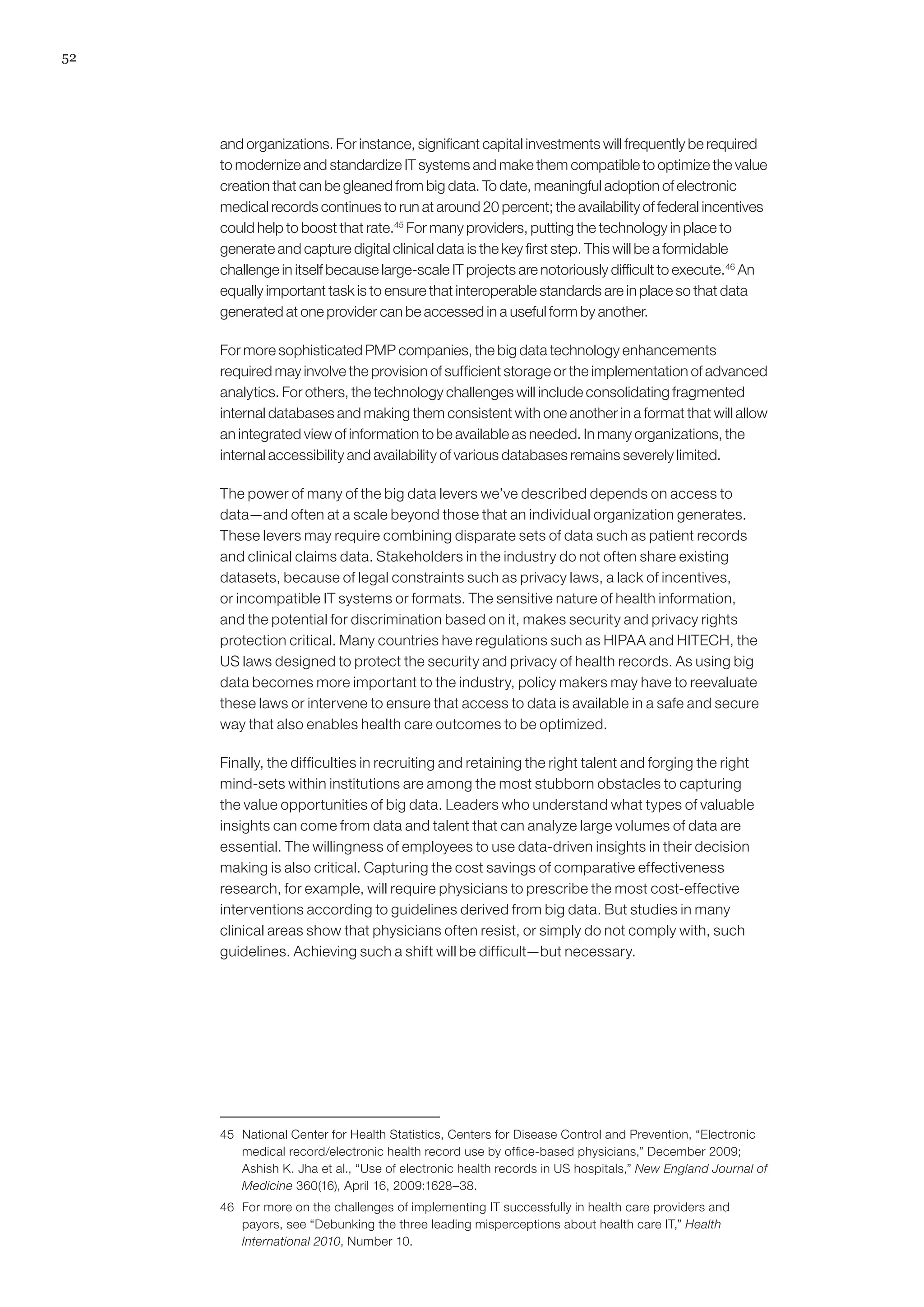 52




     and organizations. For instance, significant capital investments will frequently be required
     to modernize and standardize IT systems and make them compatible to optimize the value
     creation that can be gleaned from big data. To date, meaningful adoption of electronic
     medical records continues to run at around 20 percent; the availability of federal incentives
     could help to boost that rate.45 For many providers, putting the technology in place to
     generate and capture digital clinical data is the key first step. This will be a formidable
     challenge in itself because large-scale IT projects are notoriously difficult to execute.46 An
     equally important task is to ensure that interoperable standards are in place so that data
     generated at one provider can be accessed in a useful form by another.

     For more sophisticated PMP companies, the big data technology enhancements
     required may involve the provision of sufficient storage or the implementation of advanced
     analytics. For others, the technology challenges will include consolidating fragmented
     internal databases and making them consistent with one another in a format that will allow
     an integrated view of information to be available as needed. In many organizations, the
     internal accessibility and availability of various databases remains severely limited.

     The power of many of the big data levers we’ve described depends on access to
     data—and often at a scale beyond those that an individual organization generates.
     These levers may require combining disparate sets of data such as patient records
     and clinical claims data. Stakeholders in the industry do not often share existing
     datasets, because of legal constraints such as privacy laws, a lack of incentives,
     or incompatible IT systems or formats. The sensitive nature of health information,
     and the potential for discrimination based on it, makes security and privacy rights
     protection critical. Many countries have regulations such as HIPAA and HITECH, the
     US laws designed to protect the security and privacy of health records. As using big
     data becomes more important to the industry, policy makers may have to reevaluate
     these laws or intervene to ensure that access to data is available in a safe and secure
     way that also enables health care outcomes to be optimized.

     Finally, the difficulties in recruiting and retaining the right talent and forging the right
     mind-sets within institutions are among the most stubborn obstacles to capturing
     the value opportunities of big data. Leaders who understand what types of valuable
     insights can come from data and talent that can analyze large volumes of data are
     essential. The willingness of employees to use data-driven insights in their decision
     making is also critical. Capturing the cost savings of comparative effectiveness
     research, for example, will require physicians to prescribe the most cost-effective
     interventions according to guidelines derived from big data. But studies in many
     clinical areas show that physicians often resist, or simply do not comply with, such
     guidelines. Achieving such a shift will be difficult—but necessary.




     45	 National Center for Health Statistics, Centers for Disease Control and Prevention, “Electronic
         medical record/electronic health record use by office-based physicians,” December 2009;
         Ashish K. Jha et al., “Use of electronic health records in US hospitals,” New England Journal of
         Medicine 360(16), April 16, 2009:1628–38.
     46	 For more on the challenges of implementing IT successfully in health care providers and
         payors, see “Debunking the three leading misperceptions about health care IT,” Health
         International 2010, Number 10.
 