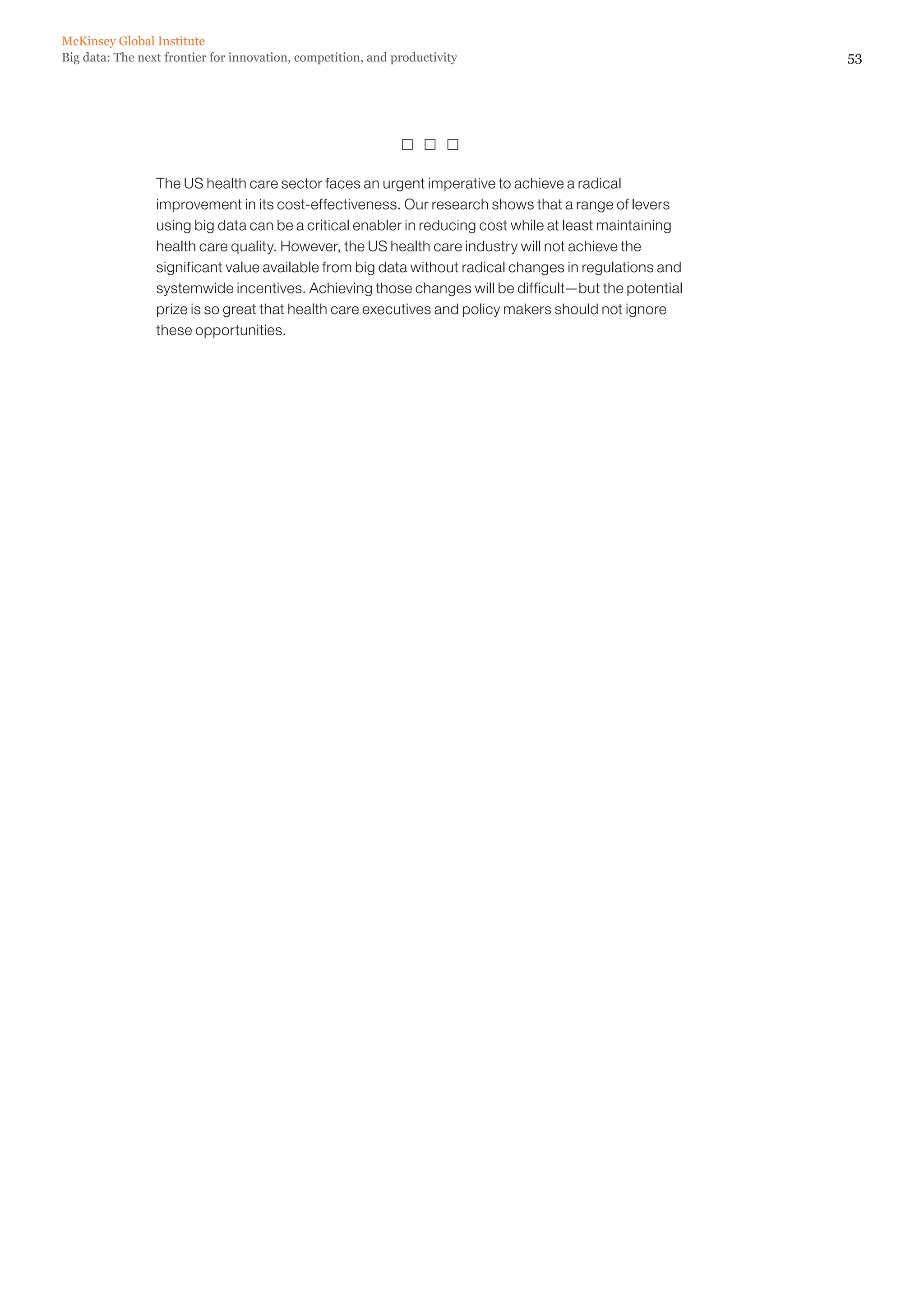 McKinsey Global Institute
Big data: The next frontier for innovation, competition, and productivity                               53




                                                                

                 The US health care sector faces an urgent imperative to achieve a radical
                 improvement in its cost-effectiveness. Our research shows that a range of levers
                 using big data can be a critical enabler in reducing cost while at least maintaining
                 health care quality. However, the US health care industry will not achieve the
                 significant value available from big data without radical changes in regulations and
                 systemwide incentives. Achieving those changes will be difficult—but the potential
                 prize is so great that health care executives and policy makers should not ignore
                 these opportunities.
 