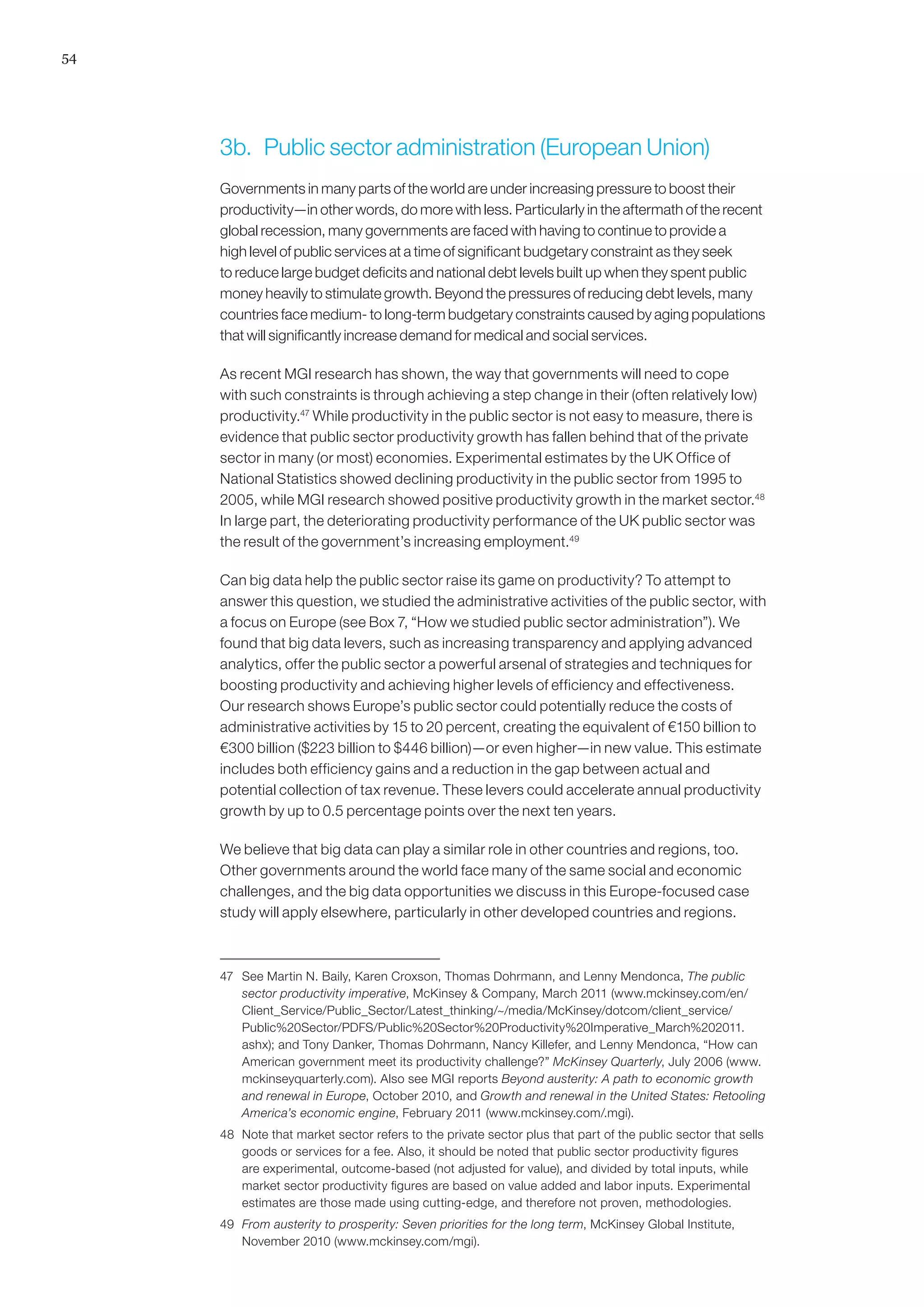 54




     3b.	 Public sector administration (European Union)
     Governments in many parts of the world are under increasing pressure to boost their
     productivity—in other words, do more with less. Particularly in the aftermath of the recent
     global recession, many governments are faced with having to continue to provide a
     high level of public services at a time of significant budgetary constraint as they seek
     to reduce large budget deficits and national debt levels built up when they spent public
     money heavily to stimulate growth. Beyond the pressures of reducing debt levels, many
     countries face medium- to long-term budgetary constraints caused by aging populations
     that will significantly increase demand for medical and social services.

     As recent MGI research has shown, the way that governments will need to cope
     with such constraints is through achieving a step change in their (often relatively low)
     productivity.47 While productivity in the public sector is not easy to measure, there is
     evidence that public sector productivity growth has fallen behind that of the private
     sector in many (or most) economies. Experimental estimates by the UK Office of
     National Statistics showed declining productivity in the public sector from 1995 to
     2005, while MGI research showed positive productivity growth in the market sector.48
     In large part, the deteriorating productivity performance of the UK public sector was
     the result of the government’s increasing employment.49

     Can big data help the public sector raise its game on productivity? To attempt to
     answer this question, we studied the administrative activities of the public sector, with
     a focus on Europe (see Box 7, “How we studied public sector administration”). We
     found that big data levers, such as increasing transparency and applying advanced
     analytics, offer the public sector a powerful arsenal of strategies and techniques for
     boosting productivity and achieving higher levels of efficiency and effectiveness.
     Our research shows Europe’s public sector could potentially reduce the costs of
     administrative activities by 15 to 20 percent, creating the equivalent of €150 billion to
     €300 billion ($223 billion to $446 billion)—or even higher—in new value. This estimate
     includes both efficiency gains and a reduction in the gap between actual and
     potential collection of tax revenue. These levers could accelerate annual productivity
     growth by up to 0.5 percentage points over the next ten years.

     We believe that big data can play a similar role in other countries and regions, too.
     Other governments around the world face many of the same social and economic
     challenges, and the big data opportunities we discuss in this Europe-focused case
     study will apply elsewhere, particularly in other developed countries and regions.



     47	 See Martin N. Baily, Karen Croxson, Thomas Dohrmann, and Lenny Mendonca, The public
         sector productivity imperative, McKinsey  Company, March 2011 (www.mckinsey.com/en/
         Client_Service/Public_Sector/Latest_thinking/~/media/McKinsey/dotcom/client_service/
         Public%20Sector/PDFS/Public%20Sector%20Productivity%20Imperative_March%202011.
         ashx); and Tony Danker, Thomas Dohrmann, Nancy Killefer, and Lenny Mendonca, “How can
         American government meet its productivity challenge?” McKinsey Quarterly, July 2006 (www.
         mckinseyquarterly.com). Also see MGI reports Beyond austerity: A path to economic growth
         and renewal in Europe, October 2010, and Growth and renewal in the United States: Retooling
         America’s economic engine, February 2011 (www.mckinsey.com/.mgi).
     48	 Note that market sector refers to the private sector plus that part of the public sector that sells
         goods or services for a fee. Also, it should be noted that public sector productivity figures
         are experimental, outcome-based (not adjusted for value), and divided by total inputs, while
         market sector productivity figures are based on value added and labor inputs. Experimental
         estimates are those made using cutting-edge, and therefore not proven, methodologies.
     49	 From austerity to prosperity: Seven priorities for the long term, McKinsey Global Institute,
         November 2010 (www.mckinsey.com/mgi).
 