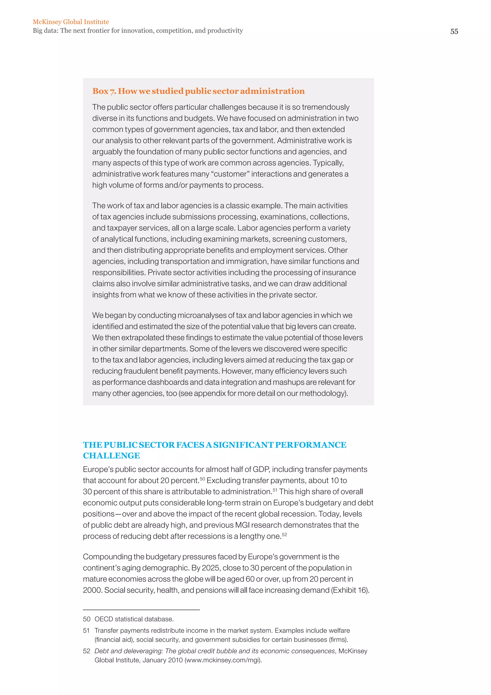 McKinsey Global Institute
Big data: The next frontier for innovation, competition, and productivity                                         55




                    Box 7. How we studied public sector administration
                    The public sector offers particular challenges because it is so tremendously
                    diverse in its functions and budgets. We have focused on administration in two
                    common types of government agencies, tax and labor, and then extended
                    our analysis to other relevant parts of the government. Administrative work is
                    arguably the foundation of many public sector functions and agencies, and
                    many aspects of this type of work are common across agencies. Typically,
                    administrative work features many “customer” interactions and generates a
                    high volume of forms and/or payments to process.

                    The work of tax and labor agencies is a classic example. The main activities
                    of tax agencies include submissions processing, examinations, collections,
                    and taxpayer services, all on a large scale. Labor agencies perform a variety
                    of analytical functions, including examining markets, screening customers,
                    and then distributing appropriate benefits and employment services. Other
                    agencies, including transportation and immigration, have similar functions and
                    responsibilities. Private sector activities including the processing of insurance
                    claims also involve similar administrative tasks, and we can draw additional
                    insights from what we know of these activities in the private sector.

                    We began by conducting microanalyses of tax and labor agencies in which we
                    identified and estimated the size of the potential value that big levers can create.
                    We then extrapolated these findings to estimate the value potential of those levers
                    in other similar departments. Some of the levers we discovered were specific
                    to the tax and labor agencies, including levers aimed at reducing the tax gap or
                    reducing fraudulent benefit payments. However, many efficiency levers such
                    as performance dashboards and data integration and mashups are relevant for
                    many other agencies, too (see appendix for more detail on our methodology).




                 THE PUBLIC SECTOR FACES A SIGNIFICANT PERFORMANCE
                 CHALLENGE
                 Europe’s public sector accounts for almost half of GDP, including transfer payments
                 that account for about 20 percent.50 Excluding transfer payments, about 10 to
                 30 percent of this share is attributable to administration.51 This high share of overall
                 economic output puts considerable long-term strain on Europe’s budgetary and debt
                 positions—over and above the impact of the recent global recession. Today, levels
                 of public debt are already high, and previous MGI research demonstrates that the
                 process of reducing debt after recessions is a lengthy one.52

                 Compounding the budgetary pressures faced by Europe’s government is the
                 continent’s aging demographic. By 2025, close to 30 percent of the population in
                 mature economies across the globe will be aged 60 or over, up from 20 percent in
                 2000. Social security, health, and pensions will all face increasing demand (Exhibit 16).


                 50	 OECD statistical database.
                 51	 Transfer payments redistribute income in the market system. Examples include welfare
                     (financial aid), social security, and government subsidies for certain businesses (firms).
                 52	 Debt and deleveraging: The global credit bubble and its economic consequences, McKinsey
                     Global Institute, January 2010 (www.mckinsey.com/mgi).
 