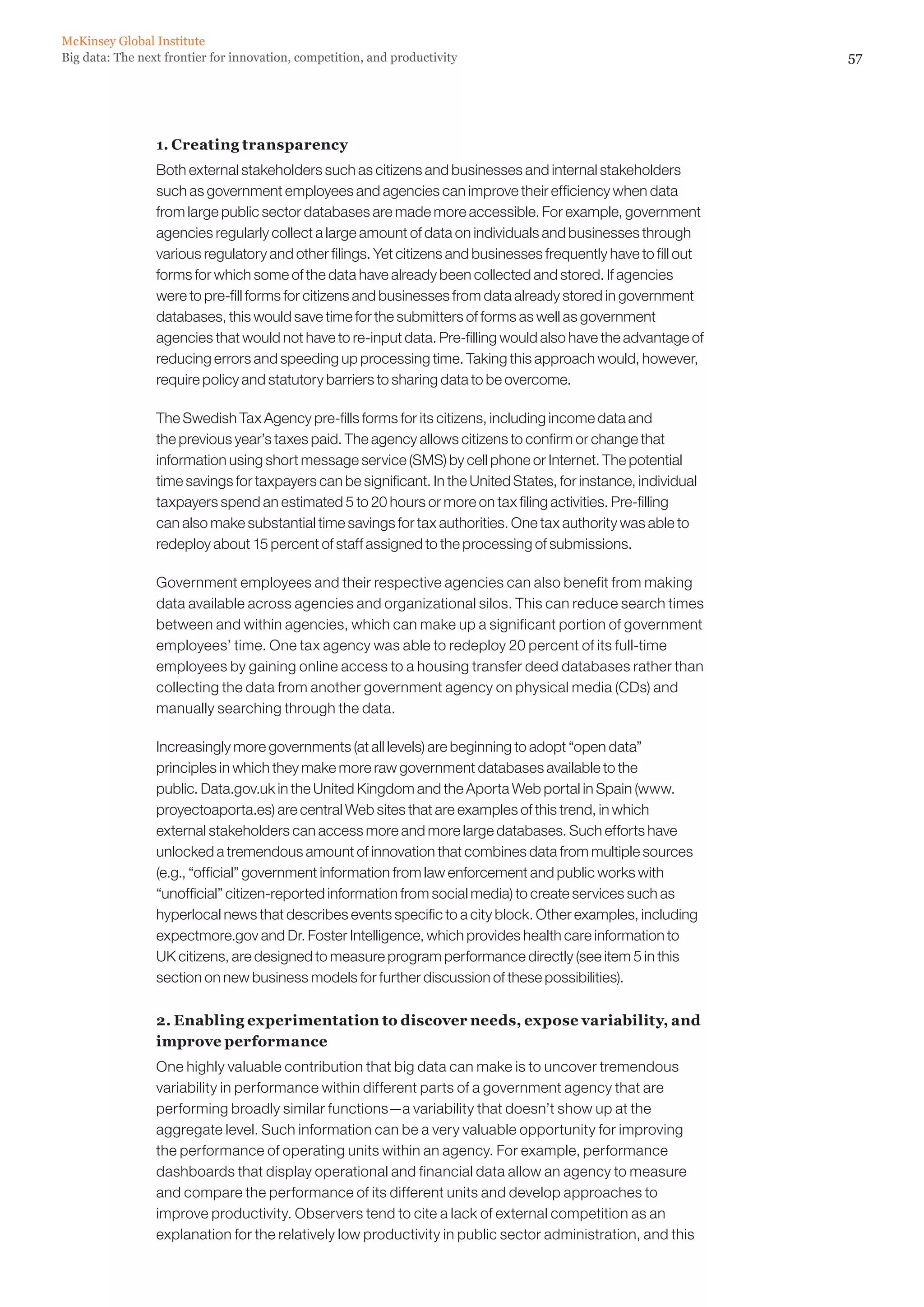 McKinsey Global Institute
Big data: The next frontier for innovation, competition, and productivity                                        57




                 1. Creating transparency
                 Both external stakeholders such as citizens and businesses and internal stakeholders
                 such as government employees and agencies can improve their efficiency when data
                 from large public sector databases are made more accessible. For example, government
                 agencies regularly collect a large amount of data on individuals and businesses through
                 various regulatory and other filings. Yet citizens and businesses frequently have to fill out
                 forms for which some of the data have already been collected and stored. If agencies
                 were to pre-fill forms for citizens and businesses from data already stored in government
                 databases, this would save time for the submitters of forms as well as government
                 agencies that would not have to re-input data. Pre-filling would also have the advantage of
                 reducing errors and speeding up processing time. Taking this approach would, however,
                 require policy and statutory barriers to sharing data to be overcome.

                 The Swedish Tax Agency pre-fills forms for its citizens, including income data and
                 the previous year’s taxes paid. The agency allows citizens to confirm or change that
                 information using short message service (SMS) by cell phone or Internet. The potential
                 time savings for taxpayers can be significant. In the United States, for instance, individual
                 taxpayers spend an estimated 5 to 20 hours or more on tax filing activities. Pre-filling
                 can also make substantial time savings for tax authorities. One tax authority was able to
                 redeploy about 15 percent of staff assigned to the processing of submissions.

                 Government employees and their respective agencies can also benefit from making
                 data available across agencies and organizational silos. This can reduce search times
                 between and within agencies, which can make up a significant portion of government
                 employees’ time. One tax agency was able to redeploy 20 percent of its full-time
                 employees by gaining online access to a housing transfer deed databases rather than
                 collecting the data from another government agency on physical media (CDs) and
                 manually searching through the data.

                 Increasingly more governments (at all levels) are beginning to adopt “open data”
                 principles in which they make more raw government databases available to the
                 public. Data.gov.uk in the United Kingdom and the Aporta Web portal in Spain (www.
                 proyectoaporta.es) are central Web sites that are examples of this trend, in which
                 external stakeholders can access more and more large databases. Such efforts have
                 unlocked a tremendous amount of innovation that combines data from multiple sources
                 (e.g., “official” government information from law enforcement and public works with
                 “unofficial” citizen-reported information from social media) to create services such as
                 hyperlocal news that describes events specific to a city block. Other examples, including
                 expectmore.gov and Dr. Foster Intelligence, which provides health care information to
                 UK citizens, are designed to measure program performance directly (see item 5 in this
                 section on new business models for further discussion of these possibilities).

                 2. Enabling experimentation to discover needs, expose variability, and
                 improve performance
                 One highly valuable contribution that big data can make is to uncover tremendous
                 variability in performance within different parts of a government agency that are
                 performing broadly similar functions—a variability that doesn’t show up at the
                 aggregate level. Such information can be a very valuable opportunity for improving
                 the performance of operating units within an agency. For example, performance
                 dashboards that display operational and financial data allow an agency to measure
                 and compare the performance of its different units and develop approaches to
                 improve productivity. Observers tend to cite a lack of external competition as an
                 explanation for the relatively low productivity in public sector administration, and this
 