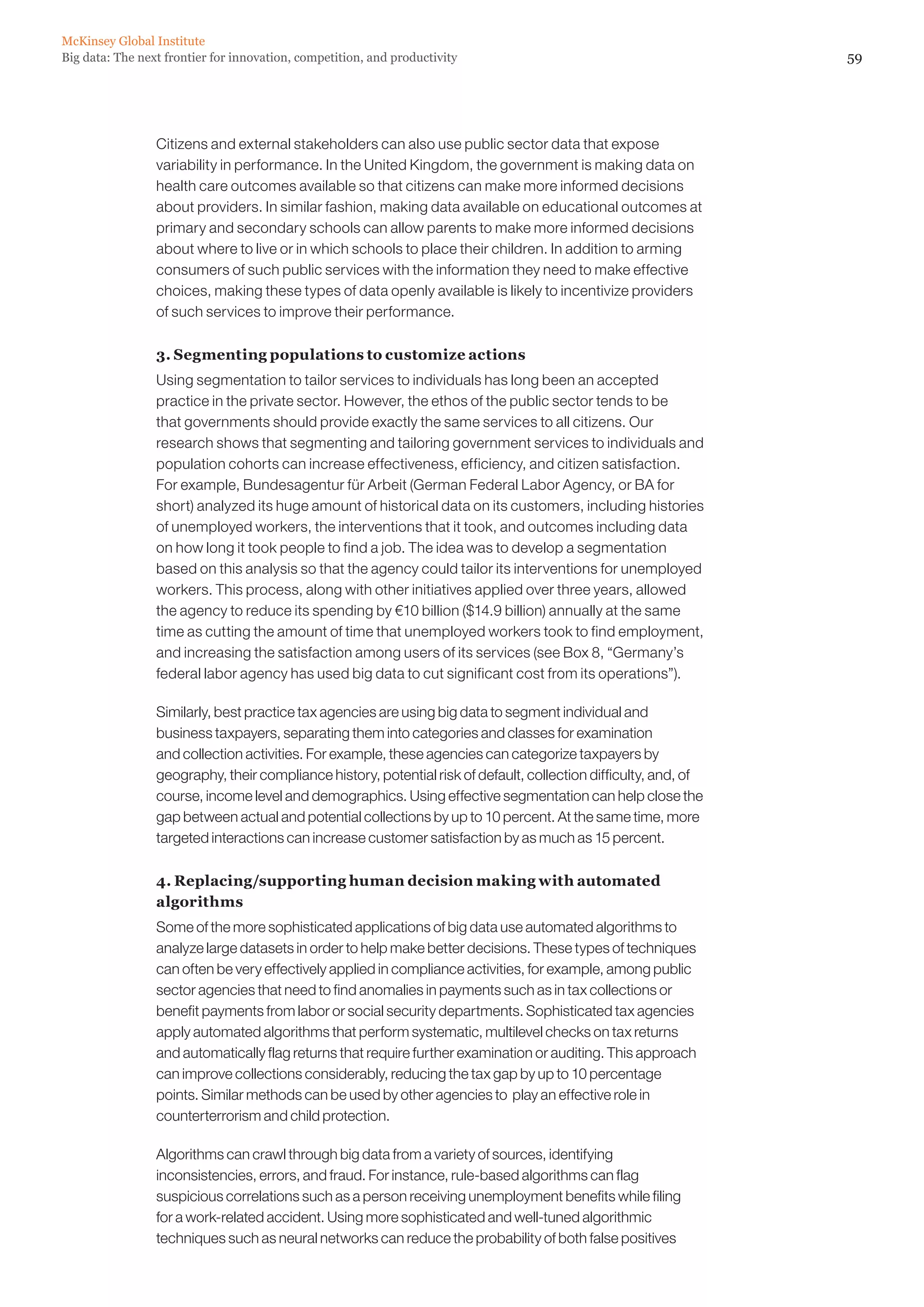 McKinsey Global Institute
Big data: The next frontier for innovation, competition, and productivity                                         59




                 Citizens and external stakeholders can also use public sector data that expose
                 variability in performance. In the United Kingdom, the government is making data on
                 health care outcomes available so that citizens can make more informed decisions
                 about providers. In similar fashion, making data available on educational outcomes at
                 primary and secondary schools can allow parents to make more informed decisions
                 about where to live or in which schools to place their children. In addition to arming
                 consumers of such public services with the information they need to make effective
                 choices, making these types of data openly available is likely to incentivize providers
                 of such services to improve their performance.

                 3. Segmenting populations to customize actions
                 Using segmentation to tailor services to individuals has long been an accepted
                 practice in the private sector. However, the ethos of the public sector tends to be
                 that governments should provide exactly the same services to all citizens. Our
                 research shows that segmenting and tailoring government services to individuals and
                 population cohorts can increase effectiveness, efficiency, and citizen satisfaction.
                 For example, Bundesagentur für Arbeit (German Federal Labor Agency, or BA for
                 short) analyzed its huge amount of historical data on its customers, including histories
                 of unemployed workers, the interventions that it took, and outcomes including data
                 on how long it took people to find a job. The idea was to develop a segmentation
                 based on this analysis so that the agency could tailor its interventions for unemployed
                 workers. This process, along with other initiatives applied over three years, allowed
                 the agency to reduce its spending by €10 billion ($14.9 billion) annually at the same
                 time as cutting the amount of time that unemployed workers took to find employment,
                 and increasing the satisfaction among users of its services (see Box 8, “Germany’s
                 federal labor agency has used big data to cut significant cost from its operations”).

                 Similarly, best practice tax agencies are using big data to segment individual and
                 business taxpayers, separating them into categories and classes for examination
                 and collection activities. For example, these agencies can categorize taxpayers by
                 geography, their compliance history, potential risk of default, collection difficulty, and, of
                 course, income level and demographics. Using effective segmentation can help close the
                 gap between actual and potential collections by up to 10 percent. At the same time, more
                 targeted interactions can increase customer satisfaction by as much as 15 percent.

                 4. Replacing/supporting human decision making with automated
                 algorithms
                 Some of the more sophisticated applications of big data use automated algorithms to
                 analyze large datasets in order to help make better decisions. These types of techniques
                 can often be very effectively applied in compliance activities, for example, among public
                 sector agencies that need to find anomalies in payments such as in tax collections or
                 benefit payments from labor or social security departments. Sophisticated tax agencies
                 apply automated algorithms that perform systematic, multilevel checks on tax returns
                 and automatically flag returns that require further examination or auditing. This approach
                 can improve collections considerably, reducing the tax gap by up to 10 percentage
                 points. Similar methods can be used by other agencies to play an effective role in
                 counterterrorism and child protection.

                 Algorithms can crawl through big data from a variety of sources, identifying
                 inconsistencies, errors, and fraud. For instance, rule-based algorithms can flag
                 suspicious correlations such as a person receiving unemployment benefits while filing
                 for a work-related accident. Using more sophisticated and well-tuned algorithmic
                 techniques such as neural networks can reduce the probability of both false positives
 