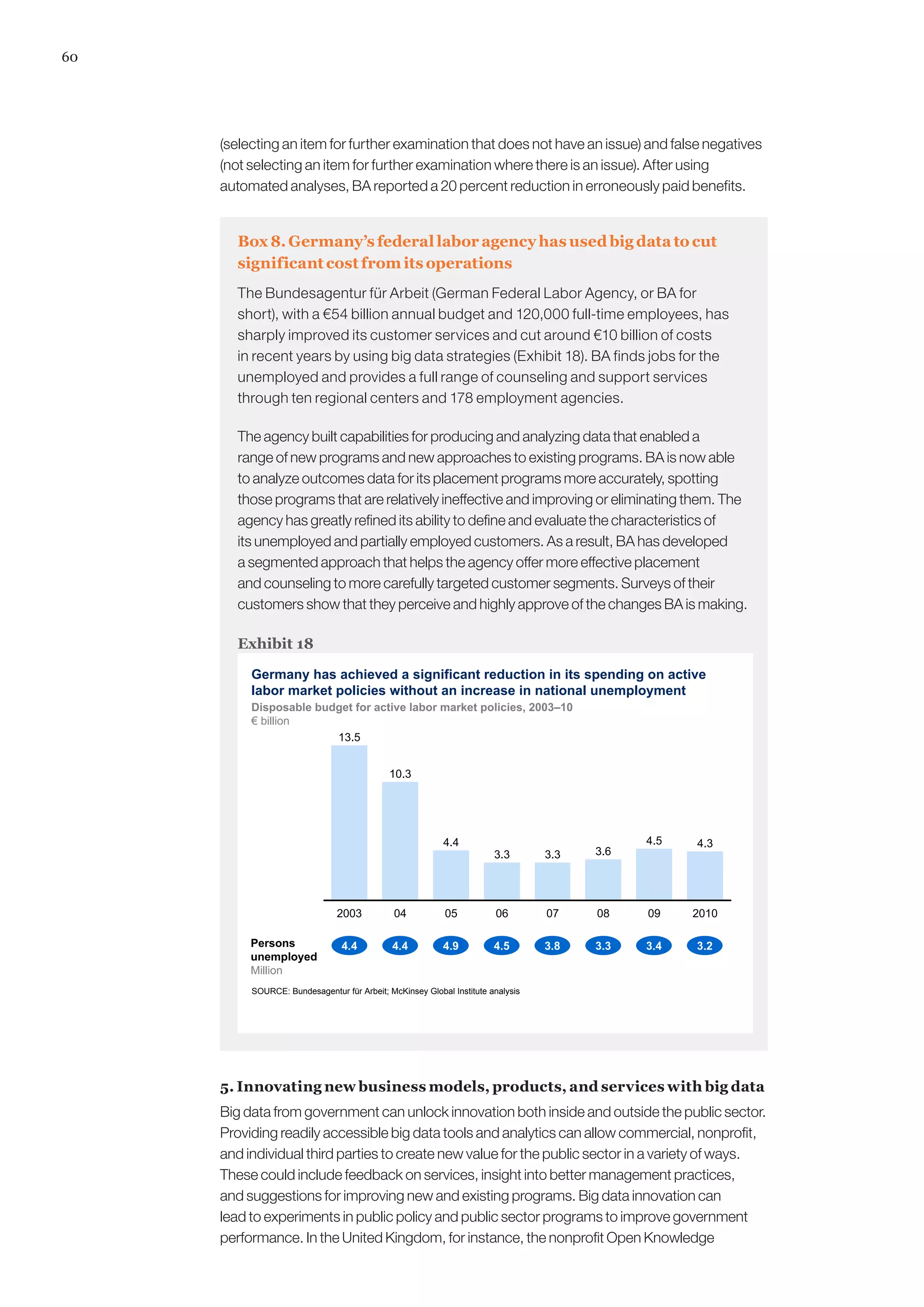 60




     (selecting an item for further examination that does not have an issue) and false negatives
     (not selecting an item for further examination where there is an issue). After using
     automated analyses, BA reported a 20 percent reduction in erroneously paid benefits.


       Box 8. Germany’s federal labor agency has used big data to cut
       significant cost from its operations
       The Bundesagentur für Arbeit (German Federal Labor Agency, or BA for
       short), with a €54 billion annual budget and 120,000 full-time employees, has
       sharply improved its customer services and cut around €10 billion of costs
       in recent years by using big data strategies (Exhibit 18). BA finds jobs for the
       unemployed and provides a full range of counseling and support services
       through ten regional centers and 178 employment agencies.

       The agency built capabilities for producing and analyzing data that enabled a
       range of new programs and new approaches to existing programs. BA is now able
       to analyze outcomes data for its placement programs more accurately, spotting
       those programs that are relatively ineffective and improving or eliminating them. The
       agency has greatly refined its ability to define and evaluate the characteristics of
       its unemployed and partially employed customers. As a result, BA has developed
       a segmented approach that helps the agency offer more effective placement
       and counseling to more carefully targeted customer segments. Surveys of their
       customers show that they perceive and highly approve of the changes BA is making.

       Exhibit 18

          Germany has achieved a significant reduction in its spending on active
          labor market policies without an increase in national unemployment
          Disposable budget for active labor market policies, 2003–10
          € billion
                        13.5


                                            10.3




                                                          4.4                                4.5   4.3
                                                                       3.3       3.3   3.6




                               2003           04          05           06        07    08    09    2010

          Persons               4.4          4.4          4.9          4.5       3.8   3.3   3.4   3.2
          unemployed
          Million
          SOURCE: Bundesagentur für Arbeit; McKinsey Global Institute analysis




     5. Innovating new business models, products, and services with big data
     Big data from government can unlock innovation both inside and outside the public sector.
     Providing readily accessible big data tools and analytics can allow commercial, nonprofit,
     and individual third parties to create new value for the public sector in a variety of ways.
     These could include feedback on services, insight into better management practices,
     and suggestions for improving new and existing programs. Big data innovation can
     lead to experiments in public policy and public sector programs to improve government
     performance. In the United Kingdom, for instance, the nonprofit Open Knowledge
 