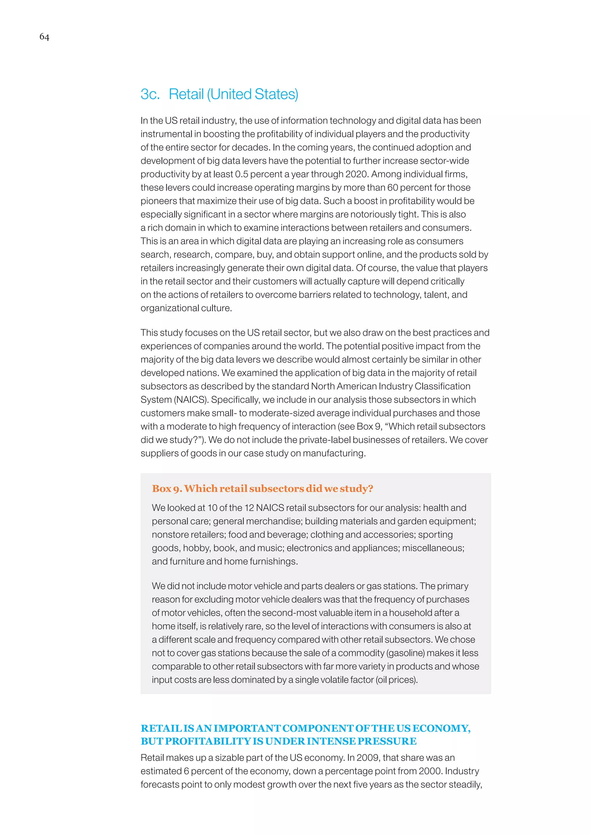 64




     3c.	 Retail (United States)
     In the US retail industry, the use of information technology and digital data has been
     instrumental in boosting the profitability of individual players and the productivity
     of the entire sector for decades. In the coming years, the continued adoption and
     development of big data levers have the potential to further increase sector-wide
     productivity by at least 0.5 percent a year through 2020. Among individual firms,
     these levers could increase operating margins by more than 60 percent for those
     pioneers that maximize their use of big data. Such a boost in profitability would be
     especially significant in a sector where margins are notoriously tight. This is also
     a rich domain in which to examine interactions between retailers and consumers.
     This is an area in which digital data are playing an increasing role as consumers
     search, research, compare, buy, and obtain support online, and the products sold by
     retailers increasingly generate their own digital data. Of course, the value that players
     in the retail sector and their customers will actually capture will depend critically
     on the actions of retailers to overcome barriers related to technology, talent, and
     organizational culture.

     This study focuses on the US retail sector, but we also draw on the best practices and
     experiences of companies around the world. The potential positive impact from the
     majority of the big data levers we describe would almost certainly be similar in other
     developed nations. We examined the application of big data in the majority of retail
     subsectors as described by the standard North American Industry Classification
     System (NAICS). Specifically, we include in our analysis those subsectors in which
     customers make small- to moderate-sized average individual purchases and those
     with a moderate to high frequency of interaction (see Box 9, “Which retail subsectors
     did we study?”). We do not include the private-label businesses of retailers. We cover
     suppliers of goods in our case study on manufacturing.


       Box 9. Which retail subsectors did we study?
       We looked at 10 of the 12 NAICS retail subsectors for our analysis: health and
       personal care; general merchandise; building materials and garden equipment;
       nonstore retailers; food and beverage; clothing and accessories; sporting
       goods, hobby, book, and music; electronics and appliances; miscellaneous;
       and furniture and home furnishings.

       We did not include motor vehicle and parts dealers or gas stations. The primary
       reason for excluding motor vehicle dealers was that the frequency of purchases
       of motor vehicles, often the second-most valuable item in a household after a
       home itself, is relatively rare, so the level of interactions with consumers is also at
       a different scale and frequency compared with other retail subsectors. We chose
       not to cover gas stations because the sale of a commodity (gasoline) makes it less
       comparable to other retail subsectors with far more variety in products and whose
       input costs are less dominated by a single volatile factor (oil prices).




     RETAIL IS AN IMPORTANT COMPONENT OF THE US ECONOMY,
     BUT PROFITABILITY IS UNDER INTENSE PRESSURE
     Retail makes up a sizable part of the US economy. In 2009, that share was an
     estimated 6 percent of the economy, down a percentage point from 2000. Industry
     forecasts point to only modest growth over the next five years as the sector steadily,
 