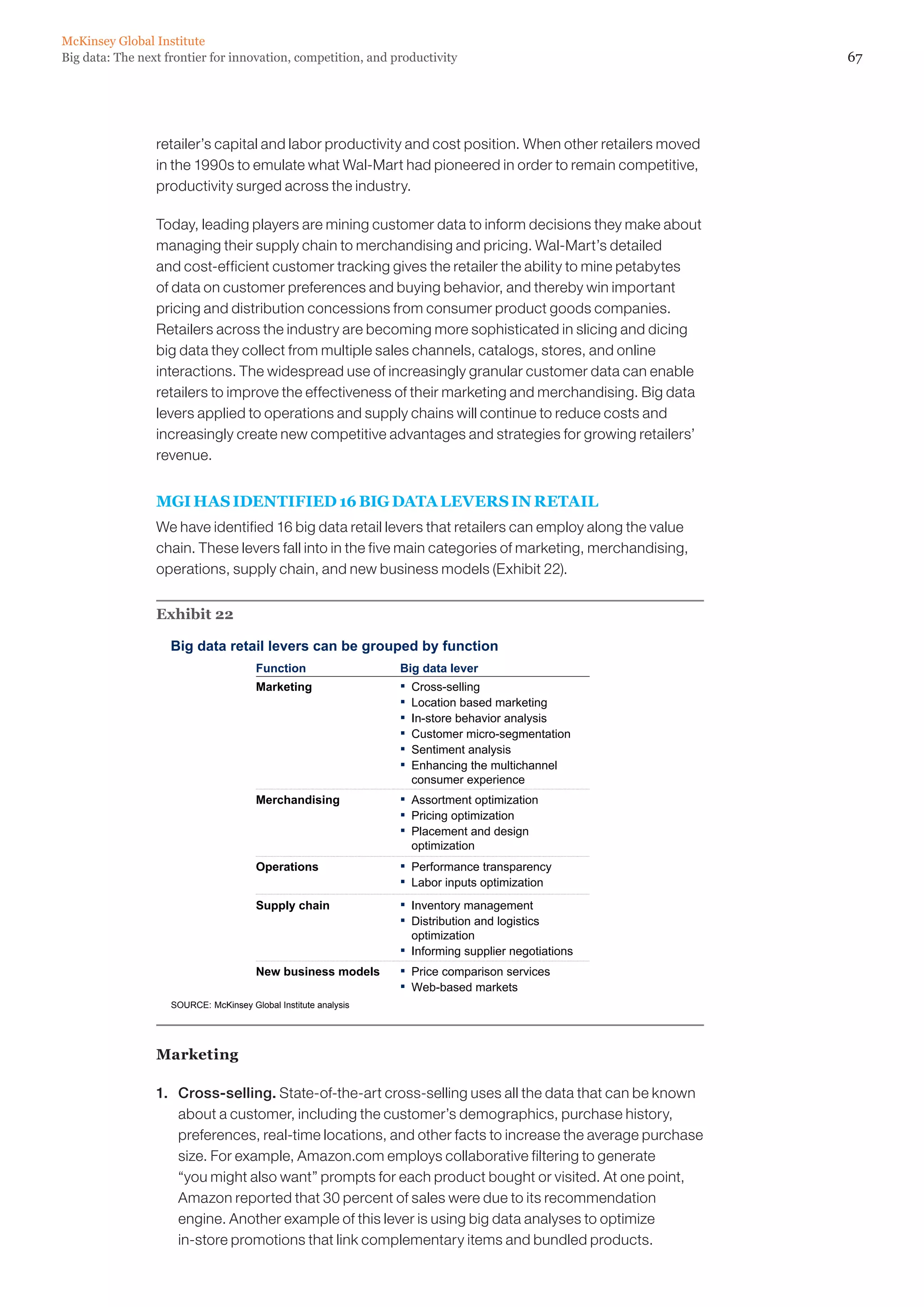 McKinsey Global Institute
Big data: The next frontier for innovation, competition, and productivity                                  67




                 retailer’s capital and labor productivity and cost position. When other retailers moved
                 in the 1990s to emulate what Wal-Mart had pioneered in order to remain competitive,
                 productivity surged across the industry.

                 Today, leading players are mining customer data to inform decisions they make about
                 managing their supply chain to merchandising and pricing. Wal-Mart’s detailed
                 and cost-efficient customer tracking gives the retailer the ability to mine petabytes
                 of data on customer preferences and buying behavior, and thereby win important
                 pricing and distribution concessions from consumer product goods companies.
                 Retailers across the industry are becoming more sophisticated in slicing and dicing
                 big data they collect from multiple sales channels, catalogs, stores, and online
                 interactions. The widespread use of increasingly granular customer data can enable
                 retailers to improve the effectiveness of their marketing and merchandising. Big data
                 levers applied to operations and supply chains will continue to reduce costs and
                 increasingly create new competitive advantages and strategies for growing retailers’
                 revenue.


                 MGI HAS IDENTIFIED 16 BIG DATA LEVERS IN RETAIL
                 We have identified 16 big data retail levers that retailers can employ along the value
                 chain. These levers fall into in the five main categories of marketing, merchandising,
                 operations, supply chain, and new business models (Exhibit 22).


                 Exhibit 22

                    Big data retail levers can be grouped by function
                                       Function                  Big data lever
                                       Marketing                 ▪   Cross-selling
                                                                 ▪   Location based marketing
                                                                 ▪   In-store behavior analysis
                                                                 ▪   Customer micro-segmentation
                                                                 ▪   Sentiment analysis
                                                                 ▪   Enhancing the multichannel
                                                                     consumer experience
                                       Merchandising             ▪   Assortment optimization
                                                                 ▪   Pricing optimization
                                                                 ▪   Placement and design
                                                                     optimization
                                       Operations                ▪   Performance transparency
                                                                 ▪   Labor inputs optimization
                                       Supply chain              ▪   Inventory management
                                                                 ▪   Distribution and logistics
                                                                     optimization
                                                                 ▪   Informing supplier negotiations
                                       New business models       ▪   Price comparison services
                                                                 ▪   Web-based markets
                    SOURCE: McKinsey Global Institute analysis




                 Marketing

                 1. 	 Cross-selling. State-of-the-art cross-selling uses all the data that can be known
                      about a customer, including the customer’s demographics, purchase history,
                      preferences, real-time locations, and other facts to increase the average purchase
                      size. For example, Amazon.com employs collaborative filtering to generate
                      “you might also want” prompts for each product bought or visited. At one point,
                      Amazon reported that 30 percent of sales were due to its recommendation
                      engine. Another example of this lever is using big data analyses to optimize
                      in-store promotions that link complementary items and bundled products.
 