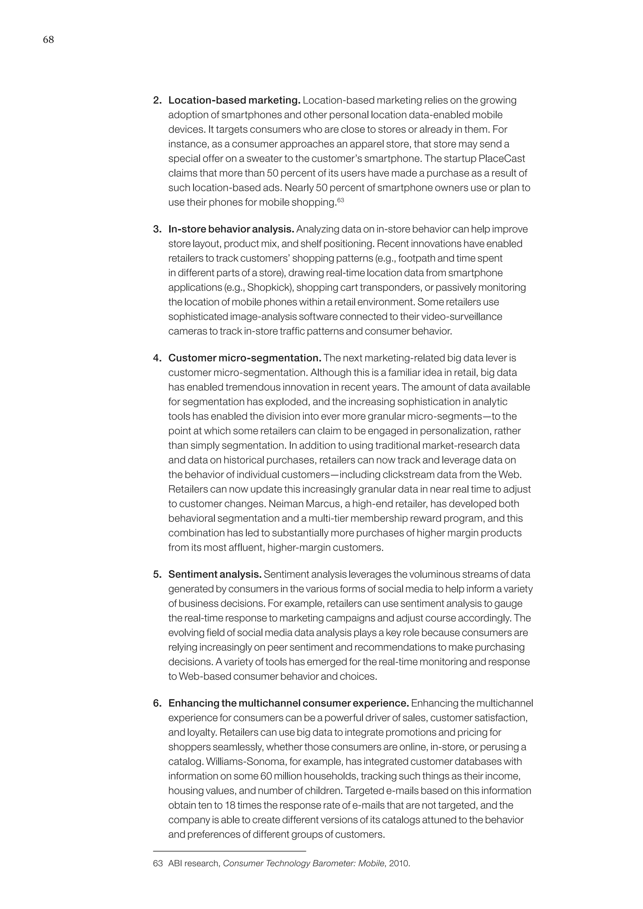 68




     2. 	 Location-based marketing. Location-based marketing relies on the growing
          adoption of smartphones and other personal location data-enabled mobile
          devices. It targets consumers who are close to stores or already in them. For
          instance, as a consumer approaches an apparel store, that store may send a
          special offer on a sweater to the customer’s smartphone. The startup PlaceCast
          claims that more than 50 percent of its users have made a purchase as a result of
          such location-based ads. Nearly 50 percent of smartphone owners use or plan to
          use their phones for mobile shopping.63

     3. 	 In-store behavior analysis. Analyzing data on in-store behavior can help improve
          store layout, product mix, and shelf positioning. Recent innovations have enabled
          retailers to track customers’ shopping patterns (e.g., footpath and time spent
          in different parts of a store), drawing real-time location data from smartphone
          applications (e.g., Shopkick), shopping cart transponders, or passively monitoring
          the location of mobile phones within a retail environment. Some retailers use
          sophisticated image-analysis software connected to their video-surveillance
          cameras to track in-store traffic patterns and consumer behavior.

     4. 	 Customer micro-segmentation. The next marketing-related big data lever is
          customer micro-segmentation. Although this is a familiar idea in retail, big data
          has enabled tremendous innovation in recent years. The amount of data available
          for segmentation has exploded, and the increasing sophistication in analytic
          tools has enabled the division into ever more granular micro-segments—to the
          point at which some retailers can claim to be engaged in personalization, rather
          than simply segmentation. In addition to using traditional market-research data
          and data on historical purchases, retailers can now track and leverage data on
          the behavior of individual customers—including clickstream data from the Web.
          Retailers can now update this increasingly granular data in near real time to adjust
          to customer changes. Neiman Marcus, a high-end retailer, has developed both
          behavioral segmentation and a multi-tier membership reward program, and this
          combination has led to substantially more purchases of higher margin products
          from its most affluent, higher-margin customers.

     5. 	 Sentiment analysis. Sentiment analysis leverages the voluminous streams of data
          generated by consumers in the various forms of social media to help inform a variety
          of business decisions. For example, retailers can use sentiment analysis to gauge
          the real-time response to marketing campaigns and adjust course accordingly. The
          evolving field of social media data analysis plays a key role because consumers are
          relying increasingly on peer sentiment and recommendations to make purchasing
          decisions. A variety of tools has emerged for the real-time monitoring and response
          to Web-based consumer behavior and choices.

     6. 	 Enhancing the multichannel consumer experience. Enhancing the multichannel
          experience for consumers can be a powerful driver of sales, customer satisfaction,
          and loyalty. Retailers can use big data to integrate promotions and pricing for
          shoppers seamlessly, whether those consumers are online, in-store, or perusing a
          catalog. Williams-Sonoma, for example, has integrated customer databases with
          information on some 60 million households, tracking such things as their income,
          housing values, and number of children. Targeted e-mails based on this information
          obtain ten to 18 times the response rate of e-mails that are not targeted, and the
          company is able to create different versions of its catalogs attuned to the behavior
          and preferences of different groups of customers.

     63	 ABI research, Consumer Technology Barometer: Mobile, 2010.
 