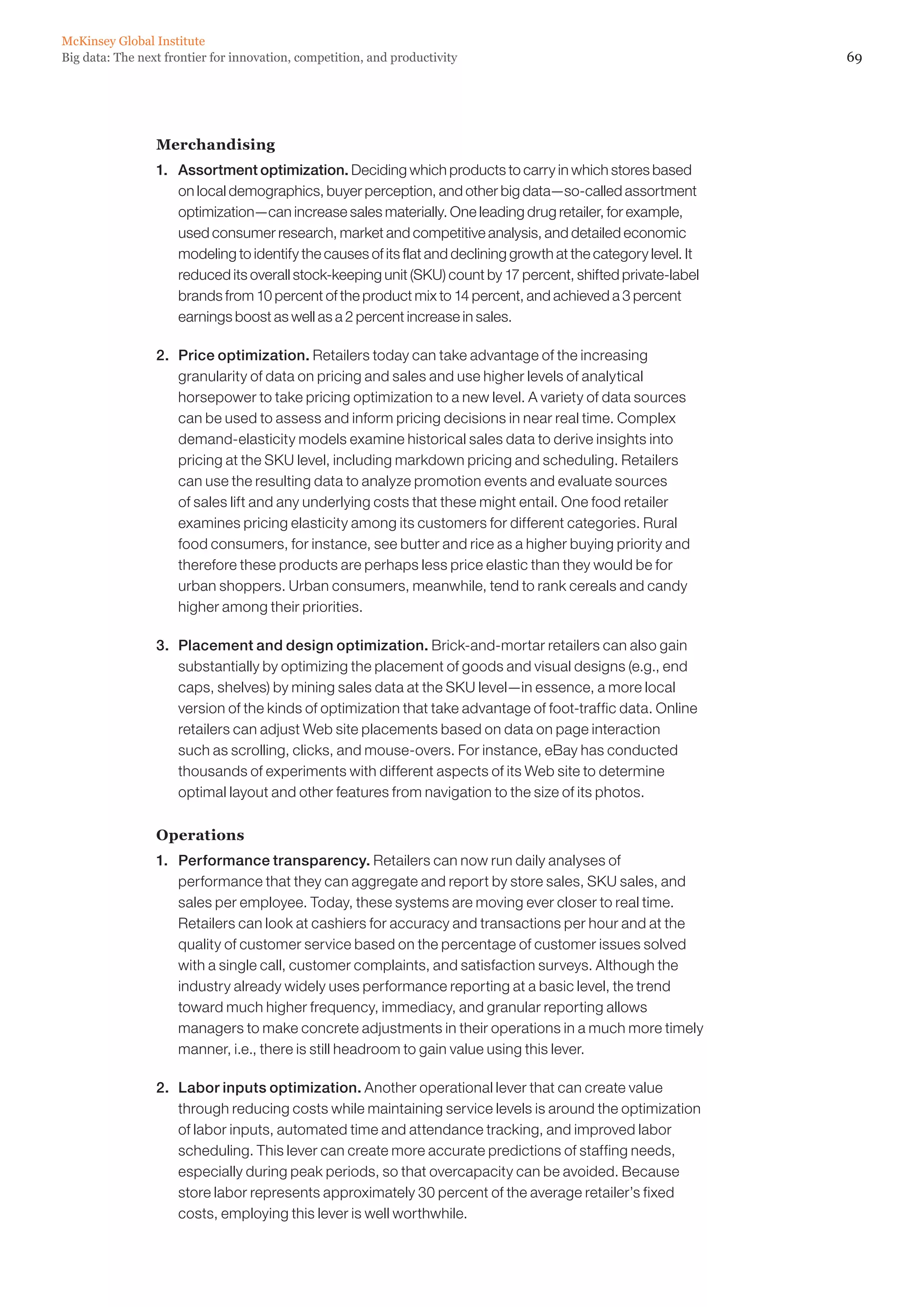 McKinsey Global Institute
Big data: The next frontier for innovation, competition, and productivity                                          69




                 Merchandising
                 1. 	 Assortment optimization. Deciding which products to carry in which stores based
                      on local demographics, buyer perception, and other big data—so-called assortment
                      optimization—can increase sales materially. One leading drug retailer, for example,
                      used consumer research, market and competitive analysis, and detailed economic
                      modeling to identify the causes of its flat and declining growth at the category level. It
                      reduced its overall stock-keeping unit (SKU) count by 17 percent, shifted private-label
                      brands from 10 percent of the product mix to 14 percent, and achieved a 3 percent
                      earnings boost as well as a 2 percent increase in sales.

                 2. 	 Price optimization. Retailers today can take advantage of the increasing
                      granularity of data on pricing and sales and use higher levels of analytical
                      horsepower to take pricing optimization to a new level. A variety of data sources
                      can be used to assess and inform pricing decisions in near real time. Complex
                      demand-elasticity models examine historical sales data to derive insights into
                      pricing at the SKU level, including markdown pricing and scheduling. Retailers
                      can use the resulting data to analyze promotion events and evaluate sources
                      of sales lift and any underlying costs that these might entail. One food retailer
                      examines pricing elasticity among its customers for different categories. Rural
                      food consumers, for instance, see butter and rice as a higher buying priority and
                      therefore these products are perhaps less price elastic than they would be for
                      urban shoppers. Urban consumers, meanwhile, tend to rank cereals and candy
                      higher among their priorities.

                 3. 	 Placement and design optimization. Brick-and-mortar retailers can also gain
                      substantially by optimizing the placement of goods and visual designs (e.g., end
                      caps, shelves) by mining sales data at the SKU level—in essence, a more local
                      version of the kinds of optimization that take advantage of foot-traffic data. Online
                      retailers can adjust Web site placements based on data on page interaction
                      such as scrolling, clicks, and mouse-overs. For instance, eBay has conducted
                      thousands of experiments with different aspects of its Web site to determine
                      optimal layout and other features from navigation to the size of its photos.

                 Operations
                 1. 	 Performance transparency. Retailers can now run daily analyses of
                      performance that they can aggregate and report by store sales, SKU sales, and
                      sales per employee. Today, these systems are moving ever closer to real time.
                      Retailers can look at cashiers for accuracy and transactions per hour and at the
                      quality of customer service based on the percentage of customer issues solved
                      with a single call, customer complaints, and satisfaction surveys. Although the
                      industry already widely uses performance reporting at a basic level, the trend
                      toward much higher frequency, immediacy, and granular reporting allows
                      managers to make concrete adjustments in their operations in a much more timely
                      manner, i.e., there is still headroom to gain value using this lever.

                 2. 	 Labor inputs optimization. Another operational lever that can create value
                      through reducing costs while maintaining service levels is around the optimization
                      of labor inputs, automated time and attendance tracking, and improved labor
                      scheduling. This lever can create more accurate predictions of staffing needs,
                      especially during peak periods, so that overcapacity can be avoided. Because
                      store labor represents approximately 30 percent of the average retailer’s fixed
                      costs, employing this lever is well worthwhile.
 