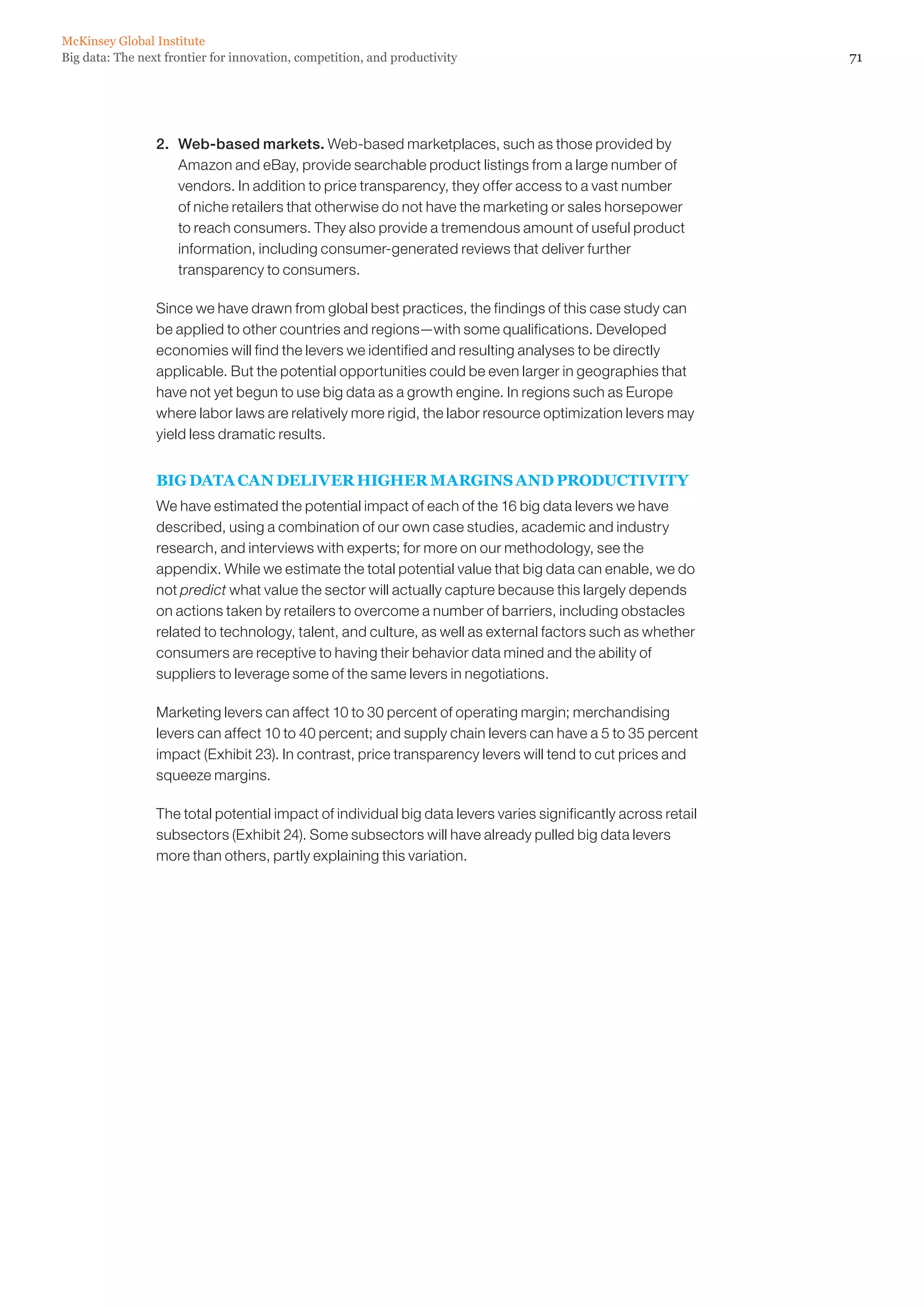 McKinsey Global Institute
Big data: The next frontier for innovation, competition, and productivity                                      71




                 2. 	 Web-based markets. Web-based marketplaces, such as those provided by
                      Amazon and eBay, provide searchable product listings from a large number of
                      vendors. In addition to price transparency, they offer access to a vast number
                      of niche retailers that otherwise do not have the marketing or sales horsepower
                      to reach consumers. They also provide a tremendous amount of useful product
                      information, including consumer-generated reviews that deliver further
                      transparency to consumers.

                 Since we have drawn from global best practices, the findings of this case study can
                 be applied to other countries and regions—with some qualifications. Developed
                 economies will find the levers we identified and resulting analyses to be directly
                 applicable. But the potential opportunities could be even larger in geographies that
                 have not yet begun to use big data as a growth engine. In regions such as Europe
                 where labor laws are relatively more rigid, the labor resource optimization levers may
                 yield less dramatic results.


                 BIG DATA CAN DELIVER HIGHER MARGINS AND PRODUCTIVITY
                 We have estimated the potential impact of each of the 16 big data levers we have
                 described, using a combination of our own case studies, academic and industry
                 research, and interviews with experts; for more on our methodology, see the
                 appendix. While we estimate the total potential value that big data can enable, we do
                 not predict what value the sector will actually capture because this largely depends
                 on actions taken by retailers to overcome a number of barriers, including obstacles
                 related to technology, talent, and culture, as well as external factors such as whether
                 consumers are receptive to having their behavior data mined and the ability of
                 suppliers to leverage some of the same levers in negotiations.

                 Marketing levers can affect 10 to 30 percent of operating margin; merchandising
                 levers can affect 10 to 40 percent; and supply chain levers can have a 5 to 35 percent
                 impact (Exhibit 23). In contrast, price transparency levers will tend to cut prices and
                 squeeze margins.

                 The total potential impact of individual big data levers varies significantly across retail
                 subsectors (Exhibit 24). Some subsectors will have already pulled big data levers
                 more than others, partly explaining this variation.
 