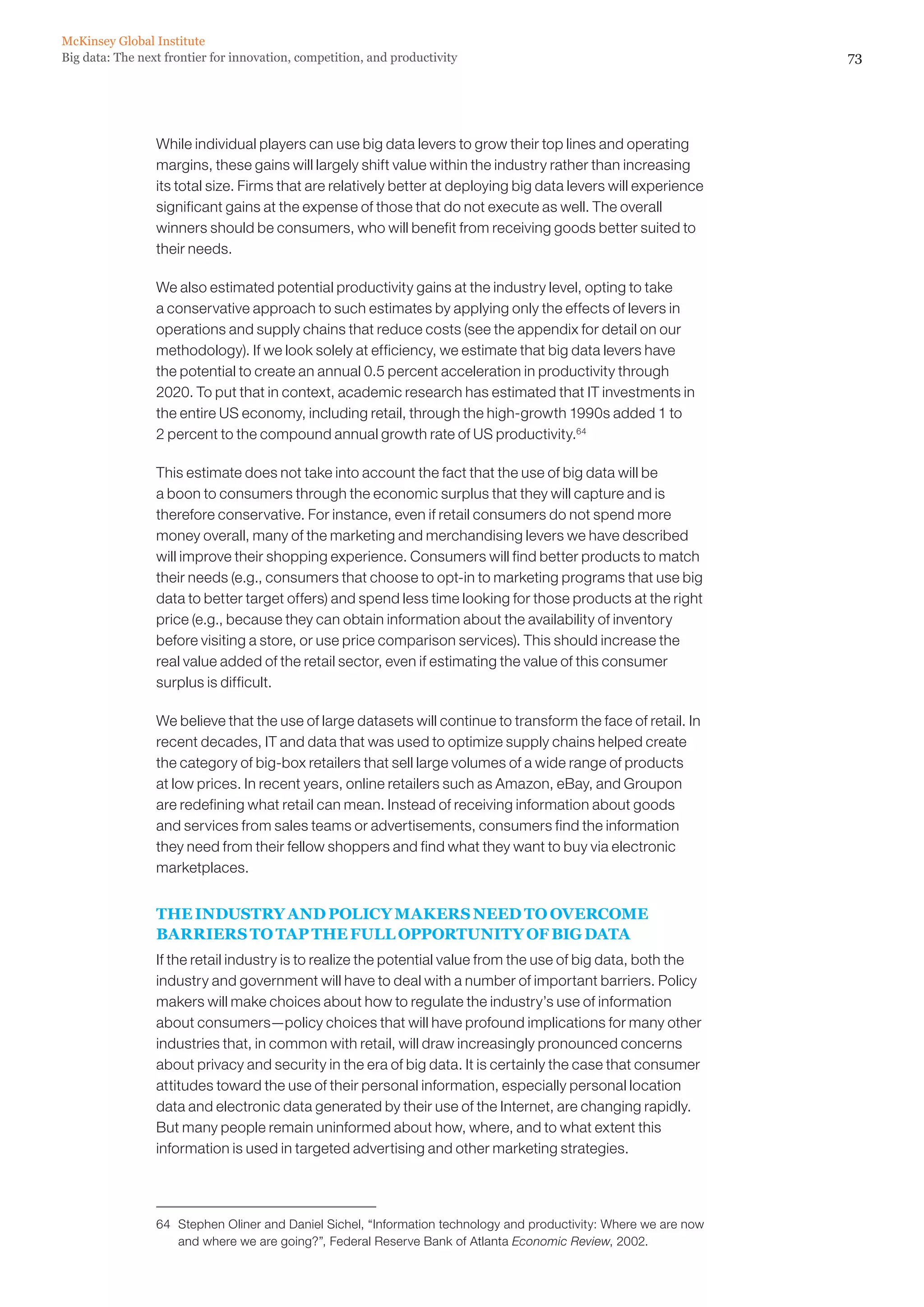 McKinsey Global Institute
Big data: The next frontier for innovation, competition, and productivity                                           73




                 While individual players can use big data levers to grow their top lines and operating
                 margins, these gains will largely shift value within the industry rather than increasing
                 its total size. Firms that are relatively better at deploying big data levers will experience
                 significant gains at the expense of those that do not execute as well. The overall
                 winners should be consumers, who will benefit from receiving goods better suited to
                 their needs.

                 We also estimated potential productivity gains at the industry level, opting to take
                 a conservative approach to such estimates by applying only the effects of levers in
                 operations and supply chains that reduce costs (see the appendix for detail on our
                 methodology). If we look solely at efficiency, we estimate that big data levers have
                 the potential to create an annual 0.5 percent acceleration in productivity through
                 2020. To put that in context, academic research has estimated that IT investments in
                 the entire US economy, including retail, through the high-growth 1990s added 1 to
                 2 percent to the compound annual growth rate of US productivity.64

                 This estimate does not take into account the fact that the use of big data will be
                 a boon to consumers through the economic surplus that they will capture and is
                 therefore conservative. For instance, even if retail consumers do not spend more
                 money overall, many of the marketing and merchandising levers we have described
                 will improve their shopping experience. Consumers will find better products to match
                 their needs (e.g., consumers that choose to opt-in to marketing programs that use big
                 data to better target offers) and spend less time looking for those products at the right
                 price (e.g., because they can obtain information about the availability of inventory
                 before visiting a store, or use price comparison services). This should increase the
                 real value added of the retail sector, even if estimating the value of this consumer
                 surplus is difficult.

                 We believe that the use of large datasets will continue to transform the face of retail. In
                 recent decades, IT and data that was used to optimize supply chains helped create
                 the category of big-box retailers that sell large volumes of a wide range of products
                 at low prices. In recent years, online retailers such as Amazon, eBay, and Groupon
                 are redefining what retail can mean. Instead of receiving information about goods
                 and services from sales teams or advertisements, consumers find the information
                 they need from their fellow shoppers and find what they want to buy via electronic
                 marketplaces.


                 THE INDUSTRY AND POLICY MAKERS NEED TO OVERCOME
                 BARRIERS TO TAP THE FULL OPPORTUNITY OF BIG DATA
                 If the retail industry is to realize the potential value from the use of big data, both the
                 industry and government will have to deal with a number of important barriers. Policy
                 makers will make choices about how to regulate the industry’s use of information
                 about consumers—policy choices that will have profound implications for many other
                 industries that, in common with retail, will draw increasingly pronounced concerns
                 about privacy and security in the era of big data. It is certainly the case that consumer
                 attitudes toward the use of their personal information, especially personal location
                 data and electronic data generated by their use of the Internet, are changing rapidly.
                 But many people remain uninformed about how, where, and to what extent this
                 information is used in targeted advertising and other marketing strategies.




                 64	 Stephen Oliner and Daniel Sichel, “Information technology and productivity: Where we are now
                     and where we are going?”, Federal Reserve Bank of Atlanta Economic Review, 2002.
 