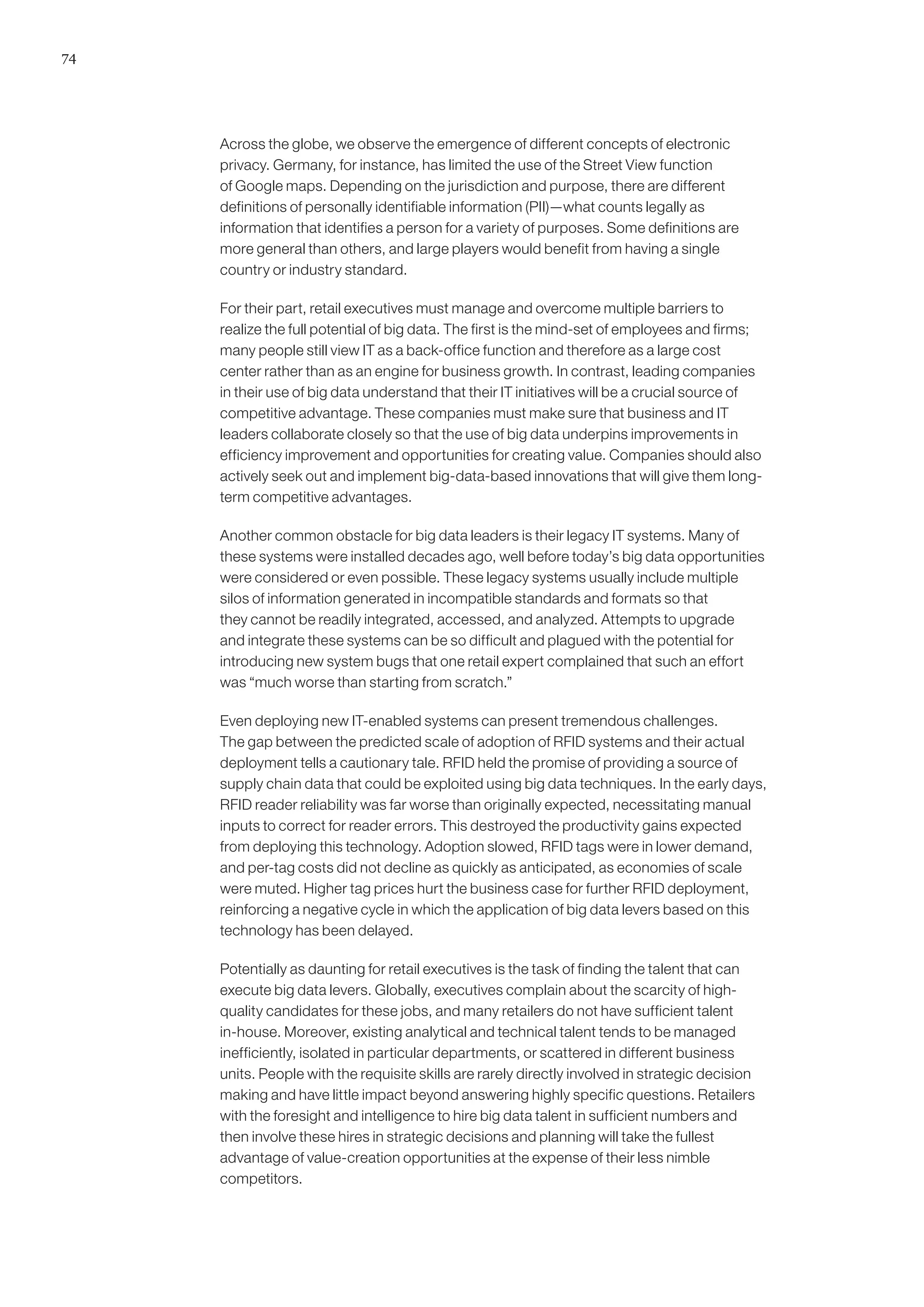 74




     Across the globe, we observe the emergence of different concepts of electronic
     privacy. Germany, for instance, has limited the use of the Street View function
     of Google maps. Depending on the jurisdiction and purpose, there are different
     definitions of personally identifiable information (PII)—what counts legally as
     information that identifies a person for a variety of purposes. Some definitions are
     more general than others, and large players would benefit from having a single
     country or industry standard.

     For their part, retail executives must manage and overcome multiple barriers to
     realize the full potential of big data. The first is the mind-set of employees and firms;
     many people still view IT as a back-office function and therefore as a large cost
     center rather than as an engine for business growth. In contrast, leading companies
     in their use of big data understand that their IT initiatives will be a crucial source of
     competitive advantage. These companies must make sure that business and IT
     leaders collaborate closely so that the use of big data underpins improvements in
     efficiency improvement and opportunities for creating value. Companies should also
     actively seek out and implement big-data-based innovations that will give them long-
     term competitive advantages.

     Another common obstacle for big data leaders is their legacy IT systems. Many of
     these systems were installed decades ago, well before today’s big data opportunities
     were considered or even possible. These legacy systems usually include multiple
     silos of information generated in incompatible standards and formats so that
     they cannot be readily integrated, accessed, and analyzed. Attempts to upgrade
     and integrate these systems can be so difficult and plagued with the potential for
     introducing new system bugs that one retail expert complained that such an effort
     was “much worse than starting from scratch.”

     Even deploying new IT-enabled systems can present tremendous challenges.
     The gap between the predicted scale of adoption of RFID systems and their actual
     deployment tells a cautionary tale. RFID held the promise of providing a source of
     supply chain data that could be exploited using big data techniques. In the early days,
     RFID reader reliability was far worse than originally expected, necessitating manual
     inputs to correct for reader errors. This destroyed the productivity gains expected
     from deploying this technology. Adoption slowed, RFID tags were in lower demand,
     and per-tag costs did not decline as quickly as anticipated, as economies of scale
     were muted. Higher tag prices hurt the business case for further RFID deployment,
     reinforcing a negative cycle in which the application of big data levers based on this
     technology has been delayed.

     Potentially as daunting for retail executives is the task of finding the talent that can
     execute big data levers. Globally, executives complain about the scarcity of high-
     quality candidates for these jobs, and many retailers do not have sufficient talent
     in-house. Moreover, existing analytical and technical talent tends to be managed
     inefficiently, isolated in particular departments, or scattered in different business
     units. People with the requisite skills are rarely directly involved in strategic decision
     making and have little impact beyond answering highly specific questions. Retailers
     with the foresight and intelligence to hire big data talent in sufficient numbers and
     then involve these hires in strategic decisions and planning will take the fullest
     advantage of value-creation opportunities at the expense of their less nimble
     competitors.
 