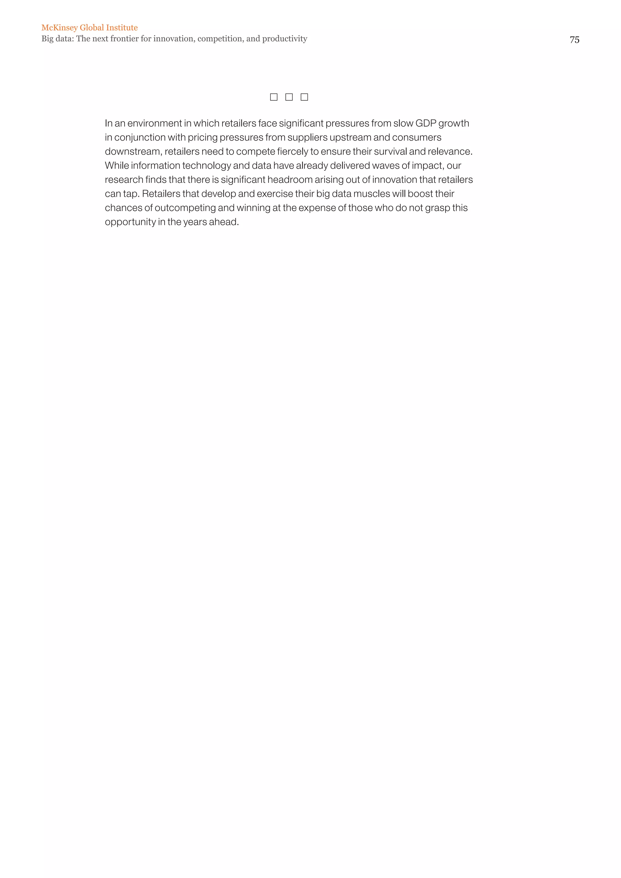 McKinsey Global Institute
Big data: The next frontier for innovation, competition, and productivity                                     75




                                                                

                 In an environment in which retailers face significant pressures from slow GDP growth
                 in conjunction with pricing pressures from suppliers upstream and consumers
                 downstream, retailers need to compete fiercely to ensure their survival and relevance.
                 While information technology and data have already delivered waves of impact, our
                 research finds that there is significant headroom arising out of innovation that retailers
                 can tap. Retailers that develop and exercise their big data muscles will boost their
                 chances of outcompeting and winning at the expense of those who do not grasp this
                 opportunity in the years ahead.
 