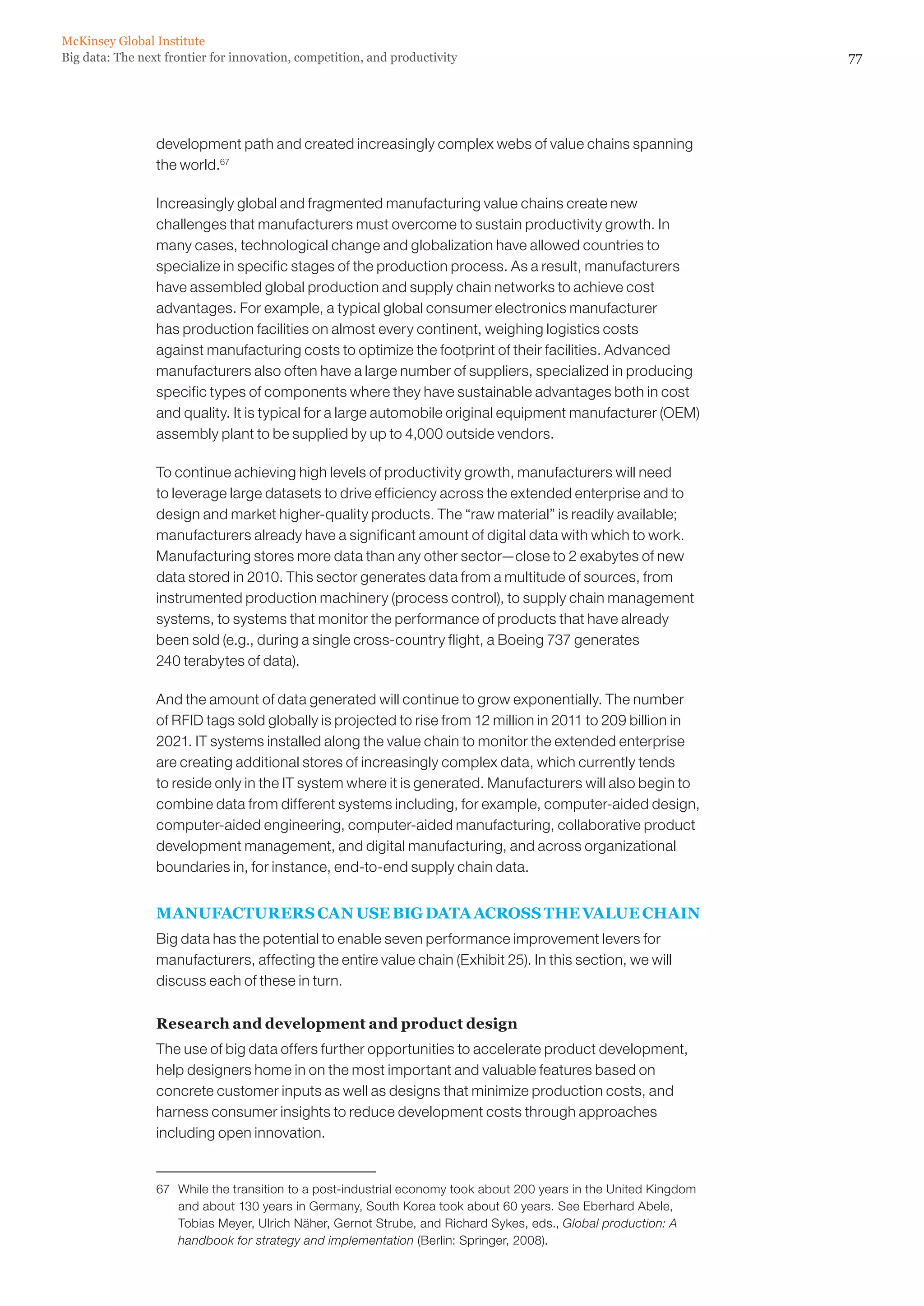 McKinsey Global Institute
Big data: The next frontier for innovation, competition, and productivity                                           77




                 development path and created increasingly complex webs of value chains spanning
                 the world.67

                 Increasingly global and fragmented manufacturing value chains create new
                 challenges that manufacturers must overcome to sustain productivity growth. In
                 many cases, technological change and globalization have allowed countries to
                 specialize in specific stages of the production process. As a result, manufacturers
                 have assembled global production and supply chain networks to achieve cost
                 advantages. For example, a typical global consumer electronics manufacturer
                 has production facilities on almost every continent, weighing logistics costs
                 against manufacturing costs to optimize the footprint of their facilities. Advanced
                 manufacturers also often have a large number of suppliers, specialized in producing
                 specific types of components where they have sustainable advantages both in cost
                 and quality. It is typical for a large automobile original equipment manufacturer (OEM)
                 assembly plant to be supplied by up to 4,000 outside vendors.

                 To continue achieving high levels of productivity growth, manufacturers will need
                 to leverage large datasets to drive efficiency across the extended enterprise and to
                 design and market higher-quality products. The “raw material” is readily available;
                 manufacturers already have a significant amount of digital data with which to work.
                 Manufacturing stores more data than any other sector—close to 2 exabytes of new
                 data stored in 2010. This sector generates data from a multitude of sources, from
                 instrumented production machinery (process control), to supply chain management
                 systems, to systems that monitor the performance of products that have already
                 been sold (e.g., during a single cross-country flight, a Boeing 737 generates
                 240 terabytes of data).

                 And the amount of data generated will continue to grow exponentially. The number
                 of RFID tags sold globally is projected to rise from 12 million in 2011 to 209 billion in
                 2021. IT systems installed along the value chain to monitor the extended enterprise
                 are creating additional stores of increasingly complex data, which currently tends
                 to reside only in the IT system where it is generated. Manufacturers will also begin to
                 combine data from different systems including, for example, computer-aided design,
                 computer-aided engineering, computer-aided manufacturing, collaborative product
                 development management, and digital manufacturing, and across organizational
                 boundaries in, for instance, end-to-end supply chain data.


                 MANUFACTURERS CAN USE BIG DATA ACROSS THE VALUE CHAIN
                 Big data has the potential to enable seven performance improvement levers for
                 manufacturers, affecting the entire value chain (Exhibit 25). In this section, we will
                 discuss each of these in turn.

                 Research and development and product design
                 The use of big data offers further opportunities to accelerate product development,
                 help designers home in on the most important and valuable features based on
                 concrete customer inputs as well as designs that minimize production costs, and
                 harness consumer insights to reduce development costs through approaches
                 including open innovation.


                 67	 While the transition to a post-industrial economy took about 200 years in the United Kingdom
                     and about 130 years in Germany, South Korea took about 60 years. See Eberhard Abele,
                     Tobias Meyer, Ulrich Näher, Gernot Strube, and Richard Sykes, eds., Global production: A
                     handbook for strategy and implementation (Berlin: Springer, 2008).
 