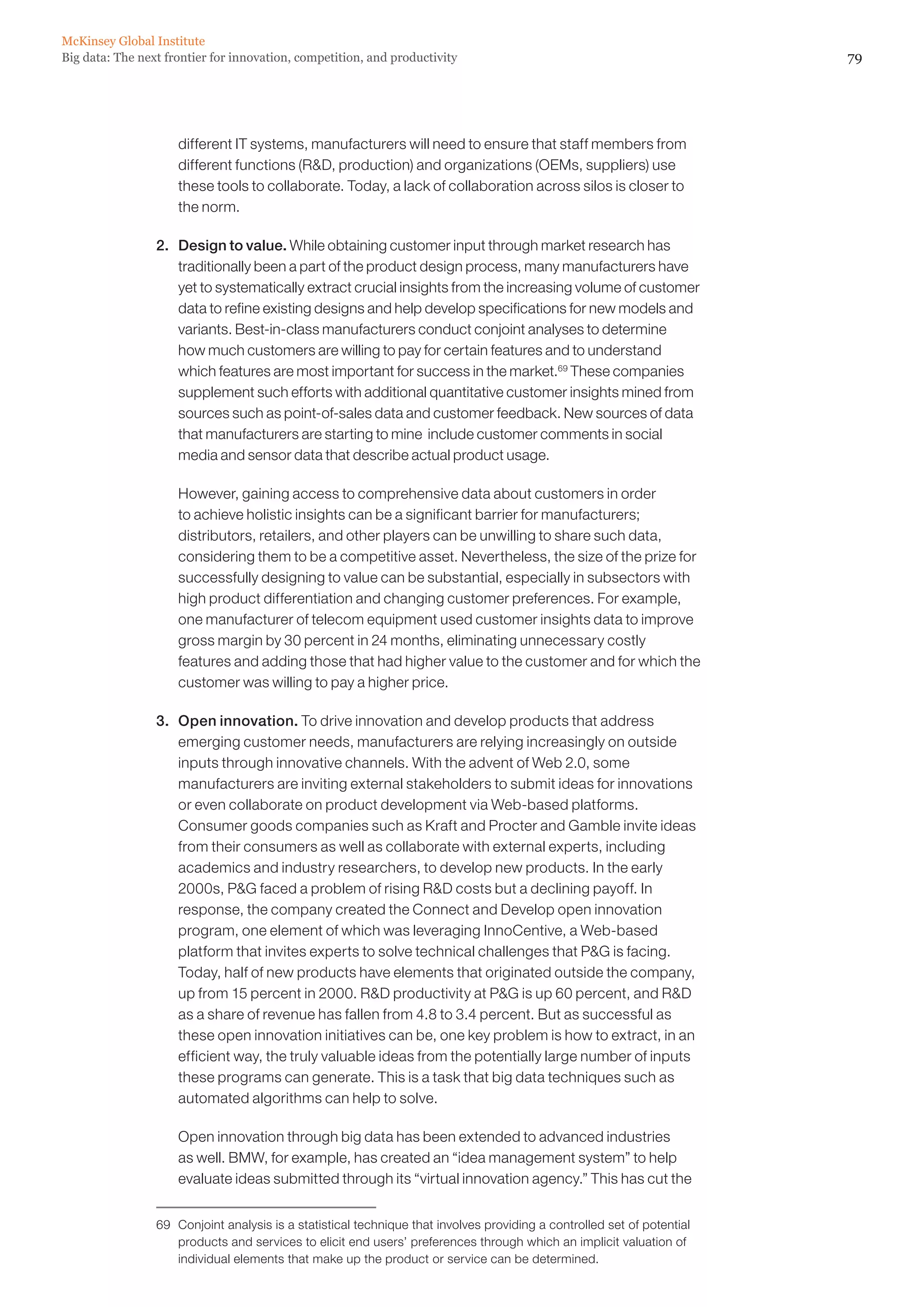 McKinsey Global Institute
Big data: The next frontier for innovation, competition, and productivity                                                 79




                     different IT systems, manufacturers will need to ensure that staff members from
                     different functions (RD, production) and organizations (OEMs, suppliers) use
                     these tools to collaborate. Today, a lack of collaboration across silos is closer to
                     the norm.

                 2. 	 Design to value. While obtaining customer input through market research has
                      traditionally been a part of the product design process, many manufacturers have
                      yet to systematically extract crucial insights from the increasing volume of customer
                      data to refine existing designs and help develop specifications for new models and
                      variants. Best-in-class manufacturers conduct conjoint analyses to determine
                      how much customers are willing to pay for certain features and to understand
                      which features are most important for success in the market.69 These companies
                      supplement such efforts with additional quantitative customer insights mined from
                      sources such as point-of-sales data and customer feedback. New sources of data
                      that manufacturers are starting to mine include customer comments in social
                      media and sensor data that describe actual product usage.

                 	   However, gaining access to comprehensive data about customers in order
                     to achieve holistic insights can be a significant barrier for manufacturers;
                     distributors, retailers, and other players can be unwilling to share such data,
                     considering them to be a competitive asset. Nevertheless, the size of the prize for
                     successfully designing to value can be substantial, especially in subsectors with
                     high product differentiation and changing customer preferences. For example,
                     one manufacturer of telecom equipment used customer insights data to improve
                     gross margin by 30 percent in 24 months, eliminating unnecessary costly
                     features and adding those that had higher value to the customer and for which the
                     customer was willing to pay a higher price.

                 3. 	 Open innovation. To drive innovation and develop products that address
                      emerging customer needs, manufacturers are relying increasingly on outside
                      inputs through innovative channels. With the advent of Web 2.0, some
                      manufacturers are inviting external stakeholders to submit ideas for innovations
                      or even collaborate on product development via Web-based platforms.
                      Consumer goods companies such as Kraft and Procter and Gamble invite ideas
                      from their consumers as well as collaborate with external experts, including
                      academics and industry researchers, to develop new products. In the early
                      2000s, PG faced a problem of rising RD costs but a declining payoff. In
                      response, the company created the Connect and Develop open innovation
                      program, one element of which was leveraging InnoCentive, a Web-based
                      platform that invites experts to solve technical challenges that PG is facing.
                      Today, half of new products have elements that originated outside the company,
                      up from 15 percent in 2000. RD productivity at PG is up 60 percent, and RD
                      as a share of revenue has fallen from 4.8 to 3.4 percent. But as successful as
                      these open innovation initiatives can be, one key problem is how to extract, in an
                      efficient way, the truly valuable ideas from the potentially large number of inputs
                      these programs can generate. This is a task that big data techniques such as
                      automated algorithms can help to solve.

                 	   Open innovation through big data has been extended to advanced industries
                     as well. BMW, for example, has created an “idea management system” to help
                     evaluate ideas submitted through its “virtual innovation agency.” This has cut the


                 69	 Conjoint analysis is a statistical technique that involves providing a controlled set of potential
                     products and services to elicit end users’ preferences through which an implicit valuation of
                     individual elements that make up the product or service can be determined.
 