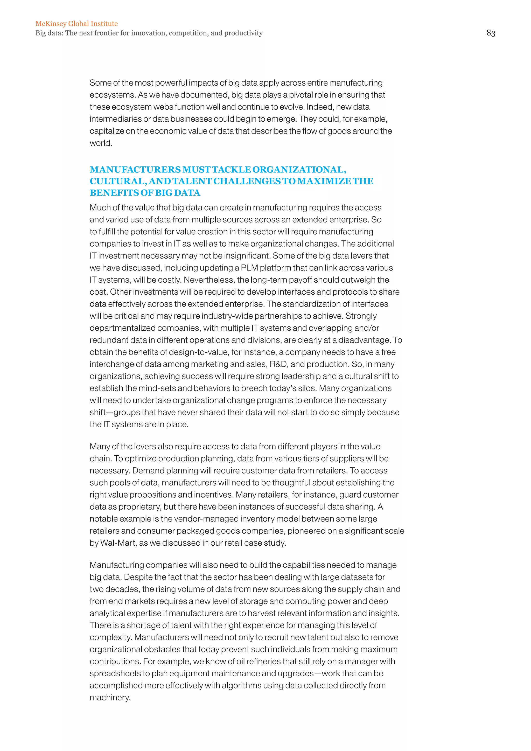 McKinsey Global Institute
Big data: The next frontier for innovation, competition, and productivity                                  83




                 Some of the most powerful impacts of big data apply across entire manufacturing
                 ecosystems. As we have documented, big data plays a pivotal role in ensuring that
                 these ecosystem webs function well and continue to evolve. Indeed, new data
                 intermediaries or data businesses could begin to emerge. They could, for example,
                 capitalize on the economic value of data that describes the flow of goods around the
                 world.


                 MANUFACTURERS MUST TACKLE ORGANIZATIONAL,
                 CULTURAL, AND TALENT CHALLENGES TO MAXIMIZE THE
                 BENEFITS OF BIG DATA
                 Much of the value that big data can create in manufacturing requires the access
                 and varied use of data from multiple sources across an extended enterprise. So
                 to fulfill the potential for value creation in this sector will require manufacturing
                 companies to invest in IT as well as to make organizational changes. The additional
                 IT investment necessary may not be insignificant. Some of the big data levers that
                 we have discussed, including updating a PLM platform that can link across various
                 IT systems, will be costly. Nevertheless, the long-term payoff should outweigh the
                 cost. Other investments will be required to develop interfaces and protocols to share
                 data effectively across the extended enterprise. The standardization of interfaces
                 will be critical and may require industry-wide partnerships to achieve. Strongly
                 departmentalized companies, with multiple IT systems and overlapping and/or
                 redundant data in different operations and divisions, are clearly at a disadvantage. To
                 obtain the benefits of design-to-value, for instance, a company needs to have a free
                 interchange of data among marketing and sales, RD, and production. So, in many
                 organizations, achieving success will require strong leadership and a cultural shift to
                 establish the mind-sets and behaviors to breech today’s silos. Many organizations
                 will need to undertake organizational change programs to enforce the necessary
                 shift—groups that have never shared their data will not start to do so simply because
                 the IT systems are in place.

                 Many of the levers also require access to data from different players in the value
                 chain. To optimize production planning, data from various tiers of suppliers will be
                 necessary. Demand planning will require customer data from retailers. To access
                 such pools of data, manufacturers will need to be thoughtful about establishing the
                 right value propositions and incentives. Many retailers, for instance, guard customer
                 data as proprietary, but there have been instances of successful data sharing. A
                 notable example is the vendor-managed inventory model between some large
                 retailers and consumer packaged goods companies, pioneered on a significant scale
                 by Wal-Mart, as we discussed in our retail case study.

                 Manufacturing companies will also need to build the capabilities needed to manage
                 big data. Despite the fact that the sector has been dealing with large datasets for
                 two decades, the rising volume of data from new sources along the supply chain and
                 from end markets requires a new level of storage and computing power and deep
                 analytical expertise if manufacturers are to harvest relevant information and insights.
                 There is a shortage of talent with the right experience for managing this level of
                 complexity. Manufacturers will need not only to recruit new talent but also to remove
                 organizational obstacles that today prevent such individuals from making maximum
                 contributions. For example, we know of oil refineries that still rely on a manager with
                 spreadsheets to plan equipment maintenance and upgrades—work that can be
                 accomplished more effectively with algorithms using data collected directly from
                 machinery.
 