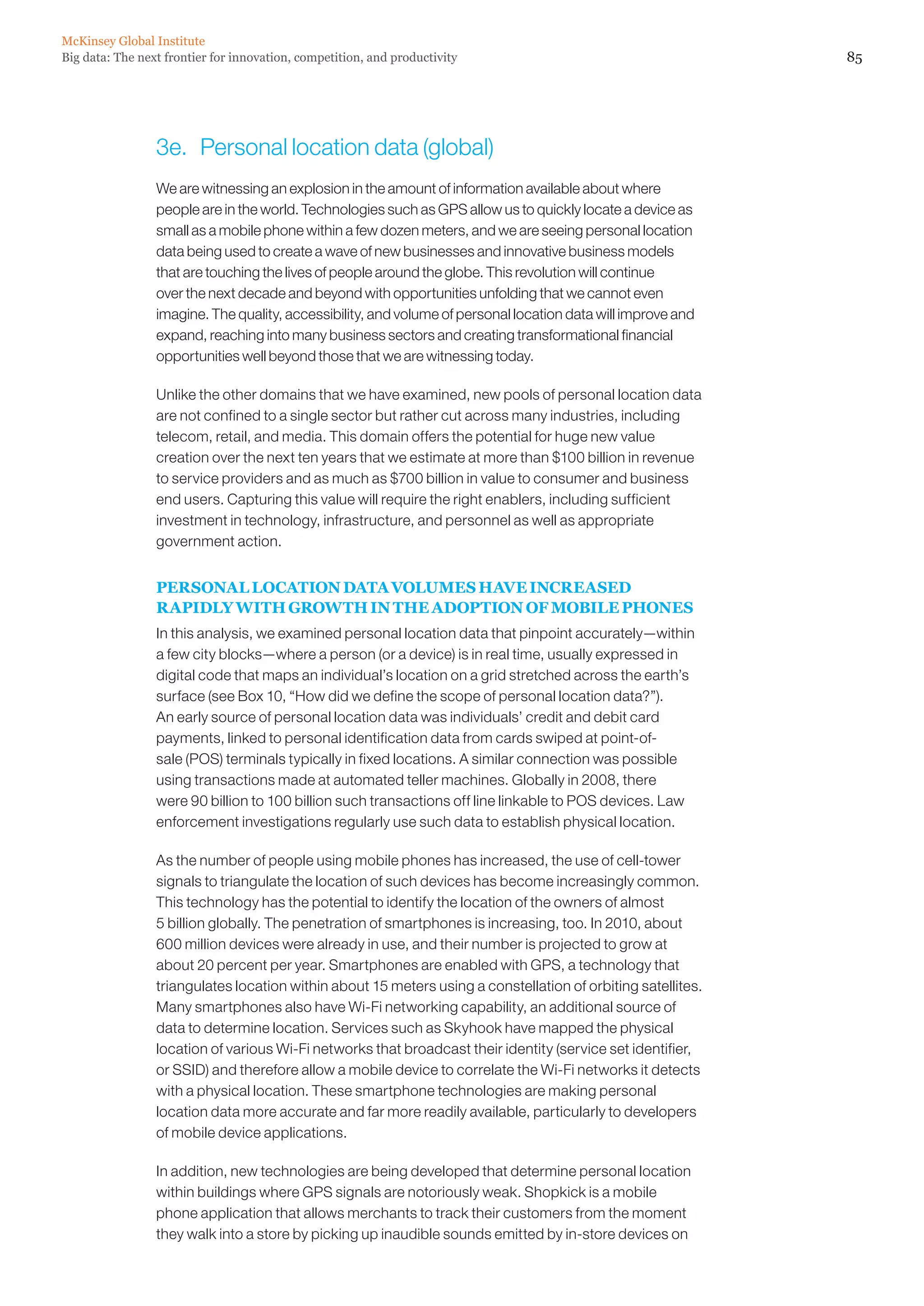 McKinsey Global Institute
Big data: The next frontier for innovation, competition, and productivity                                     85




                 3e.	 Personal location data (global)
                 We are witnessing an explosion in the amount of information available about where
                 people are in the world. Technologies such as GPS allow us to quickly locate a device as
                 small as a mobile phone within a few dozen meters, and we are seeing personal location
                 data being used to create a wave of new businesses and innovative business models
                 that are touching the lives of people around the globe. This revolution will continue
                 over the next decade and beyond with opportunities unfolding that we cannot even
                 imagine. The quality, accessibility, and volume of personal location data will improve and
                 expand, reaching into many business sectors and creating transformational financial
                 opportunities well beyond those that we are witnessing today.

                 Unlike the other domains that we have examined, new pools of personal location data
                 are not confined to a single sector but rather cut across many industries, including
                 telecom, retail, and media. This domain offers the potential for huge new value
                 creation over the next ten years that we estimate at more than $100 billion in revenue
                 to service providers and as much as $700 billion in value to consumer and business
                 end users. Capturing this value will require the right enablers, including sufficient
                 investment in technology, infrastructure, and personnel as well as appropriate
                 government action.


                 PERSONAL LOCATION DATA VOLUMES HAVE INCREASED
                 RAPIDLY WITH GROWTH IN THE ADOPTION OF MOBILE PHONES
                 In this analysis, we examined personal location data that pinpoint accurately—within
                 a few city blocks—where a person (or a device) is in real time, usually expressed in
                 digital code that maps an individual’s location on a grid stretched across the earth’s
                 surface (see Box 10, “How did we define the scope of personal location data?”).
                 An early source of personal location data was individuals’ credit and debit card
                 payments, linked to personal identification data from cards swiped at point-of-
                 sale (POS) terminals typically in fixed locations. A similar connection was possible
                 using transactions made at automated teller machines. Globally in 2008, there
                 were 90 billion to 100 billion such transactions off line linkable to POS devices. Law
                 enforcement investigations regularly use such data to establish physical location.

                 As the number of people using mobile phones has increased, the use of cell-tower
                 signals to triangulate the location of such devices has become increasingly common.
                 This technology has the potential to identify the location of the owners of almost
                 5 billion globally. The penetration of smartphones is increasing, too. In 2010, about
                 600 million devices were already in use, and their number is projected to grow at
                 about 20 percent per year. Smartphones are enabled with GPS, a technology that
                 triangulates location within about 15 meters using a constellation of orbiting satellites.
                 Many smartphones also have Wi-Fi networking capability, an additional source of
                 data to determine location. Services such as Skyhook have mapped the physical
                 location of various Wi-Fi networks that broadcast their identity (service set identifier,
                 or SSID) and therefore allow a mobile device to correlate the Wi-Fi networks it detects
                 with a physical location. These smartphone technologies are making personal
                 location data more accurate and far more readily available, particularly to developers
                 of mobile device applications.

                 In addition, new technologies are being developed that determine personal location
                 within buildings where GPS signals are notoriously weak. Shopkick is a mobile
                 phone application that allows merchants to track their customers from the moment
                 they walk into a store by picking up inaudible sounds emitted by in-store devices on
 