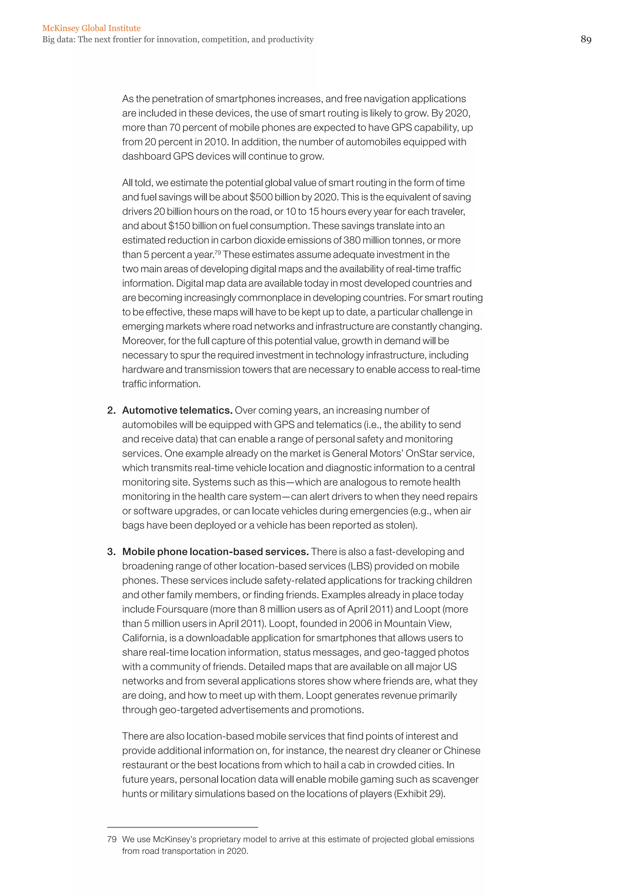McKinsey Global Institute
Big data: The next frontier for innovation, competition, and productivity                                           89




                 	   As the penetration of smartphones increases, and free navigation applications
                     are included in these devices, the use of smart routing is likely to grow. By 2020,
                     more than 70 percent of mobile phones are expected to have GPS capability, up
                     from 20 percent in 2010. In addition, the number of automobiles equipped with
                     dashboard GPS devices will continue to grow.

                 	   All told, we estimate the potential global value of smart routing in the form of time
                     and fuel savings will be about $500 billion by 2020. This is the equivalent of saving
                     drivers 20 billion hours on the road, or 10 to 15 hours every year for each traveler,
                     and about $150 billion on fuel consumption. These savings translate into an
                     estimated reduction in carbon dioxide emissions of 380 million tonnes, or more
                     than 5 percent a year.79 These estimates assume adequate investment in the
                     two main areas of developing digital maps and the availability of real-time traffic
                     information. Digital map data are available today in most developed countries and
                     are becoming increasingly commonplace in developing countries. For smart routing
                     to be effective, these maps will have to be kept up to date, a particular challenge in
                     emerging markets where road networks and infrastructure are constantly changing.
                     Moreover, for the full capture of this potential value, growth in demand will be
                     necessary to spur the required investment in technology infrastructure, including
                     hardware and transmission towers that are necessary to enable access to real-time
                     traffic information.

                 2. 	 Automotive telematics. Over coming years, an increasing number of
                      automobiles will be equipped with GPS and telematics (i.e., the ability to send
                      and receive data) that can enable a range of personal safety and monitoring
                      services. One example already on the market is General Motors’ OnStar service,
                      which transmits real-time vehicle location and diagnostic information to a central
                      monitoring site. Systems such as this—which are analogous to remote health
                      monitoring in the health care system—can alert drivers to when they need repairs
                      or software upgrades, or can locate vehicles during emergencies (e.g., when air
                      bags have been deployed or a vehicle has been reported as stolen).

                 3. 	 Mobile phone location-based services. There is also a fast-developing and
                      broadening range of other location-based services (LBS) provided on mobile
                      phones. These services include safety-related applications for tracking children
                      and other family members, or finding friends. Examples already in place today
                      include Foursquare (more than 8 million users as of April 2011) and Loopt (more
                      than 5 million users in April 2011). Loopt, founded in 2006 in Mountain View,
                      California, is a downloadable application for smartphones that allows users to
                      share real-time location information, status messages, and geo-tagged photos
                      with a community of friends. Detailed maps that are available on all major US
                      networks and from several applications stores show where friends are, what they
                      are doing, and how to meet up with them. Loopt generates revenue primarily
                      through geo-targeted advertisements and promotions.

                 	   There are also location-based mobile services that find points of interest and
                     provide additional information on, for instance, the nearest dry cleaner or Chinese
                     restaurant or the best locations from which to hail a cab in crowded cities. In
                     future years, personal location data will enable mobile gaming such as scavenger
                     hunts or military simulations based on the locations of players (Exhibit 29).



                 79	 We use McKinsey’s proprietary model to arrive at this estimate of projected global emissions
                     from road transportation in 2020.
 