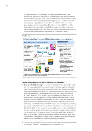 90
	 The revenue model for such mobile LBS applications will be a mix of free
services and applications supported by advertising and other revenue, including
sponsored links from restaurants, bars, and other points of interest. Some mobile
applications will feature embedded advertising or require a onetime download
fee or ongoing subscription. In combination, we estimate that the new value
generated by such services could be $80 billion or more in 2020. Some of this
value will accrue as revenue to mobile LBS service providers, but consumers
using the services will obtain much of the total value generated if research into the
consumer surplus generated by online services in general is a guide.80
Exhibit 29
Mobile location-based services (LBS) and applications have proliferated
SOURCE: Press search; McKinsey Global Institute analysis
Revenue through the
“Freemium” model
Revenue model for these mobile
LBS applications will be a mix of
▪ Free services/applications
supported by advertising
revenue
– Sponsor links for mobile
location-enabled (e.g.,
nearby point of interest)
search
– Advertising embedded in
mobile applications
▪ Mobile apps requiring premiums
for download or subscription
– Onetime charge to download
apps from mobile
marketplaces
– Recurring subscription fees
for services/content
– Add-on charges, e.g.,
purchase of virtual items in
mobile games
Mobile LBS applications continue to proliferate1
1 Navigation and other applications for non-individual usage have been assessed separately and are not included here.
Location-enabled
entertainment, e.g.,
mobile gaming, geo-
tagged photo/travel
Geo-tagged
photo
City/regional guide,
neighborhood
service search
People locating
(e.g., safety family/
child tracking,
friend finder)
Location check-in/
sharing on social
community
applications
Organizational use of individual personal location data
1. 	 Geo-targeted advertising. Geo-targeted mobile advertising is one of the most
common ways organizations can create value from the use of personal location
data. For example, consumers who choose to receive geo-targeted ads might
have a personalized advertisement for a favorite store pop up on their smartphone
when they are close to that store. Or a smartphone user meeting with friends
at a bar or restaurant might receive a coupon offer for drinks or food from that
establishment. This technology could direct users to the nearest ATM, provide
location and time-based restaurant reviews, and offer a range of special offers
for stores based on the smartphone user’s location or destination. This type of
advertising was still in its infancy in 2010. However, new geo-targeted advertising
businesses such as ShopAlerts report impressive sales and response results (see
Box 11, “ShopAlerts: Geo-targeted mobile ads”). Compared with more traditional
forms of advertising such as TV or print, geo-targeted campaigns appear to have
higher relevance to the consumer at the moment when a purchase decision is
likely to be made and therefore boost the potential for an actual sale. Advertisers
certainly seem to believe this to be the case, and they are paying increased rates
for this service compared with advertising without geo-targeting.
80	 Consumers driving the digital uptake: The economic value of online advertising-based services
for consumers, McKinsey  Company for IAB Europe, September 2010.
 