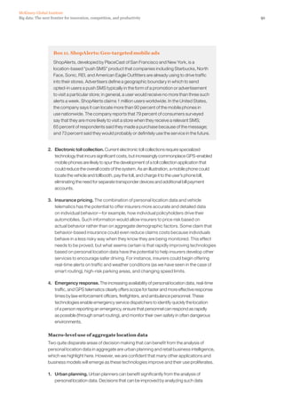 91Big data: The next frontier for innovation, competition, and productivity
McKinsey Global Institute
Box 11. ShopAlerts: Geo-targeted mobile ads
ShopAlerts, developed by PlaceCast of San Francisco and New York, is a
location-based “push SMS” product that companies including Starbucks, North
Face, Sonic, REI, and American Eagle Outfitters are already using to drive traffic
into their stores. Advertisers define a geographic boundary in which to send
opted-in users a push SMS typically in the form of a promotion or advertisement
to visit a particular store; in general, a user would receive no more than three such
alerts a week. ShopAlerts claims 1 million users worldwide. In the United States,
the company says it can locate more than 90 percent of the mobile phones in
use nationwide. The company reports that 79 percent of consumers surveyed
say that they are more likely to visit a store when they receive a relevant SMS;
65 percent of respondents said they made a purchase because of the message;
and 73 percent said they would probably or definitely use the service in the future.
2. 	 Electronic toll collection. Current electronic toll collections require specialized
technology that incurs significant costs, but increasingly commonplace GPS-enabled
mobile phones are likely to spur the development of a toll collection application that
could reduce the overall costs of the system. As an illustration, a mobile phone could
locate the vehicle and tollbooth, pay the toll, and charge it to the user’s phone bill,
eliminating the need for separate transponder devices and additional bill payment
accounts.
3. 	 Insurance pricing. The combination of personal location data and vehicle
telematics has the potential to offer insurers more accurate and detailed data
on individual behavior—for example, how individual policyholders drive their
automobiles. Such information would allow insurers to price risk based on
actual behavior rather than on aggregate demographic factors. Some claim that
behavior-based insurance could even reduce claims costs because individuals
behave in a less risky way when they know they are being monitored. This effect
needs to be proved, but what seems certain is that rapidly improving technologies
based on personal location data have the potential to help insurers develop other
services to encourage safer driving. For instance, insurers could begin offering
real-time alerts on traffic and weather conditions (as we have seen in the case of
smart routing), high-risk parking areas, and changing speed limits.
4. 	 Emergency response. The increasing availability of personal location data, real-time
traffic, and GPS telematics clearly offers scope for faster and more effective response
times by law enforcement officers, firefighters, and ambulance personnel. These
technologies enable emergency service dispatchers to identify quickly the location
of a person reporting an emergency, ensure that personnel can respond as rapidly
as possible (through smart routing), and monitor their own safety in often dangerous
environments.
Macro-level use of aggregate location data
Two quite disparate areas of decision making that can benefit from the analysis of
personal location data in aggregate are urban planning and retail business intelligence,
which we highlight here. However, we are confident that many other applications and
business models will emerge as these technologies improve and their use proliferates.
1. 	 Urban planning. Urban planners can benefit significantly from the analysis of
personal location data. Decisions that can be improved by analyzing such data
 