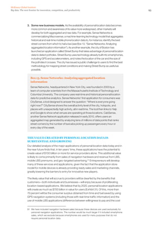 93Big data: The next frontier for innovation, competition, and productivity
McKinsey Global Institute
3. 	 Some new business models. As the availability of personal location data becomes
more common and awareness of its value more widespread, other markets will
develop for both aggregated and raw data. For example, Sense Networks is
commercializing Macrosense, a machine-learning technology model that aggregates
historical and real-time mobile phone location data to, for instance, identify the best
street corners from which to hail a taxi (see Box 13, “Sense Networks: Analyzing
aggregated location information”). As another example, the city of Boston has
launched an application called Street Bump that takes advantage of personal location
data to detect potholes. Street Bump uses technology already built into smartphones,
including GPS and accelerometers, and notes the location of the car and the size of
the potholes it crosses. The city has issued a public challenge to users to find the best
methodology for mapping street conditions and making Street Bump as useful as
possible.
Box 13. Sense Networks: Analyzing aggregated location
information
Sense Networks, headquartered in New York City, was founded in 2003 by a
team of computer scientists from the Massachusetts Institute of Technology and
Columbia University. The company uses real-time and historical personal location
data for predictive analytics. Sense Networks’ first application for consumers was
CitySense, a tool designed to answer the question: “Where is everyone going
right now?” CitySense shows the overall activity level of the city, hotspots, and
places with unexpectedly high activity, all in real time. The tool then links to Yelp
and Google to show what venues are operating at those locations. CabSense,
another Sense Network application released in early 2010, offers users an
aggregated map generated by analyzing tens of millions of data points that ranks
street corners by the number of taxicabs picking up passengers every hour or
every day of the week.
THE VALUE CREATED BY PERSONAL LOCATION DATA IS
SUBSTANTIAL AND GROWING
Our detailed analysis of the major applications of personal location data today and in
the near future finds that, in ten years’ time, these applications have the potential to
create value of $100 billion or more for service providers alone. This additional value
is likely to come primarily from sales of navigation hardware and revenue from LBS,
mobile LBS premiums, and geo-targeted advertising.81
Entrepreneurs will develop
many of these services and applications, given the fact that the application store
model for mobile devices is already providing ready sales and marketing channels,
greatly lowering the barriers to entry for innovative new players.
The likely value that will accrue to providers will be dwarfed by the benefits that
customers—both individuals and businesses—will enjoy because of proliferating
location-based applications. We believe that by 2020, personal location applications
will create as much as $700 billion in value for users (Exhibit 31). Of this, more than
70 percent will be the consumer surplus obtained from time and fuel saved by using
GPS navigation systems (including those with real-time traffic information) and the
use of mobile LBS applications (difference between willingness to pay and the cost
81	 We have included navigation hardware sales because these devices are used exclusively for
personal navigation applications. The number would be much larger if it included smartphone
sales, which we exclude because smartphones are used for many purposes that do not
require personal location data.
 