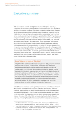 Big data: The next frontier for innovation, competition, and productivity
McKinsey Global Institute
1
Executive summary
Data have become a torrent flowing into every area of the global economy.1
Companies churn out a burgeoning volume of transactional data, capturing trillions
of bytes of information about their customers, suppliers, and operations. millions of
networked sensors are being embedded in the physical world in devices such as
mobile phones, smart energy meters, automobiles, and industrial machines that
sense, create, and communicate data in the age of the Internet of Things.2
Indeed, as
companies and organizations go about their business and interact with individuals,
they are generating a tremendous amount of digital “exhaust data,” i.e., data that
are created as a by-product of other activities. Social media sites, smartphones,
and other consumer devices including PCs and laptops have allowed billions of
individuals around the world to contribute to the amount of big data available. And
the growing volume of multimedia content has played a major role in the exponential
growth in the amount of big data (see Box 1, “What do we mean by ‘big data’?”). Each
second of high-definition video, for example, generates more than 2,000 times as
many bytes as required to store a single page of text. In a digitized world, consumers
going about their day—communicating, browsing, buying, sharing, searching—
create their own enormous trails of data.
Box 1. What do we mean by big data?
“Big data” refers to datasets whose size is beyond the ability of typical database
software tools to capture, store, manage, and analyze. This definition is
intentionally subjective and incorporates a moving definition of how big a
dataset needs to be in order to be considered big data—i.e., we don’t define
big data in terms of being larger than a certain number of terabytes (thousands
of gigabytes). We assume that, as technology advances over time, the size of
datasets that qualify as big data will also increase. Also note that the definition
can vary by sector, depending on what kinds of software tools are commonly
available and what sizes of datasets are common in a particular industry.
With those caveats, big data in many sectors today will range from a few
dozen terabytes to multiple petabytes (thousands of terabytes).
In itself, the sheer volume of data is a global phenomenon—but what does it mean?
Many citizens around the world regard this collection of information with deep
suspicion, seeing the data flood as nothing more than an intrusion of their privacy.
But there is strong evidence that big data can play a significant economic role to
the benefit not only of private commerce but also of national economies and their
citizens. Our research finds that data can create significant value for the world
economy, enhancing the productivity and competitiveness of companies and the
1	 See “A special report on managing information: Data, data everywhere,” The Economist,
February 25, 2010; and special issue on “Dealing with data,” Science, February 11, 2011.
2	 “Internet of Things” refers to sensors and actuators embedded in physical objects, connected
by networks to computers. See Michael Chui, Markus Löffler, and Roger Roberts, “The
Internet of Things,” McKinsey Quarterly, March 2010.
 
