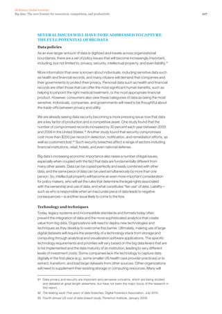 107Big data: The next frontier for innovation, competition, and productivity
McKinsey Global Institute
SEVERAL ISSUES WILL HAVE TO BE ADDRESSED TO CAPTURE
THE FULL POTENTIAL OF BIG DATA
Data policies
As an ever larger amount of data is digitized and travels across organizational
boundaries, there are a set of policy issues that will become increasingly important,
including, but not limited to, privacy, security, intellectual property, and even liability.91
More information than ever is known about individuals, including sensitive data such
as health and financial records, and many citizens will demand that companies and
their governments to protect their privacy. Personal data such as health and financial
records are often those that can offer the most significant human benefits, such as
helping to pinpoint the right medical treatment, or the most appropriate financial
product. However, consumers also view these categories of data as being the most
sensitive. Individuals, companies, and governments will need to be thoughtful about
the trade-offs between privacy and utility.
We are already seeing data security becoming a more pressing issue now that data
are a key factor of production and a competitive asset. One study found that the
number of compromised records increased by 30 percent each year between 2005
and 2009 in the United States.92
Another study found that security compromises
cost more than $200 per record in detection, notification, and remediation efforts, as
well as customers lost.93
Such security breaches affect a range of sectors including
financial institutions, retail, hotels, and even national defense.
Big data’s increasing economic importance also raises a number of legal issues,
especially when coupled with the fact that data are fundamentally different from
many other assets. Data can be copied perfectly and easily combined with other
data, and the same piece of data can be used simultaneously by more than one
person. So, intellectual property will become an even more important consideration
for policy makers, who will set the rules that determine the legal rights associated
with the ownership and use of data, and what constitutes “fair use” of data. Liability—
such as who is responsible when an inaccurate piece of data leads to negative
consequences—is another issue likely to come to the fore.
Technology and techniques
Today, legacy systems and incompatible standards and formats today often
prevent the integration of data and the more sophisticated analytics that create
value from big data. Organizations will need to deploy new technologies and
techniques as they develop to overcome this barrier. Ultimately, making use of large
digital datasets will require the assembly of a technology stack from storage and
computing through analytical and visualization software applications. The specific
technology requirements and priorities will vary based on the big data levers that are
to be implemented and the data maturity of an institution, leading to very different
levels of investment costs. Some companies lack the technology to capture data
digitally in the first place (e.g., some smaller US health care provider practices) or to
extract, transform, and load large datasets from other sources. Other organizations
will need to supplement their existing storage or computing resources. Many will
91	 Data privacy and security are important and pervasive concerns, which are being studied
and debated at great length elsewhere, but have not been the major focus of the research in
this report.
92	 The leaking vault: Five years of data breaches, Digital Forensics Association, July 2010.
93	 Fourth annual US cost of data breach study, Ponemon Institute, January 2009.
 