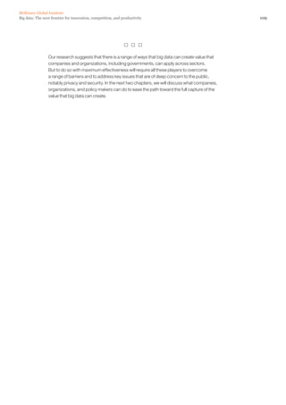 109Big data: The next frontier for innovation, competition, and productivity
McKinsey Global Institute
  
Our research suggests that there is a range of ways that big data can create value that
companies and organizations, including governments, can apply across sectors.
But to do so with maximum effectiveness will require all these players to overcome
a range of barriers and to address key issues that are of deep concern to the public,
notably privacy and security. In the next two chapters, we will discuss what companies,
organizations, and policy makers can do to ease the path toward the full capture of the
value that big data can create.
 
