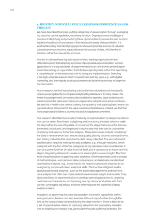 112
2. IDENTIFY POTENTIAL VALUE CREATION OPPORTUNITIES AND
THREATS
We have described five cross-cutting categories of value creation through leveraging
big data that can be applied across every function. Organizations should begin a
process of identifying and prioritizing these opportunities; business line and function
leaders should kick off processes in their respective areas of responsibility. It is
worthwhile noting that identifying opportunities and potential sources of valuable
data (see previous section), especially external sources of data, will often be an
iterative, rather than sequential, process.
In order to validate these big data opportunities, leading organizations have
often discovered that adopting a process of purposeful experimentation (a meta-
application of the big data lever of experimentation) can be the most powerful path
toward becoming an organization that fully leverages big data, rather that specifying
a complete plan for the enterprise prior to doing any implementation. Selecting
a few high-potential areas in which to experiment with big data, e.g., with digital
marketing, and then rapidly scaling successes can be an effective way to begin the
transformation.
In our research, we find that creating substantial new value does not necessarily
require jumping directly to complex analytical big data levers. In many cases, the
levers focused primarily on making data available or applying basic analytics can
create substantial value even before an organization adopts more advanced levers.
We see this in health care, where creating transparency and applying basic levers can
generate about 40 percent of the value creation potential alone. Indeed, we find that
most organizations follow a journey that builds capabilities over time.
Our research identified four levels of maturity or sophistication to categorize actions
that can be taken. Most basic is digitizing and structuring the data, which is really
the step before the use of big data. It consists of the steps that ensure the data are
generated, structured, and organized in such a way that they can be used either
directly by end users or for further analysis. These techniques include “scrubbing”
the data to remove errors and ensure data quality, placing data into standard forms,
and adding metadata that describe the data being collected. The second level of
sophistication requires making the data available, e.g., through networks, which
is aligned with the first of the five categories of big data levers discussed earlier. It
can be a powerful driver of value in and of itself, and it can also be an important first
step in integrating datasets to create more meaningful business insight. The third
level of sophistication is applying basic analytics, which essentially covers a range
of methodologies, such as basic data comparisons, and relatively standardized
quantitative analyses, e.g., those that do not require customized analyses to be
designed by people with deep analytical skills. The fourth and highest level is
applying advanced analytics, such as the automated algorithms and real-time
data analysis that often can create radical new business insight and models. They
allow new levels of experimentation to develop optimal approaches to targeting
customers and operations, and opening new big data opportunities with third
parties. Leveraging big data at this level often requires the expertise of deep
analytical talent.
In addition to examining the potential based on the level of capabilities within
an organization, leaders can also examine different opportunities through the
lens of the types of data identified during the data inventory. There is likely to be
a set of opportunities related to capturing value from the proprietary datasets
that an organization already has, particularly through additional analyses. For
 