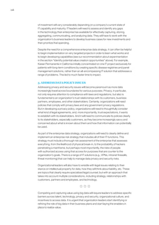 116
of investment will vary considerably depending on a company’s current state of
IT capability and maturity. IT leaders will need to assess and identify any gaps
in the technology their enterprise has available for effectively capturing, storing,
aggregating, communicating, and analyzing data. They will have to work with the
organization’s business leaders to develop business cases for new investments and
then prioritize that spending.
Despite the need for a comprehensive enterprise data strategy, it can often be helpful
to begin implementation on very targeted projects in order to learn what works and
to begin developing capabilities (see our recommendation about experimentation
in the section “Identify potential value creation opportunities” above). For example,
Kaiser Permanente in California initially concentrated on one IT project exclusively for
patients with long-term conditions by creating specific disease registries and panel
management solutions, rather than an all-encompassing IT solution that addresses a
range of problems. This led to much faster time to impact.
5. ADDRESS DATA POLICY ISSUES
Addressing privacy and security issues will become paramount as more data
increasingly travel across boundaries for various purposes. Privacy, in particular,
not only requires attention to compliance with laws and regulations, but also is
fundamental to an organization’s trust relationships with its customers, business
partners, employees, and other stakeholders. Certainly, organizations will need
policies that comply with privacy laws and any government privacy regulations.
But in developing a privacy policy, organizations will need to thoughtfully consider
what kind of legal agreements, and, more importantly, trust expectations, it wants
to establish with its stakeholders. And it will need to communicate its policies clearly
to its stakeholders, especially customers, as they become increasingly savvy and
concerned about what is known about them and how that information can potentially
be used.
As part of the enterprise data strategy, organizations will need to clearly define and
implement an enterprise risk strategy that includes all of their IT functions. This
strategy must include a thorough risk assessment of the enterprise that assesses
everything, from the likelihood of physical break-in, to the probability of hackers
penetrating a mainframe, but perhaps most importantly, the risks of people
with authorized access using that access for purposes that are counter to the
organization’s goals. There is a range of IT solutions (e.g., VPNs, intranet firewalls,
threat monitoring) that can help to manage data privacy and security risks.
Organizational leaders will also have to wrestle with legal issues relating to their
stance on intellectual property for data, how they will think about liability, etc. These
are topics that clearly require specialized legal counsel, but with an approach that
takes into account multiple considerations, including strategy, relationships with
customers, partners and employees, and technology.
  
Competing and capturing value using big data will require leaders to address specific
barriers across talent, technology, privacy and security, organizational culture, and
incentives to access data. It is urgent that organization leaders start identifying or
refining the role of big data in their business plans and start laying the enablers in
place to realize value.
 