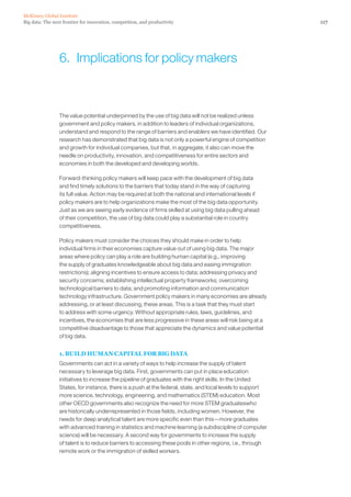 Big data: The next frontier for innovation, competition, and productivity
McKinsey Global Institute
117
The value potential underpinned by the use of big data will not be realized unless
government and policy makers, in addition to leaders of individual organizations,
understand and respond to the range of barriers and enablers we have identified. Our
research has demonstrated that big data is not only a powerful engine of competition
and growth for individual companies, but that, in aggregate, it also can move the
needle on productivity, innovation, and competitiveness for entire sectors and
economies in both the developed and developing worlds.
Forward-thinking policy makers will keep pace with the development of big data
and find timely solutions to the barriers that today stand in the way of capturing
its full value. Action may be required at both the national and international levels if
policy makers are to help organizations make the most of the big data opportunity.
Just as we are seeing early evidence of firms skilled at using big data pulling ahead
of their competition, the use of big data could play a substantial role in country
competitiveness.
Policy makers must consider the choices they should make in order to help
individual firms in their economies capture value out of using big data. The major
areas where policy can play a role are building human capital (e.g., improving
the supply of graduates knowledgeable about big data and easing immigration
restrictions); aligning incentives to ensure access to data; addressing privacy and
security concerns; establishing intellectual property frameworks; overcoming
technological barriers to data; and promoting information and communication
technology infrastructure. Government policy makers in many economies are already
addressing, or at least discussing, these areas. This is a task that they must start
to address with some urgency. Without appropriate rules, laws, guidelines, and
incentives, the economies that are less progressive in these areas will risk being at a
competitive disadvantage to those that appreciate the dynamics and value potential
of big data.
1. BUILD HUMAN CAPITAL FOR BIG DATA
Governments can act in a variety of ways to help increase the supply of talent
necessary to leverage big data. First, governments can put in place education
initiatives to increase the pipeline of graduates with the right skills. In the United
States, for instance, there is a push at the federal, state, and local levels to support
more science, technology, engineering, and mathematics (STEM) education. Most
other OECD governments also recognize the need for more STEM graduateswho
are historically underrepresented in those fields, including women. However, the
needs for deep analytical talent are more specific even than this—more graduates
with advanced training in statistics and machine learning (a subdiscipline of computer
science) will be necessary. A second way for governments to increase the supply
of talent is to reduce barriers to accessing these pools in other regions, i.e., through
remote work or the immigration of skilled workers.
6.  Implications for policy makers
 