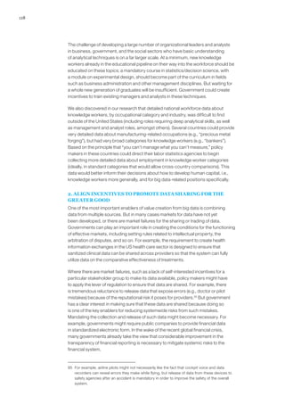 118
The challenge of developing a large number of organizational leaders and analysts
in business, government, and the social sectors who have basic understanding
of analytical techniques is on a far larger scale. At a minimum, new knowledge
workers already in the educational pipeline on their way into the workforce should be
educated on these topics; a mandatory course in statistics/decision science, with
a module on experimental design, should become part of the curriculum in fields
such as business administration and other management disciplines. But waiting for
a whole new generation of graduates will be insufficient. Government could create
incentives to train existing managers and analysts in these techniques.
We also discovered in our research that detailed national workforce data about
knowledge workers, by occupational category and industry, was difficult to find
outside of the United States (including roles requiring deep analytical skills, as well
as management and analyst roles, amongst others). Several countries could provide
very detailed data about manufacturing-related occupations (e.g., “precious metal
forging”), but had very broad categories for knowledge workers (e.g., “bankers”).
Based on the principle that “you can’t manage what you can’t measure,” policy
makers in these countries could direct their labor statistics agencies to begin
collecting more detailed data about employment in knowledge worker categories
(ideally, in standard categories that would allow cross-country comparisons). This
data would better inform their decisions about how to develop human capital, i.e.,
knowledge workers more generally, and for big data-related positions specifically.
2. ALIGN INCENTIVES TO PROMOTE DATA SHARING FOR THE
GREATER GOOD
One of the most important enablers of value creation from big data is combining
data from multiple sources. But in many cases markets for data have not yet
been developed, or there are market failures for the sharing or trading of data.
Governments can play an important role in creating the conditions for the functioning
of effective markets, including setting rules related to intellectual property, the
arbitration of disputes, and so on. For example, the requirement to create health
information exchanges in the US health care sector is designed to ensure that
sanitized clinical data can be shared across providers so that the system can fully
utilize data on the comparative effectiveness of treatments.
Where there are market failures, such as a lack of self-interested incentives for a
particular stakeholder group to make its data available, policy makers might have
to apply the lever of regulation to ensure that data are shared. For example, there
is tremendous reluctance to release data that expose errors (e.g., doctor or pilot
mistakes) because of the reputational risk it poses for providers.95
But government
has a clear interest in making sure that these data are shared because doing so
is one of the key enablers for reducing systemwide risks from such mistakes.
Mandating the collection and release of such data might become necessary. For
example, governments might require public companies to provide financial data
in standardized electronic form. In the wake of the recent global financial crisis,
many governments already take the view that considerable improvement in the
transparency of financial reporting is necessary to mitigate systemic risks to the
financial system.
95	 For example, airline pilots might not necessarily like the fact that cockpit voice and data
recorders can reveal errors they make while flying, but release of data from these devices to
safety agencies after an accident is mandatory in order to improve the safety of the overall
system.
 