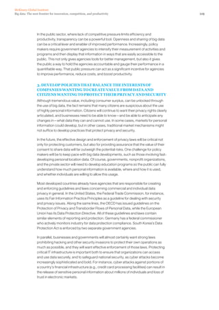 119Big data: The next frontier for innovation, competition, and productivity
McKinsey Global Institute
In the public sector, where lack of competitive pressure limits efficiency and
productivity, transparency can be a powerful tool. Openness and sharing of big data
can be a critical lever and enabler of improved performance. Increasingly, policy
makers require government agencies to intensify their measurement of activities and
programs and then display that information in ways that are easily accessible to the
public. This not only gives agencies tools for better management, but also it gives
the public a way to hold the agencies accountable and gauge their performance in a
quantifiable way. That public pressure can act as a significant incentive for agencies
to improve performance, reduce costs, and boost productivity.
3. DEVELOP POLICIES THAT BALANCE THE INTERESTS OF
COMPANIES WANTING TO CREATE VALUE FROM DATA AND
CITIZENS WANTING TO PROTECT THEIR PRIVACY AND SECURITY
Although tremendous value, including consumer surplus, can be unlocked through
the use of big data, the fact remains that many citizens are suspicious about the use
of highly personal information. Citizens will continue to want their privacy rights clearly
articulated, and businesses need to be able to know—and be able to anticipate any
changes in—what data they can and cannot use. In some cases, markets for personal
information could develop, but in other cases, traditional market mechanisms might
not suffice to develop practices that protect privacy and security.
In the future, the effective design and enforcement of privacy laws will be critical not
only for protecting customers, but also for providing assurance that the value of their
consent to share data will far outweigh the potential risks. One challenge for policy
makers will be to keep pace with big data developments, such as those involving fast-
developing personal location data. Of course, governments, nonprofit organizations,
and the private sector will need to develop education programs so the public can fully
understand how much personal information is available, where and how it is used,
and whether individuals are willing to allow this usage.
Most developed countries already have agencies that are responsible for creating
and enforcing guidelines and laws concerning commercial and individual data
privacy in general. In the United States, the Federal Trade Commission, for instance,
uses its Fair Information Practice Principles as a guideline for dealing with security
and privacy issues. Along the same lines, the OECD has issued guidelines on the
Protection of Privacy and Transborder Flows of Personal Data, while the European
Union has its Data Protection Directive. All of these guidelines and laws contain
similar elements of reporting and protection. Germany has a federal commissioner
who actively monitors industry for data protection compliance. South Korea’s Data
Protection Act is enforced by two separate government agencies.
In parallel, businesses and governments will almost certainly want strong laws
prohibiting hacking and other security invasions to protect their own operations as
much as possible, and they will want effective enforcement of those laws. Protecting
critical IT infrastructure is important both to ensure that organizations can access
and use data securely, and to safeguard national security, as cyber attacks become
increasingly sophisticated and bold. For instance, cyber attacks against portions of
a country’s financial infrastructure (e.g., credit card processing facilities) can result in
the release of sensitive personal information about millions of individuals and loss of
trust in electronic markets.
 