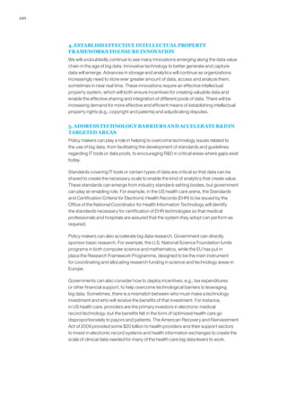 120
4. ESTABLISH EFFECTIVE INTELLECTUAL PROPERTY
FRAMEWORKS TO ENSURE INNOVATION
We will undoubtedly continue to see many innovations emerging along the data value
chain in the age of big data. Innovative technology to better generate and capture
data will emerge. Advances in storage and analytics will continue as organizations
increasingly need to store ever greater amount of data, access and analyze them,
sometimes in near real time. These innovations require an effective intellectual
property system, which will both ensure incentives for creating valuable data and
enable the effective sharing and integration of different pools of data. There will be
increasing demand for more effective and efficient means of establishing intellectual
property rights (e.g., copyright and patents) and adjudicating disputes.
5. ADDRESS TECHNOLOGY BARRIERS AND ACCELERATE RD IN
TARGETED AREAS
Policy makers can play a role in helping to overcome technology issues related to
the use of big data, from facilitating the development of standards and guidelines
regarding IT tools or data pools, to encouraging RD in critical areas where gaps exist
today.
Standards covering IT tools or certain types of data are critical so that data can be
shared to create the necessary scale to enable the kind of analytics that create value.
These standards can emerge from industry standard-setting bodies, but government
can play an enabling role. For example, in the US health care arena, the Standards
and Certification Criteria for Electronic Health Records (EHR) to be issued by the
Office of the National Coordinator for Health Information Technology will identify
the standards necessary for certification of EHR technologies so that medical
professionals and hospitals are assured that the system they adopt can perform as
required.
Policy makers can also accelerate big data research. Government can directly
sponsor basic research. For example, the U.S. National Science Foundation funds
programs in both computer science and mathematics, while the EU has put in
place the Research Framework Programme, designed to be the main instrument
for coordinating and allocating research funding in science and technology areas in
Europe.
Governments can also consider how to deploy incentives, e.g., tax expenditures
or other financial support, to help overcome technological barriers to leveraging
big data. Sometimes, there is a mismatch between who must make a technology
investment and who will receive the benefits of that investment. For instance,
in US health care, providers are the primary investors in electronic medical
record technology, but the benefits felt in the form of optimized health care go
disproportionately to payors and patients. The American Recovery and Reinvestment
Act of 2009 provided some $20 billion to health providers and their support sectors
to invest in electronic record systems and health information exchanges to create the
scale of clinical data needed for many of the health care big data levers to work.
 
