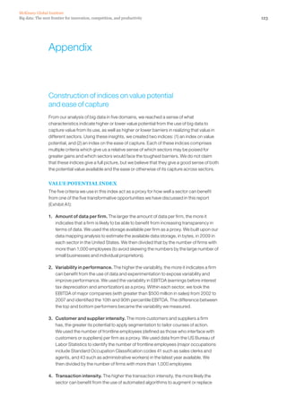 Big data: The next frontier for innovation, competition, and productivity
McKinsey Global Institute
123
Appendix
Construction of indices on value potential
and ease of capture
From our analysis of big data in five domains, we reached a sense of what
characteristics indicate higher or lower value potential from the use of big data to
capture value from its use, as well as higher or lower barriers in realizing that value in
different sectors. Using these insights, we created two indices: (1) an index on value
potential, and (2) an index on the ease of capture. Each of these indices comprises
multiple criteria which give us a relative sense of which sectors may be poised for
greater gains and which sectors would face the toughest barriers. We do not claim
that these indices give a full picture, but we believe that they give a good sense of both
the potential value available and the ease or otherwise of its capture across sectors.
VALUE POTENTIAL INDEX
The five criteria we use in this index act as a proxy for how well a sector can benefit
from one of the five transformative opportunities we have discussed in this report
(Exhibit A1):
1. 	 Amount of data per firm. The larger the amount of data per firm, the more it
indicates that a firm is likely to be able to benefit from increasing transparency in
terms of data. We used the storage available per firm as a proxy. We built upon our
data mapping analysis to estimate the available data storage, in bytes, in 2009 in
each sector in the United States. We then divided that by the number of firms with
more than 1,000 employees (to avoid skewing the numbers by the large number of
small businesses and individual proprietors).
2. 	 Variability in performance. The higher the variability, the more it indicates a firm
can benefit from the use of data and experimentation to expose variability and
improve performance. We used the variability in EBITDA (earnings before interest
tax depreciation and amortization) as a proxy. Within each sector, we took the
EBITDA of major companies (with greater than $500 million in sales) from 2002 to
2007 and identified the 10th and 90th percentile EBITDA. The difference between
the top and bottom performers became the variability we measured.
3. 	 Customer and supplier intensity. The more customers and suppliers a firm
has, the greater its potential to apply segmentation to tailor courses of action.
We used the number of frontline employees (defined as those who interface with
customers or suppliers) per firm as a proxy. We used data from the US Bureau of
Labor Statistics to identify the number of frontline employees (major occupations
include Standard Occupation Classification codes 41 such as sales clerks and
agents, and 43 such as administrative workers) in the latest year available. We
then divided by the number of firms with more than 1,000 employees
4. 	 Transaction intensity. The higher the transaction intensity, the more likely the
sector can benefit from the use of automated algorithms to augment or replace
 