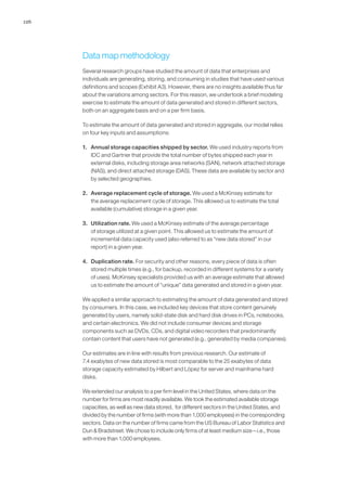 126
Data map methodology	
Several research groups have studied the amount of data that enterprises and
individuals are generating, storing, and consuming in studies that have used various
definitions and scopes (Exhibit A3). However, there are no insights available thus far
about the variations among sectors. For this reason, we undertook a brief modeling
exercise to estimate the amount of data generated and stored in different sectors,
both on an aggregate basis and on a per firm basis.
To estimate the amount of data generated and stored in aggregate, our model relies
on four key inputs and assumptions:
1.	 Annual storage capacities shipped by sector. We used industry reports from
IDC and Gartner that provide the total number of bytes shipped each year in
external disks, including storage area networks (SAN), network attached storage
(NAS), and direct attached storage (DAS). These data are available by sector and
by selected geographies.
2.	 Average replacement cycle of storage. We used a McKinsey estimate for
the average replacement cycle of storage. This allowed us to estimate the total
available (cumulative) storage in a given year.
3.	 Utilization rate. We used a McKinsey estimate of the average percentage
of storage utilized at a given point. This allowed us to estimate the amount of
incremental data capacity used (also referred to as “new data stored” in our
report) in a given year.
4.	 Duplication rate. For security and other reasons, every piece of data is often
stored multiple times (e.g., for backup, recorded in different systems for a variety
of uses). McKinsey specialists provided us with an average estimate that allowed
us to estimate the amount of “unique” data generated and stored in a given year.
We applied a similar approach to estimating the amount of data generated and stored
by consumers. In this case, we included key devices that store content genuinely
generated by users, namely solid-state disk and hard disk drives in PCs, notebooks,
and certain electronics. We did not include consumer devices and storage
components such as DVDs, CDs, and digital video recorders that predominantly
contain content that users have not generated (e.g., generated by media companies).
Our estimates are in line with results from previous research. Our estimate of
7.4 exabytes of new data stored is most comparable to the 25 exabytes of data
storage capacity estimated by Hilbert and López for server and mainframe hard
disks.
We extended our analysis to a per firm level in the United States, where data on the
number for firms are most readily available. We took the estimated available storage
capacities, as well as new data stored, for different sectors in the United States, and
divided by the number of firms (with more than 1,000 employees) in the corresponding
sectors. Data on the number of firms came from the US Bureau of Labor Statistics and
Dun  Bradstreet. We chose to include only firms of at least medium size—i.e., those
with more than 1,000 employees.
 