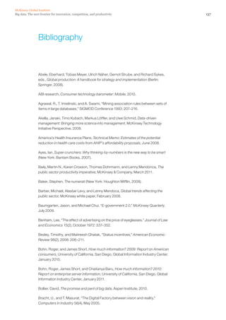 Big data: The next frontier for innovation, competition, and productivity
McKinsey Global Institute
137
Bibliography
Abele, Eberhard, Tobias Meyer, Ulrich Näher, Gernot Strube, and Richard Sykes,
eds., Global production: A handbook for strategy and implementation (Berlin:
Springer, 2008).
ABI research, Consumer technology barometer: Mobile, 2010.
Agrawal, R., T. Imielinski, and A. Swami, “Mining association rules between sets of
items in large databases,” SIGMOD Conference 1993: 207–216.
Akella, Janaki, Timo Kubach, Markus Löffler, and Uwe Schmid, Data-driven
management: Bringing more science into management, McKinsey Technology
Initiative Perspective, 2008.
America’s Health Insurance Plans, Technical Memo: Estimates of the potential
reduction in health care costs from AHIP’s affordability proposals, June 2008.
Ayes, Ian, Super crunchers: Why thinking-by-numbers is the new way to be smart
(New York: Bantam Books, 2007).
Baily, Martin N., Karen Croxson, Thomas Dohrmann, and Lenny Mendonca, The
public sector productivity imperative, McKinsey  Company, March 2011.
Baker, Stephen, The numerati (New York: Houghton Mifflin, 2008).
Barber, Michael, Alastair Levy, and Lenny Mendoca, Global trends affecting the
public sector, McKinsey white paper, February 2008.
Baumgarten, Jason, and Michael Chui, “E-government 2.0,” McKinsey Quarterly,
July 2009.
Benham, Lee, “The effect of advertising on the price of eyeglasses,” Journal of Law
and Economics 15(2), October 1972: 337–352.
Besley, Timothy, and Maitreesh Ghatak, “Status incentives,” American Economic
Review 98(2), 2008: 206–211.
Bohn, Roger, and James Short, How much information? 2009: Report on American
consumers, University of California, San Diego, Global Information Industry Center,
January 2010.
Bohn, Roger, James Short, and Chaitanya Baru, How much information? 2010:
Report on enterprise server information, University of California, San Diego, Global
Information Industry Center, January 2011.
Bollier, David, The promise and peril of big data, Aspen Institute, 2010.
Bracht, U., and T. Masurat, “The Digital Factory between vision and reality,”
Computers in Industry 56(4), May 2005.
 