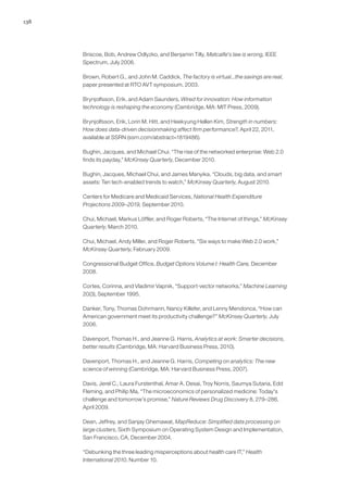 138
Briscoe, Bob, Andrew Odlyzko, and Benjamin Tilly, Metcalfe's law is wrong, IEEE
Spectrum, July 2006.
Brown, Robert G., and John M. Caddick, The factory is virtual...the savings are real,
paper presented at RTO AVT symposium, 2003.
Brynjolfsson, Erik, and Adam Saunders, Wired for innovation: How information
technology is reshaping the economy (Cambridge, MA: MIT Press, 2009).
Brynjolfsson, Erik, Lorin M. Hitt, and Heekyung Hellen Kim, Strength in numbers:
How does data-driven decisionmaking affect firm performance?, April 22, 2011,
available at SSRN (ssrn.com/abstract=1819486).
Bughin, Jacques, and Michael Chui. “The rise of the networked enterprise: Web 2.0
finds its payday,” McKinsey Quarterly, December 2010.
Bughin, Jacques, Michael Chui, and James Manyika. “Clouds, big data, and smart
assets: Ten tech-enabled trends to watch,” McKinsey Quarterly, August 2010.
Centers for Medicare and Medicaid Services, National Health Expenditure
Projections 2009–2019, September 2010.
Chui, Michael, Markus Löffler, and Roger Roberts, “The Internet of things,” McKinsey
Quarterly, March 2010.
Chui, Michael, Andy Miller, and Roger Roberts, “Six ways to make Web 2.0 work,”
McKinsey Quarterly, February 2009.
Congressional Budget Office, Budget Options Volume I: Health Care, December
2008.
Cortes, Corinna, and Vladimir Vapnik, “Support-vector networks,” Machine Learning
20(3), September 1995.
Danker, Tony, Thomas Dohrmann, Nancy Killefer, and Lenny Mendonca, “How can
American government meet its productivity challenge?” McKinsey Quarterly, July
2006.
Davenport, Thomas H., and Jeanne G. Harris, Analytics at work: Smarter decisions,
better results (Cambridge, MA: Harvard Business Press, 2010).
Davenport, Thomas H., and Jeanne G. Harris, Competing on analytics: The new
science of winning (Cambridge, MA: Harvard Business Press, 2007).
Davis, Jerel C., Laura Furstenthal, Amar A. Desai, Troy Norris, Saumya Sutaria, Edd
Fleming, and Philip Ma, “The microeconomics of personalized medicine: Today's
challenge and tomorrow’s promise,” Nature Reviews Drug Discovery 8, 279–286,
April 2009.
Dean, Jeffrey, and Sanjay Ghemawat, MapReduce: Simplified data processing on
large clusters, Sixth Symposium on Operating System Design and Implementation,
San Francisco, CA, December 2004.
“Debunking the three leading misperceptions about health care IT,” Health
International 2010, Number 10.
 