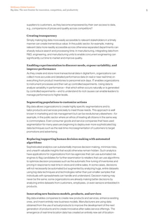 5Big data: The next frontier for innovation, competition, and productivity
McKinsey Global Institute
suppliers to customers, as they become empowered by their own access to data,
e.g., comparisons of prices and quality across competitors?
Creating transparency
Simply making big data more easily accessible to relevant stakeholders in a timely
manner can create tremendous value. In the public sector, for example, making
relevant data more readily accessible across otherwise separated departments can
sharply reduce search and processing time. In manufacturing, integrating data from
RD, engineering, and manufacturing units to enable concurrent engineering can
significantly cut time to market and improve quality.
Enabling experimentation to discover needs, expose variability, and
improve performance
As they create and store more transactional data in digital form, organizations can
collect more accurate and detailed performance data (in real or near real time) on
everything from product inventories to personnel sick days. IT enables organizations
to instrument processes and then set up controlled experiments. Using data to
analyze variability in performance—that which either occurs naturally or is generated
by controlled experiments—and to understand its root causes can enable leaders to
manage performance to higher levels.
Segmenting populations to customize actions
Big data allows organizations to create highly specific segmentations and to
tailor products and services precisely to meet those needs. This approach is well
known in marketing and risk management but can be revolutionary elsewhere—for
example, in the public sector where an ethos of treating all citizens in the same way
is commonplace. Even consumer goods and service companies that have used
segmentation for many years are beginning to deploy ever more sophisticated big
data techniques such as the real-time microsegmentation of customers to target
promotions and advertising.
Replacing/supporting human decision making with automated
algorithms
Sophisticated analytics can substantially improve decision making, minimize risks,
and unearth valuable insights that would otherwise remain hidden. Such analytics
have applications for organizations from tax agencies that can use automated risk
engines to flag candidates for further examination to retailers that can use algorithms
to optimize decision processes such as the automatic fine-tuning of inventories and
pricing in response to real-time in-store and online sales. In some cases, decisions
will not necessarily be automated but augmented by analyzing huge, entire datasets
using big data techniques and technologies rather than just smaller samples that
individuals with spreadsheets can handle and understand. Decision making may
never be the same; some organizations are already making better decisions by
analyzing entire datasets from customers, employees, or even sensors embedded in
products.
Innovating new business models, products, and services
Big data enables companies to create new products and services, enhance existing
ones, and invent entirely new business models. Manufacturers are using data
obtained from the use of actual products to improve the development of the next
generation of products and to create innovative after-sales service offerings. The
emergence of real-time location data has created an entirely new set of location-
 