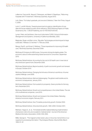 141Big data: The next frontier for innovation, competition, and productivity
McKinsey Global Institute
Laflamme, Francois M., Wayne E. Pietraszek, and Nilesh V. Rajadhyax, “Reforming
hospitals with IT investment,” McKinsey Quarterly, August 2010.
Lohr, Steve, “For today’s graduate, just one word: Statistics,” New York Times, August
5, 2009.
Lonti, Z., and M. Woods, Towards government at a glance: Identification of core
data and issues related to public sector efficiency, OECD Working Papers on Public
Governance, No. 7, OECD Publishing, doi:10.1787/245570167540.
Lyman, Peter, and Hal Varian, How much information? 2003, School of Information
Management and Systems, University of California at Berkeley, 2003.
Magoulas, Roger, and Ben Lorica, “Big data: Technologies and techniques for large
scale data,” Release 2.0, Number 11, February 2009.
Mango, Paul D., and Vivian E. Riefberg, “Three imperatives for improving US health
care,” McKinsey Quarterly, December 2008.
McKinsey  Company for IAB Europe, Consumers driving the digital uptake: The
economic value of online advertising-based services for consumers, September
2010.
McKinsey Global Institute, Accounting for the cost of US health care: A new look at
why Americans spend more, December 2008.
McKinsey Global Institute, Beyond austerity: A path to economic growth and renewal
in Europe, October 2010.
McKinsey Global Institute, Changing the fortunes of America's workforce: A human
capital challenge, June 2009.
McKinsey Global Institute, Debt and deleveraging: The global credit bubble and its
economic consequences, January 2010.
McKinsey Global Institute, From austerity to prosperity: Seven priorities for the long
term, November 2010.
McKinsey Global Institute, Growth and competitiveness in the United States: The role
of its multinational companies, June 2010.
McKinsey Global Institute, Growth and renewal in the United States: Retooling
America’s economic engine, February 2011.
McKinsey Global Institute, How IT enables productivity growth, October 2002.
McKinsey Global Institute, US productivity growth, 1995–2000, October 2001.
Mekhjian, Hagop S., et. al., “Immediate benefits realized following implementation
of physician order entry at an academic medical center,” Journal of the American
Medical Informatics Association, 9:529–539, 2002.
Miller, George A., “The magical number seven, plus or minus two: Some limits on our
capacity for processing information,” Psychological Review, Volume 63(2), March
1956: 81–97.
 