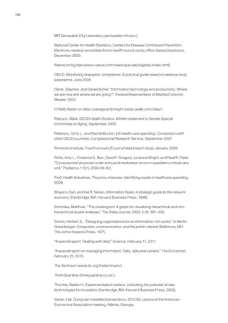 142
MIT Senseable City Laboratory (senseable.mit.edu/).
National Center for Health Statistics, Centers for Disease Control and Prevention,
Electronic medical record/electronic health record use by office-based physicians,
December 2009.
Nature on big data (www.nature.com/news/specials/bigdata/index.html)
OECD, Monitoring taxpayers’ compliance: A practical guide based on revenue body
experience, June 2008.
Oliner, Stephen, and Daniel Sichel, “Information technology and productivity: Where
we are now and where we are going?”, Federal Reserve Bank of Atlanta Economic
Review, 2002.
O’Reilly Radar on data coverage and insight (radar.oreilly.com/data/).
Pearson, Mark, OECD Health Division, Written statement to Senate Special
Committee on Aging, September 2009.
Peterson, Chris L., and Rachel Burton, US health care spending: Comparison with
other OECD countries, Congressional Research Service, September 2007.
Ponemon Institute, Fourth annual US cost of data breach study, January 2009.
Potts, Amy L., Frederick E. Barr, David F. Gregory, Lorianne Wright, and Neal R. Patel,
“Computerized physician order entry and medication errors in a pediatric critical care
unit,” Pediatrics 113(1), 2004:59–63.
PwC Health Industries, The price of excess: Identifying waste in healthcare spending,
2009.
Shapiro, Carl, and Hal R. Varian, Information Rules: A strategic guide to the network
economy (Cambridge, MA: Harvard Business Press, 1998).
Schonlau, Matthias, “The clustergram: A graph for visualizing hierarchical and non-
hierarchical cluster analyses,” The Stata Journal, 2002; 2 (4): 391–402.
Simon, Herbert A., “Designing organizations for an information-rich world,” in Martin
Greenberger, Computers, communication, and the public interest (Baltimore, MD:
The Johns Hopkins Press, 1971).
“A special report: Dealing with data,” Science, February 11, 2011.
“A special report on managing information: Data, data everywhere,” The Economist,
February 25, 2010.
The Technium (www.kk.org/thetechnium/)
Think Quarterly (thinkquarterly.co.uk/).
Thomke, Stefan H., Experimentation matters: Unlocking the potential of new
technologies for innovation (Cambridge, MA: Harvard Business Press, 2003).
Varian, Hal. Computer mediated transactions, 2010 Ely Lecture at the American
Economics Association meeting, Atlanta, Georgia.
 