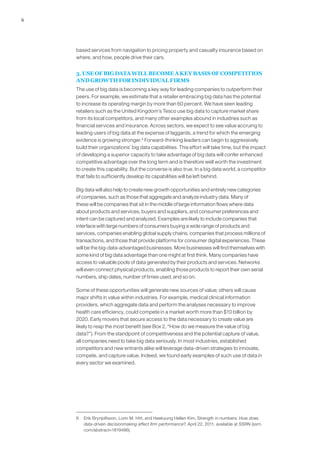 6
based services from navigation to pricing property and casualty insurance based on
where, and how, people drive their cars.
3. USE OF BIG DATA WILL BECOME A KEY BASIS OF COMPETITION
AND GROWTH FOR INDIVIDUAL FIRMS
The use of big data is becoming a key way for leading companies to outperform their
peers. For example, we estimate that a retailer embracing big data has the potential
to increase its operating margin by more than 60 percent. We have seen leading
retailers such as the United Kingdom’s Tesco use big data to capture market share
from its local competitors, and many other examples abound in industries such as
financial services and insurance. Across sectors, we expect to see value accruing to
leading users of big data at the expense of laggards, a trend for which the emerging
evidence is growing stronger.8
Forward-thinking leaders can begin to aggressively
build their organizations’ big data capabilities. This effort will take time, but the impact
of developing a superior capacity to take advantage of big data will confer enhanced
competitive advantage over the long term and is therefore well worth the investment
to create this capability. But the converse is also true. In a big data world, a competitor
that fails to sufficiently develop its capabilities will be left behind.
Big data will also help to create new growth opportunities and entirely new categories
of companies, such as those that aggregate and analyze industry data. Many of
these will be companies that sit in the middle of large information flows where data
about products and services, buyers and suppliers, and consumer preferences and
intent can be captured and analyzed. Examples are likely to include companies that
interface with large numbers of consumers buying a wide range of products and
services, companies enabling global supply chains, companies that process millions of
transactions, and those that provide platforms for consumer digital experiences. These
will be the big-data-advantaged businesses. More businesses will find themselves with
some kind of big data advantage than one might at first think. Many companies have
access to valuable pools of data generated by their products and services. Networks
will even connect physical products, enabling those products to report their own serial
numbers, ship dates, number of times used, and so on.
Some of these opportunities will generate new sources of value; others will cause
major shifts in value within industries. For example, medical clinical information
providers, which aggregate data and perform the analyses necessary to improve
health care efficiency, could compete in a market worth more than $10 billion by
2020. Early movers that secure access to the data necessary to create value are
likely to reap the most benefit (see Box 2, “How do we measure the value of big
data?”). From the standpoint of competitiveness and the potential capture of value,
all companies need to take big data seriously. In most industries, established
competitors and new entrants alike will leverage data-driven strategies to innovate,
compete, and capture value. Indeed, we found early examples of such use of data in
every sector we examined.
8	 Erik Brynjolfsson, Lorin M. Hitt, and Heekyung Hellen Kim, Strength in numbers: How does
data-driven decisionmaking affect firm performance?, April 22, 2011, available at SSRN (ssrn.
com/abstract=1819486).
 