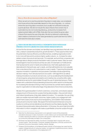 7Big data: The next frontier for innovation, competition, and productivity
McKinsey Global Institute
Box 2. How do we measure the value of big data?
When we set out to size the potential of big data to create value, we considered
only those actions that essentially depend on the use of big data—i.e., actions
where the use of big data is necessary (but usually not sufficient) to execute
a particular lever. We did not include the value of levers that consist only of
automation but do not involve big data (e.g., productivity increases from
replacing bank tellers with ATMs). Note also that we include the gross value
of levers that require the use of big data. We did not attempt to estimate big
data’s relative contribution to the value generated by a particular lever but rather
estimated the total value created.
4. THE USE OF BIG DATA WILL UNDERPIN NEW WAVES OF
PRODUCTIVITY GROWTH AND CONSUMER SURPLUS
Across the five domains we studied, we identified many big data levers that will, in our
view, underpin substantial productivity growth (Exhibit 1). These opportunities have
the potential to improve efficiency and effectiveness, enabling organizations both
to do more with less and to produce higher-quality outputs, i.e., increase the value-
added content of products and services.9
For example, we found that companies can
leverage data to design products that better match customer needs. Data can even
be leveraged to improve products as they are used. An example is a mobile phone
that has learned its owner’s habits and preferences, that holds applications and
data tailored to that particular user’s needs, and that will therefore be more valuable
than a new device that is not customized to a user’s needs.10
Capturing this potential
requires innovation in operations and processes. Examples include augmenting
decision making—from clinical practice to tax audits—with algorithms as well as
making innovations in products and services, such as accelerating the development
of new drugs by using advanced analytics and creating new, proactive after-sales
maintenance service for automobiles through the use of networked sensors. Policy
makers who understand that accelerating productivity within sectors is the key lever
for increasing the standard of living in their economies as a whole need to ease the
way for organizations to take advantage of big data levers that enhance productivity.
We also find a general pattern in which customers, consumers, and citizens capture
a large amount of the economic surplus that big data enables—they are both direct
and indirect beneficiaries of big-data-related innovation.11
For example, the use of big
data can enable improved health outcomes, higher-quality civic engagement with
government, lower prices due to price transparency, and a better match between
products and consumer needs. We expect this trend toward enhanced consumer
surplus to continue and accelerate across all sectors as they deploy big data. Take
the area of personal location data as illustration. In this area, the use of real-time traffic
information to inform navigation will create a quantifiable consumer surplus through
9	 Note that the effectiveness improvement is not captured in some of the productivity
calculations because of a lack of precision in some metrics such as improved health outcomes
or better matching the needs of consumers with goods in retail services. Thus, in many cases,
our productivity estimates are likely to be conservative.
10	 Hal Varian has described the ability of products to leverage data to improve with use as
“product kaizen.” See Hal Varian, Computer mediated transactions, 2010 Ely Lecture at the
American Economics Association meeting, Atlanta, Georgia.
11	 Professor Erik Brynjolfsson of the Massachusetts Institute of Technology has noted that the
creation of large amounts of consumer surplus, not captured in traditional economic metrics
such as GDP, is a characteristic of the deployment of IT.
 