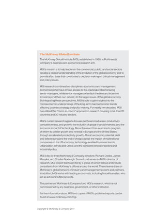 The McKinsey Global Institute
The McKinsey Global Institute (MGI), established in 1990, is McKinsey &
Company’s business and economics research arm.
MGI’s mission is to help leaders in the commercial, public, and social sectors
develop a deeper understanding of the evolution of the global economy and to
provide a fact base that contributes to decision making on critical management
and policy issues.
MGI research combines two disciplines: economics and management.
Economists often have limited access to the practical problems facing
senior managers, while senior managers often lack the time and incentive
to look beyond their own industry to the larger issues of the global economy.
By integrating these perspectives, MGI is able to gain insights into the
microeconomic underpinnings of the long-term macroeconomic trends
affecting business strategy and policy making. For nearly two decades, MGI
has utilized this “micro-to-macro” approach in research covering more than 20
countries and 30 industry sectors.
MGI’s current research agenda focuses on three broad areas: productivity,
competitiveness, and growth; the evolution of global financial markets; and the
economic impact of technology. Recent research has examined a program
of reform to bolster growth and renewal in Europe and the United States
through accelerated productivity growth; Africa’s economic potential; debt
and deleveraging and the end of cheap capital; the impact of multinational
companies on the US economy; technology-enabled business trends;
urbanization in India and China; and the competitiveness of sectors and
industrial policy.
MGI is led by three McKinsey & Company directors: Richard Dobbs, James
Manyika, and Charles Roxburgh. Susan Lund serves as MGI’s director of
research. MGI project teams are led by a group of senior fellows and include
consultants from McKinsey’s offices around the world. These teams draw on
McKinsey’s global network of industry and management experts and partners.
In addition, MGI works with leading economists, including Nobel laureates, who
act as advisers to MGI projects.
The partners of McKinsey & Company fund MGI’s research, which is not
commissioned by any business, government, or other institution.
Further information about MGI and copies of MGI’s published reports can be
found at www.mckinsey.com/mgi.
Copyright © McKinsey & Company 2011
 