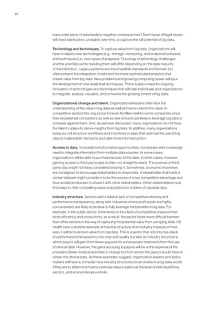 12
inaccurate piece of data leads to negative consequences? Such types of legal issues
will need clarification, probably over time, to capture the full potential of big data.
Technology and techniques. To capture value from big data, organizations will
have to deploy new technologies (e.g., storage, computing, and analytical software)
and techniques (i.e., new types of analyses). The range of technology challenges
and the priorities set for tackling them will differ depending on the data maturity
of the institution. Legacy systems and incompatible standards and formats too
often prevent the integration of data and the more sophisticated analytics that
create value from big data. New problems and growing computing power will spur
the development of new analytical techniques. There is also a need for ongoing
innovation in technologies and techniques that will help individuals and organizations
to integrate, analyze, visualize, and consume the growing torrent of big data.
Organizational change and talent. Organizational leaders often lack the
understanding of the value in big data as well as how to unlock this value. In
competitive sectors this may prove to be an Achilles heel for some companies since
their established competitors as well as new entrants are likely to leverage big data to
compete against them. And, as we have discussed, many organizations do not have
the talent in place to derive insights from big data. In addition, many organizations
today do not structure workflows and incentives in ways that optimize the use of big
data to make better decisions and take more informed action.
Access to data. To enable transformative opportunities, companies will increasingly
need to integrate information from multiple data sources. In some cases,
organizations will be able to purchase access to the data. In other cases, however,
gaining access to third-party data is often not straightforward. The sources of third-
party data might not have considered sharing it. Sometimes, economic incentives
are not aligned to encourage stakeholders to share data. A stakeholder that holds a
certain dataset might consider it to be the source of a key competitive advantage and
thus would be reluctant to share it with other stakeholders. Other stakeholders must
find ways to offer compelling value propositions to holders of valuable data.
Industry structure. Sectors with a relative lack of competitive intensity and
performance transparency, along with industries where profit pools are highly
concentrated, are likely to be slow to fully leverage the benefits of big data. For
example, in the public sector, there tends to be a lack of competitive pressure that
limits efficiency and productivity; as a result, the sector faces more difficult barriers
than other sectors in the way of capturing the potential value from using big data. US
health care is another example of how the structure of an industry impacts on how
easy it will be to extract value from big data. This is a sector that not only has a lack
of performance transparency into cost and quality but also an industry structure in
which payors will gain (from fewer payouts for unnecessary treatment) from the use
of clinical data. However, the gains accruing to payors will be at the expense of the
providers (fewer medical activities to charge for) from whom the payors would have to
obtain the clinical data. As these examples suggest, organization leaders and policy
makers will have to consider how industry structures could evolve in a big data world
if they are to determine how to optimize value creation at the level of individual firms,
sectors, and economies as a whole.
 