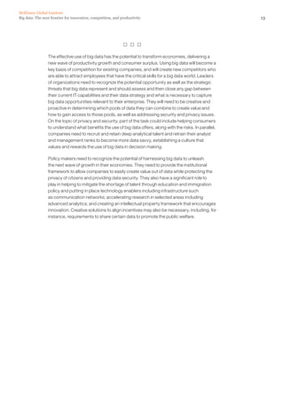 13Big data: The next frontier for innovation, competition, and productivity
McKinsey Global Institute
  
The effective use of big data has the potential to transform economies, delivering a
new wave of productivity growth and consumer surplus. Using big data will become a
key basis of competition for existing companies, and will create new competitors who
are able to attract employees that have the critical skills for a big data world. Leaders
of organizations need to recognize the potential opportunity as well as the strategic
threats that big data represent and should assess and then close any gap between
their current IT capabilities and their data strategy and what is necessary to capture
big data opportunities relevant to their enterprise. They will need to be creative and
proactive in determining which pools of data they can combine to create value and
how to gain access to those pools, as well as addressing security and privacy issues.
On the topic of privacy and security, part of the task could include helping consumers
to understand what benefits the use of big data offers, along with the risks. In parallel,
companies need to recruit and retain deep analytical talent and retrain their analyst
and management ranks to become more data savvy, establishing a culture that
values and rewards the use of big data in decision making.
Policy makers need to recognize the potential of harnessing big data to unleash
the next wave of growth in their economies. They need to provide the institutional
framework to allow companies to easily create value out of data while protecting the
privacy of citizens and providing data security. They also have a significant role to
play in helping to mitigate the shortage of talent through education and immigration
policy and putting in place technology enablers including infrastructure such
as communication networks; accelerating research in selected areas including
advanced analytics; and creating an intellectual property framework that encourages
innovation. Creative solutions to align incentives may also be necessary, including, for
instance, requirements to share certain data to promote the public welfare.
 